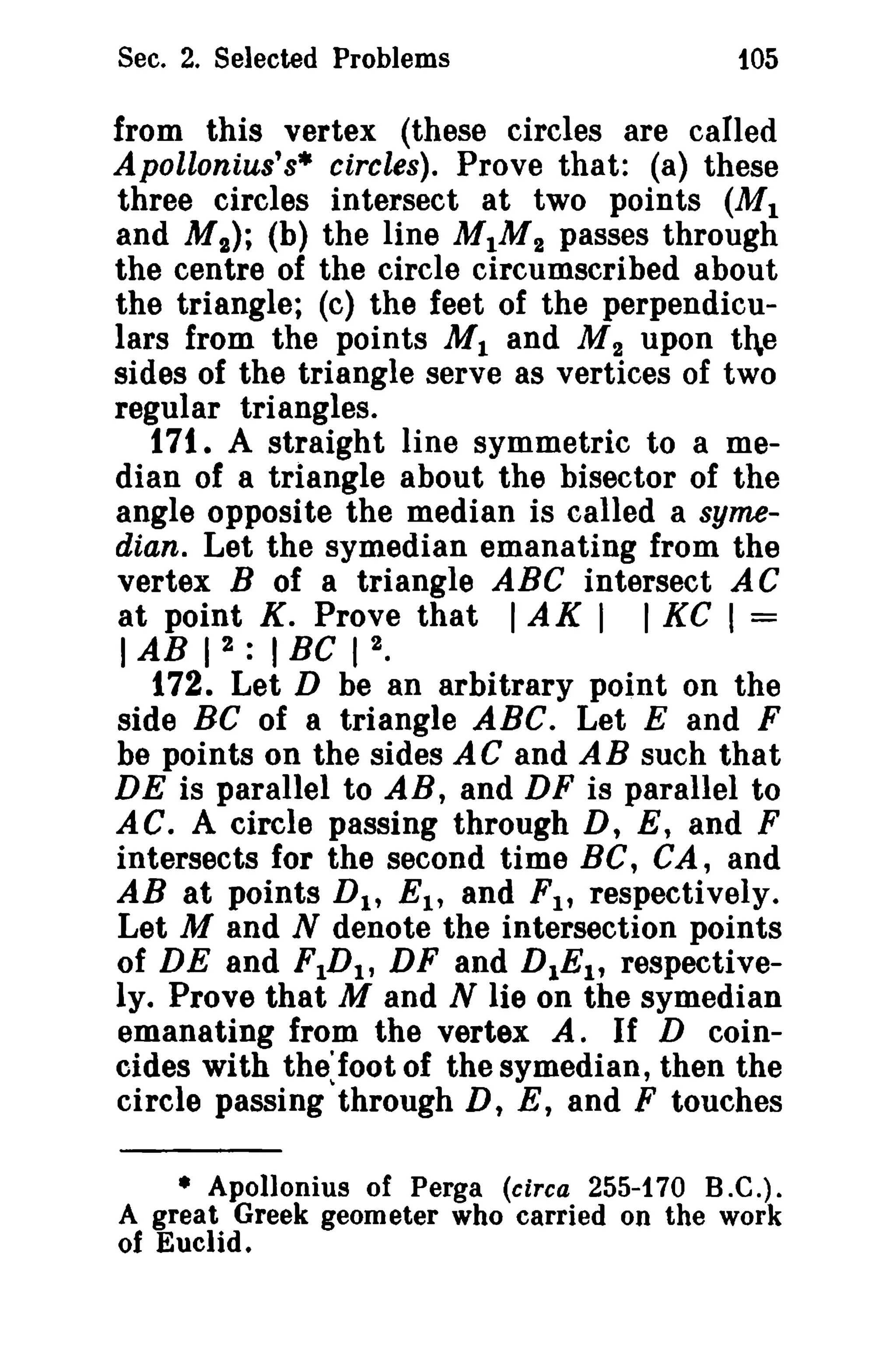 Sec. 2. Selected Problems 105 
from this vertex (these circles are called 
Apollonius's* circles). Prove that: (a) these 
three circles intersect at two points (MI 
and M I ) ; (b) the line MIM2 passes through 
the centre of the circle circumscribed about 
the triangle; (c) the feet of the perpendicu­lars 
from the points MI and M 2 upon the 
sides of the triangle serve as vertices of two 
regular triangles. 
171. A straight line symmetric to a me­dian 
of a triangle about the bisector of the 
angle opposite the median is called a syme­dian. 
Let the symedian emanating from the 
vertex B of a triangle ABC intersect AC 
at point K. Prove that IAK I I KC I = 
IAB I 2 : I Be I 2. 
172. Let D be an arbitrary point on the 
side BC of a triangle ABC. Let E and F 
be points on the sides AC and AB such that 
DE is parallel to AB, and DF is parallel to 
AC. A circle passing through D, E, and F 
intersects for the second time BC, CA, and 
AB at points DI , EI , and FI , respectively. 
Let M and N denote the intersection points 
of DE and FIDI , DF and DIE!, respective­ly. 
Prove that M and N lie on the symedian 
emanating from the vertex A. If D coin­cides 
with the'Ioot of the symedian, then the 
circle passing through D, E, and F touches 
• Apollonius of Perga (circa 255-170 B.C.). 
A great Greek geometer who carried on the work 
of Euclid. 
 