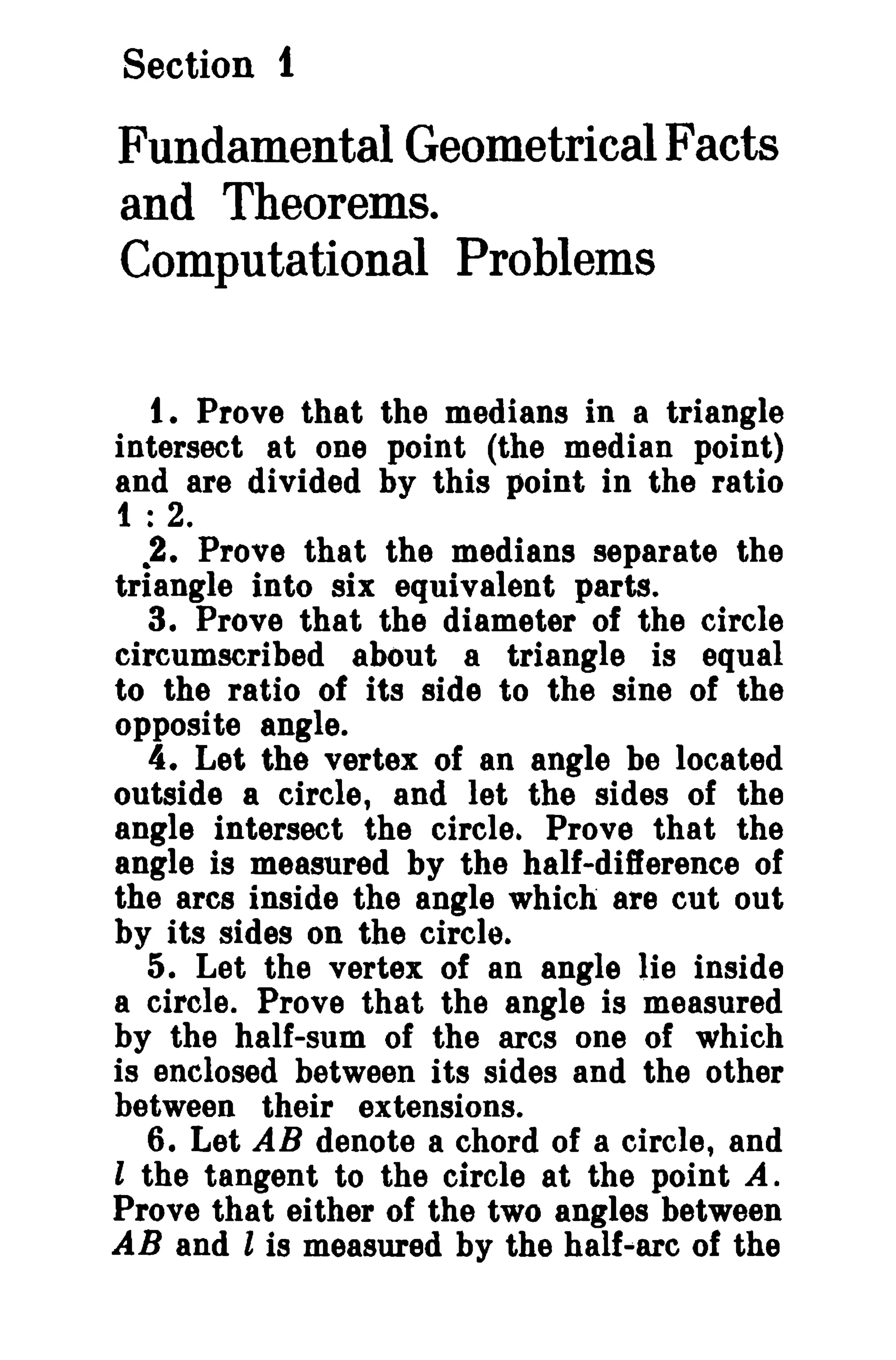 Section 1 
Fundamental Geometrical Facts 
and Theorems. 
Computational Problems 
t. Prove that the medians in a triangle 
intersect at one point (the median point) 
and are divided by this point in the ratio 
1 : 2. 
•2. Prove that the medians separate the 
triangle into six equivalent parts. 
3. Prove that the diameter of the circle 
circumscribed about a triangle is equal 
to the ratio of its side to the sine of the 
opposite angle. 
4. Let the vertex of an angle be located 
outside a circle, and let the sides of the 
angle intersect the circle. Prove that the 
angle is measured by the half-difference of 
the arcs inside the angle which are cut out 
by its sides on the circle. 
5. Let the vertex of an angle lie inside 
a circle. Prove that the angle is measured 
by the half-sum of the arcs one of which 
is enclosed between its sides and the other 
between their extensions. 
6. Let AB denote a chord of a circle, and 
l the tangent to the circle at the point A. 
Prove that either of the two angles between 
AB and l is measured by the half-arc of the 
 