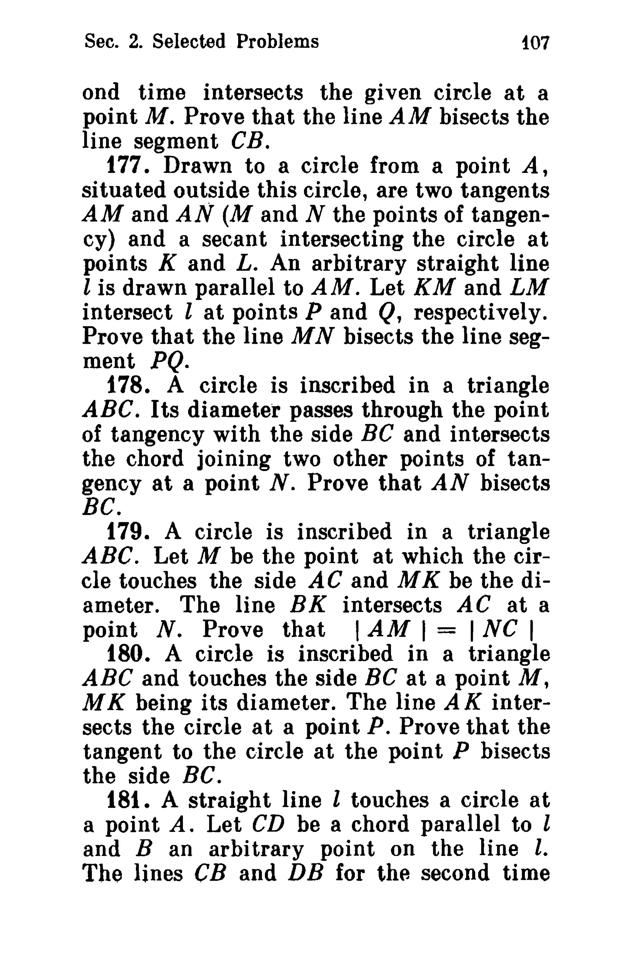 Sec. 2. Selected Problems t07 
ond time intersects the given circle at a 
point M. Prove that the line AM bisects the 
line segment CB. 
t 77. Drawn to a circle from a point A, 
situated outside this circle, are two tangents 
AM and AN (M and N the points of tangen­cy) 
and a secant intersecting the circle at 
points K and L. An arbitrary straight line 
l is drawn parallel to AM. Let KM and LM 
intersect l at points P and Q, respectively. 
Prove that the line M N bisects the line seg­ment 
PQ. 
178. A circle is inscribed in a triangle 
ABC. Its diameter passes through the point 
of tangency with the side BC and intersects 
the chord joining two other points of tan­gency 
at a point N. Prove that AN bisects 
BC. 
179. A circle is inscribed in a triangle 
ABC. Let M be the point at which the cir­cle 
touches the side AC and M K be the di­ameter. 
The line BK intersects AC at a 
point N. Prove that IAM I = I NC I 
180. A circle is inscribed in a triangle 
ABC and touches the side BC at a point M, 
MK being its diameter. The line A K inter­sects 
the circle at a point P. Prove that the 
tangent to the circle at the point P bisects 
the side BC. 
181. A straight line l touches a circle at 
a point A. Let CD be a chord parallel to l 
and B an arbitrary point on the line l, 
The lines CB and DB for the second time 
 