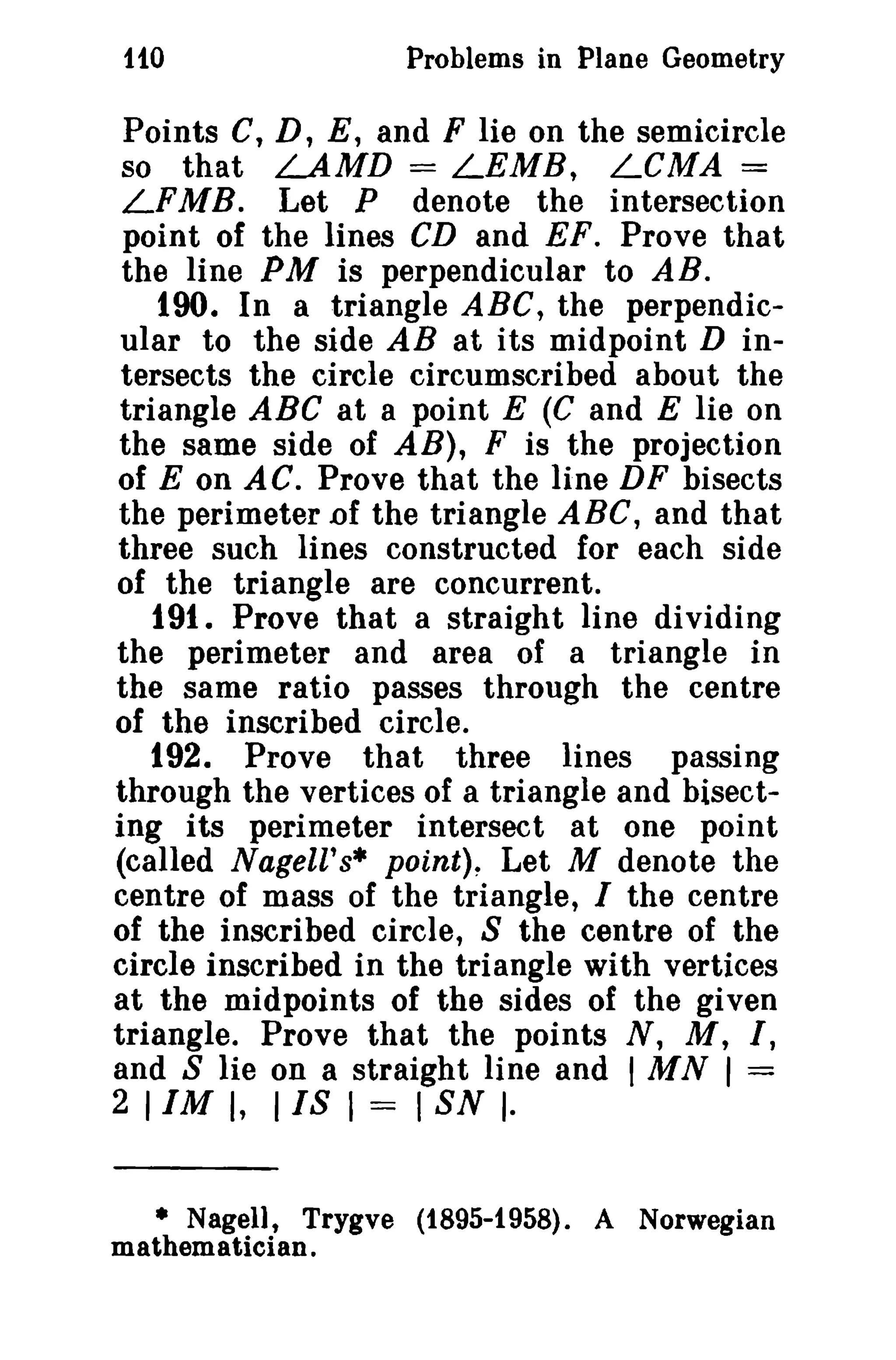 1fO Problems in Plane Geometry 
Points C, D, E, and F lie on the semicircle 
so that LAMD = LEMB, LCMA = 
LFMB. Let P denote the intersection 
point of the lines CD and EF. Prove that 
the line PM is perpendicular to AB. 
190. In a triangle ABC, the perpendic­ular 
to the side AB at its midpoint D in­tersects 
the circle circumscribed about the 
triangle ABC at a point E (C and E lie on 
the same side of AB), F is the projection 
of E on AC. Prove that the line DF bisects 
the perimeter.of the triangle ABC, and that 
three such lines constructed for each side 
of the triangle are concurrent. 
191. Prove that a straight line dividing 
the perimeter and area of a triangle in 
the same ratio passes through the centre 
of the inscribed circle. 
192. Prove that three lines passing 
through the vertices of a triangle and bisect­ing 
its perimeter intersect at one point 
(called Nagell's* points, Let M denote the 
centre of mass of the triangle, I the centre 
of the inscribed circle, S the centre of the 
circle inscribed in the triangle with vertices 
at the midpoints of the sides of the given 
triangle. Prove that the points N, M, I, 
and S lie on a straight line and I MN I = 
2 11M I, I IS I = I SN I· 
• Nagell, Trygve (1895-1958). A Norwegian 
mathematician. 
 