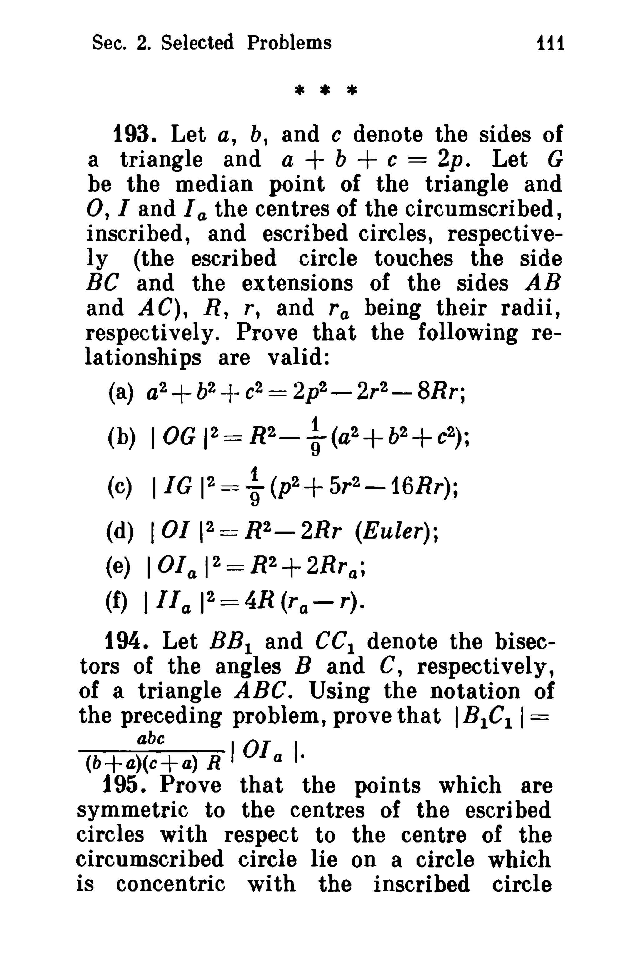 Sec. 2. Selected Problems 
* * * 
iff 
193. Let a, b, and c denote the sides of 
a triangle and a + b + c = 2p. Let G 
be the median point of the triangle and 
0, I and I a the centres of the circumscribed, 
inscribed, and escribed circles, respective­ly 
(the escribed circle touches the side 
BC and the extensions of the sides AB 
and AG), R, r, and ra being their radii, 
respectively. Prove that the following re­lationships 
are valid: 
(a) a2+b2 -f- c2 = 2p2 - 2r2 - 8Rr; 
(b) lOG 12 = R2- ~ (a2+b2+c2) ; 
1 (c) I IG 1 
2 = 9 (p2+ 5r2 - 16Rr); 
(d) 101 12 == R2- 2Rr (Euler); 
(e) lOla 12 = R2+ 2Rra; 
(f) IlIa 12 = 4R (ra - r). 
194. Let BBI and GGI denote the bisec­tors 
of the angles Band C, respectively, 
of a triangle ABC. Using the notation of 
the preceding problem, prove that IBICI 1= 
abc 0 
(b+a)(c+a) R I I a I· 
195. Prove that the points which are 
symmetric to the centr.es of the escribed 
circles with respect to the centre of the 
circumscribed circle lie on a circle which 
is concentric with the inscribed circle 
 