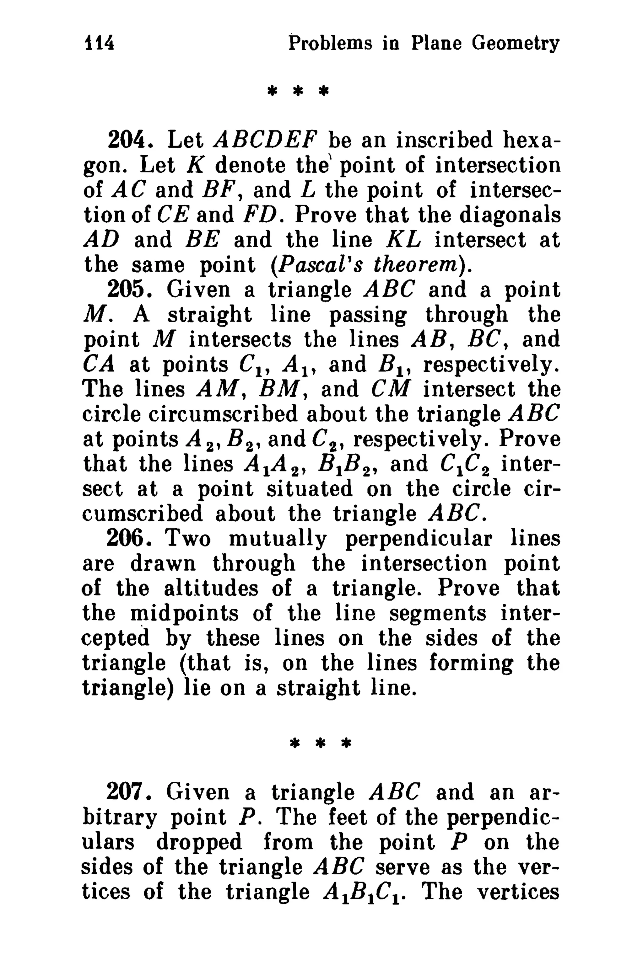 114 Problems in Plane Geometry 
* * • 
204. Let ABCDEF be an inscribed hexa­gon. 
Let K denote the' point of intersection 
of AC and BF, and L the point of intersec­tion 
of CE and FD. Prove that the diagonals 
AD and BE and the line KL intersect at 
the same point (Pascal's theorem). 
205. Given a triangle ABC and a point 
M. A straight line passing through the 
point M intersects the lines AB, BC, and 
CA at points Ct , At, and Bt , respectively. 
The lines AM, BM, and CM intersect the 
circle circumscribed about the triangle ABC 
at points A 2 , B 2 , and C2 , respectively. Prove 
that the lines A tA 2 , BtB2 , and CtC2 inter­sect 
at a point situated on the circle cir­cumscribed 
about the triangle ABC. 
206. Two mutually perpendicular lines 
are drawn through the intersection point 
of the altitudes of a triangle. Prove that 
the midpoints of the line segments inter­cepted 
by these lines on the sides of the 
triangle (that is, on the lines forming the 
triangle) lie on a straight line. 
* * * 
207. Given a triangle ABC and an ar­bitrary 
point P. The feet of the perpendic­ulars 
dropped from the point P on the 
sides of the triangle ABC serve as the ver­tices 
of the triangle AIBICI. The vertices 
 
