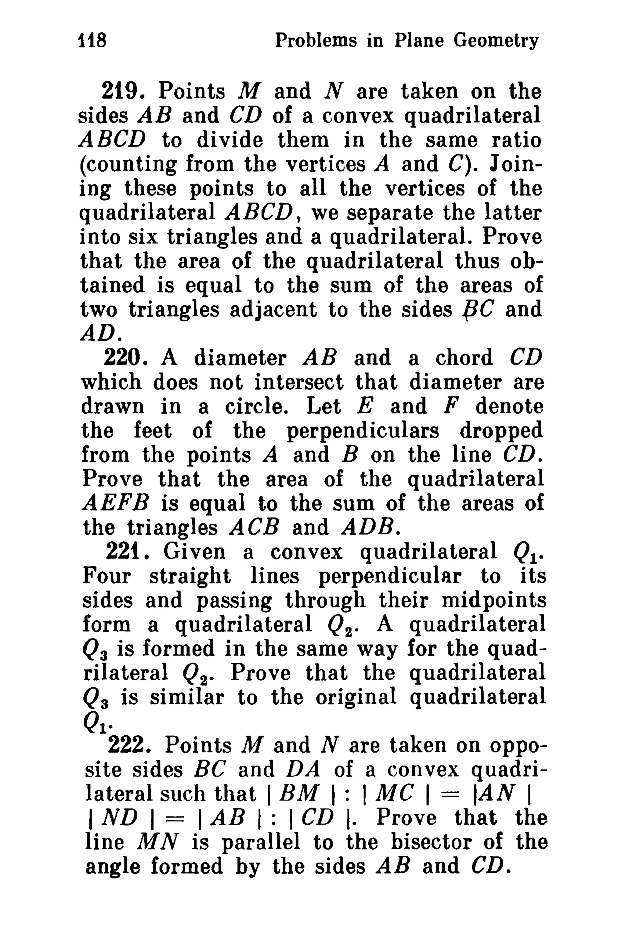 118 Problems in Plane Geometry 
219. Points M and N are taken on the 
sides AB and CD of a convex quadrilateral 
ABCD to divide them in the same ratio 
(counting from the vertices A and C). Join­ing 
these points to all the vertices of the 
quadrilateral ABCD, we separate the latter 
into six triangles and a quadrilateral. Prove 
that the area of the quadrilateral thus ob­tained 
is equal to the sum of the areas of 
two triangles adjacent to the sides fiC and 
AD. 
220. A diameter AB and a chord CD 
which does not intersect that diameter are 
drawn in a circle. Let E and F denote 
the feet of the perpendiculars dropped 
from the points A and B on the line CD. 
Prove that the area of the quadrilateral 
AEFB is equal to the sum of the areas of 
the triangles ACB and ADB. 
221. Given a convex quadrilateral Ql­Four 
straight lines perpendicular to its 
sides and passing through their midpoints 
form a quadrilateral Q2. A quadrilateral 
Q3 is formed in the same way for the quad­rilateral 
02- Prove that the quadrilateral 
Q3 is similar to the original quadrilateral 
01- 
222. Points M and N are taken on oppo-site 
sides Be and DA of a convex quadri­lateral 
such that IBM I : I MC I = IAN I 
I ND I = IAB I : I CD I. Prove that the 
line MN is parallel to the bisector of the 
angle formed by the sides AB and CD_ 
 