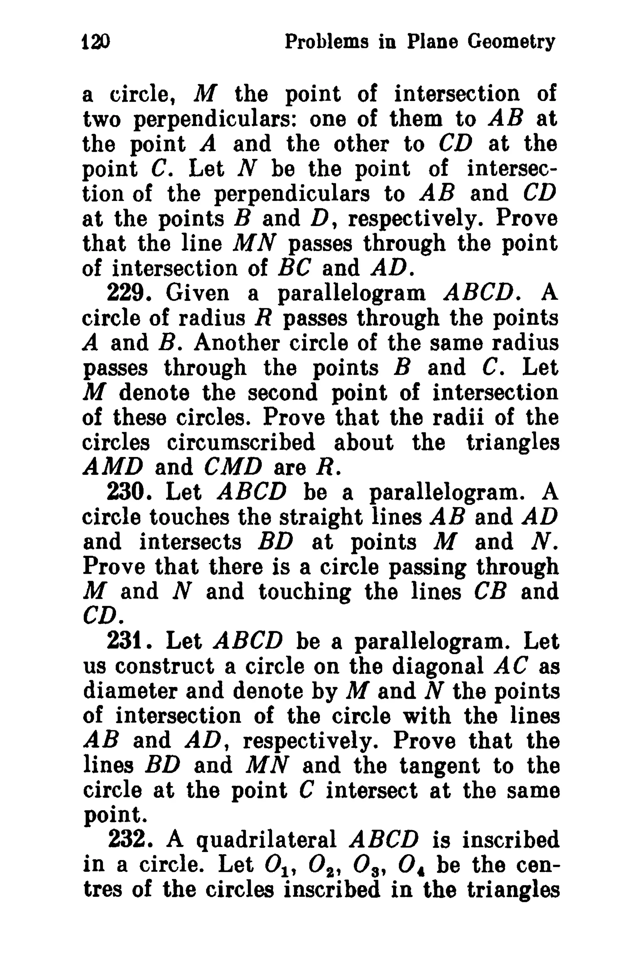 120 Problems in Plane Geometry 
a circle, M the point of intersection of 
two perpendiculars: one of them to AB at 
the point A and the other to CD at the 
point C. Let N be the point of intersec­tion 
of the perpendiculars to AB and CD 
at the points Band D, respectively. Prove 
that the line MN passes through the point 
of intersection of BC and AD. 
229. Given a parallelogram ABCD. A 
circle of radius R passes through the points 
A and B. Another circle of the same radius 
passes through the points Band C. Let 
M denote the second point of intersection 
of these circles. Prove that the radii of the 
circles circumscribed about the triangles 
AMD and CMD are R. 
230. Let ABeD be a parallelogram. A 
circle touches the straight lines AB and AD 
and intersects BD at points M and N. 
Prove that there is a circle passing through 
M and N and touching the lines eB and 
CD. 
231. Let ABCD be a parallelogram. Let 
us construct a circle on the diagonal AC as 
diameter and denote by M and N the points 
of intersection of the circle with the lines 
AB and AD, respectively. Prove that the 
lines BD and MN and the tangent to the 
circle at the point C intersect at the same 
point. 
232. A quadrilateral ABeD is inscribed 
in a circle. Let 01' 02' Os, o, be the cen­tres 
of the circles inscribed in the triangles 
 
