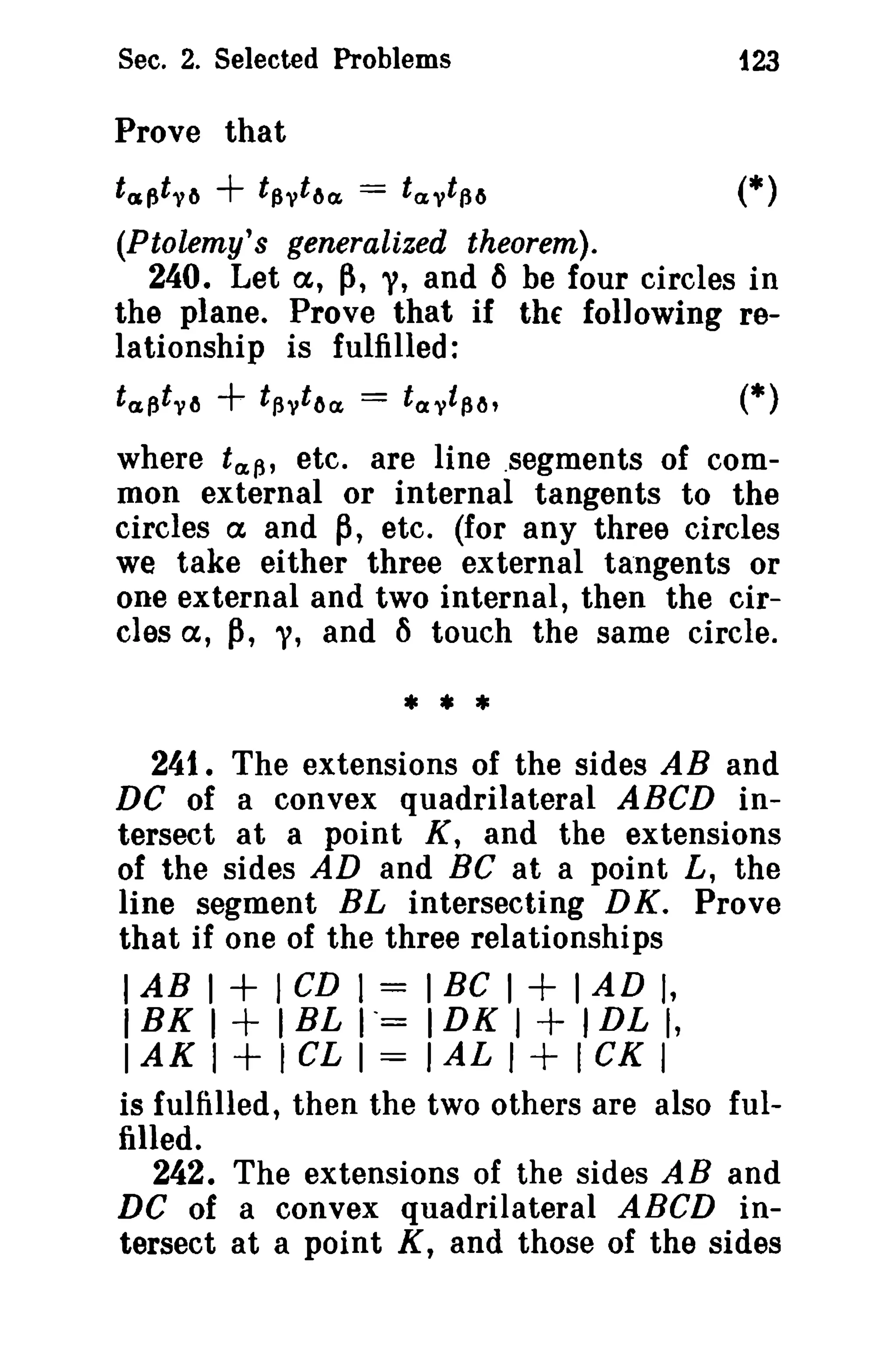Sec. 2. Selected Problems 123 
Prove that 
tcsptyr, + tf,ytr,~ = tayt{ir, (*) 
(Ptolemy's generalized theorem). 
240. Let cx, p, "I, and ~ be four circles in 
the plane. Prove that if the following re­la 
tionship is fulfilled: 
t a (3 tYlJ + tf.,y ttH1. = tavtf,t" (*) 
where taf.,' etc. are line .segments of com­mon 
external or internal tangents to the 
circles cx and ~, etc. (for any three circles 
we take either three external tangents or 
one external and two internal, then the cir­cles 
cx, p, "I, and 6 touch the same circle. 
* • * 
241. The extensions of the sides AB and 
DC of a convex quadrilateral ABCD in­tersect 
at a point K, and the extensions 
of the sides AD and Be at a point L, the 
line segment BL intersecting DK. Prove 
that if one of the three relationships 
lAB 1 + 1CD 1 = 1Be 1+ 1AD I, 
IBK 1+ IBL 1"= IDK I + IDL I, 
IAKI+ICLI=IALI+ICKI 
is fulfilled, then the two others are also ful­filled. 
242. The extensions of the sides AB and 
DC of a convex quadrilateral ABCD in­tersect 
at a point K, and those of the sides 
 