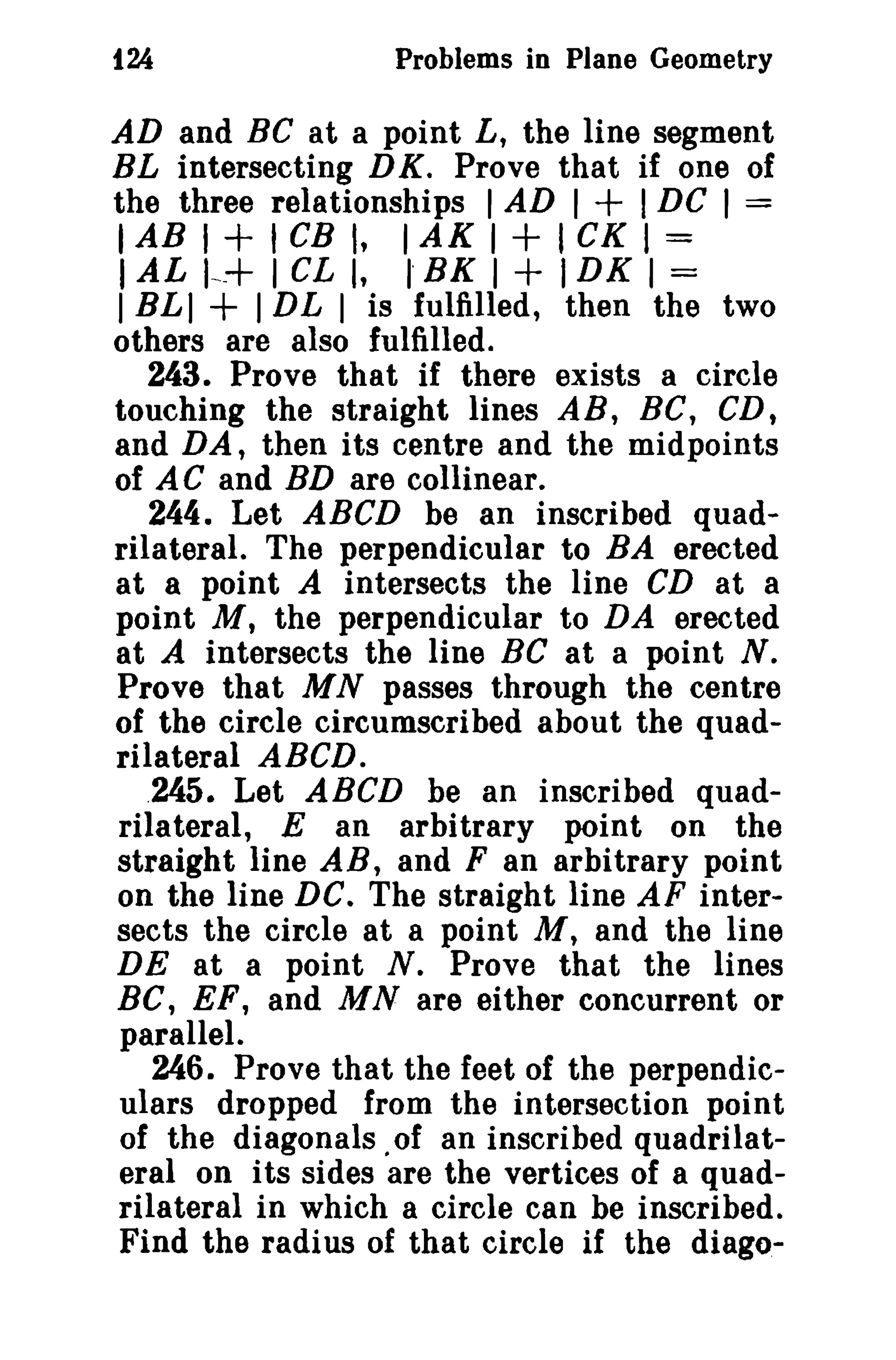 124 Problems in Plane Geometry 
AD and BC at a point L, the line segment 
BL intersecting DK. Prove that if one of 
the three relationships 1AD I + I DC I = 
IAB I + I CB I, 1AK I + I CK I = 
I AL I~-+ 1CL I, I' BK I + IDK I = 
I BLI + IDL I is fulfilled, then the two 
others are also fulfilled. 
243. Prove that if there exists a circle 
touching the straight lines AR, BC, CD, 
and DA, then its centre and the midpoints 
of AC and BD are collinear. 
244. Let ABeD be an inscribed quad­rilateral. 
The perpendicular to BA erected 
at a point A intersects the line CD at a 
point M, the perpendicular to DA erected 
at A intersects the line Be at a point N. 
Prove that MN passes through the centre 
of the circle circumscribed about the quad­rilateral 
ABeD. 
.245. Let ABCD be an inscribed quad­rilateral, 
E an arbitrary point on the 
straight line AB, and F an arbitrary point 
on the line DC. The straight line AF inter­sects 
the circle at a point M, and the line 
DE at a point N. Prove that the lines 
Be, EF, and MN are either concurrent or 
parallel. 
246. Prove that the feet of the perpendic­ulars 
dropped from the intersection point 
of the diagonals. of an inscribed quadrilat­eral 
on its sides are the vertices of a quad­rilateral 
in which a circle can be inscribed. 
Find the radius of that circle if the diago- 
 