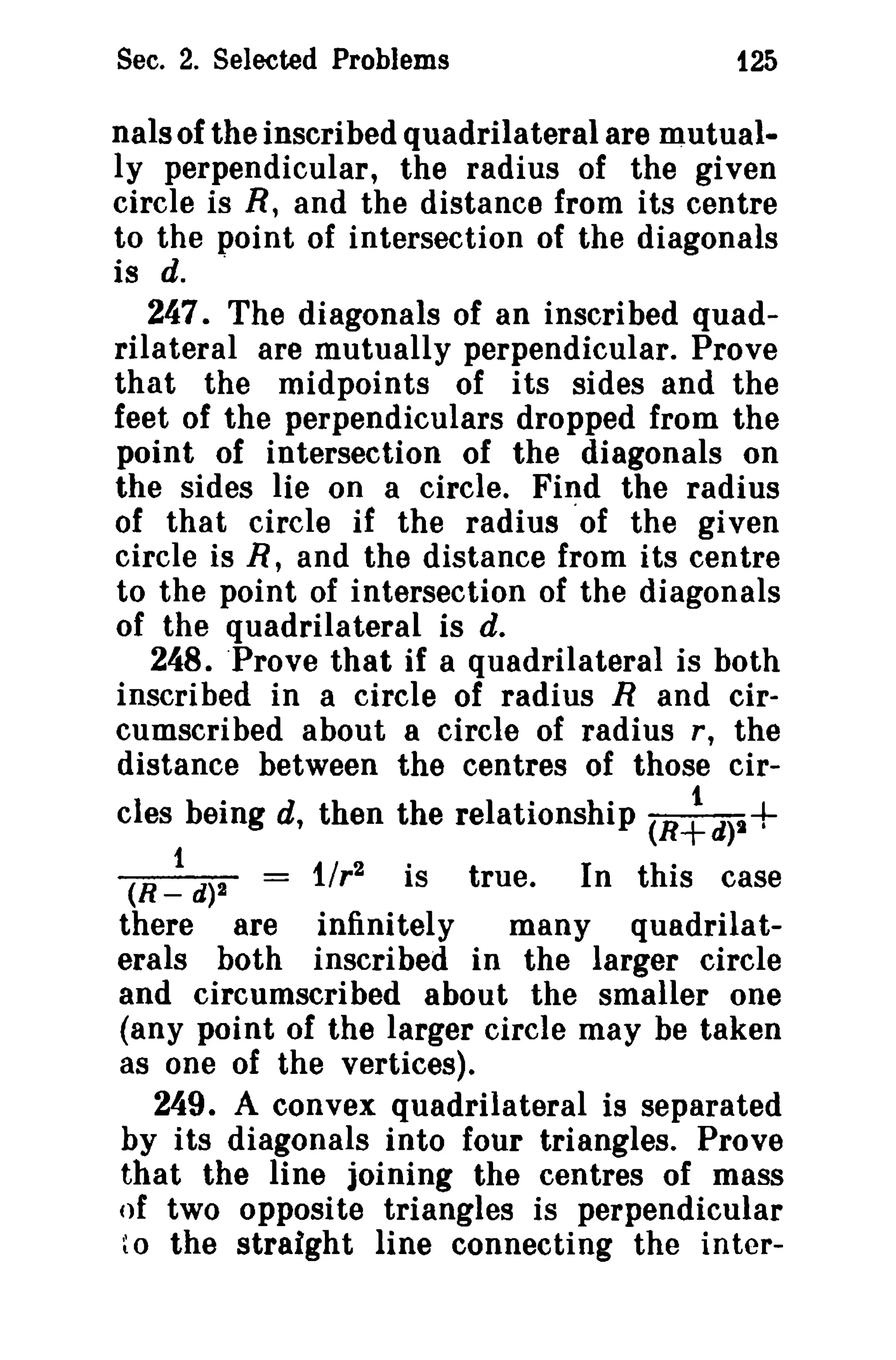 Sec. 2. Selected Problems 125 
nals of the inscribed quadrilateral are mutual­ly 
perpendicular, the radius of the given 
circle is R, and the distance from its centre 
to the point of intersection of the diagonals 
is d. . 
247. The diagonals of an inscribed quad­rilateral 
are mutually perpendicular. Prove 
that the midpoints of its sides and the 
feet of the perpendiculars dropped from the 
point of intersection of the diagonals on 
the sides lie on a circle. Find the radius 
of that circle if the radius .of the given 
circle is R, and the distance from its centre 
to the point of intersection of the diagonals 
of the quadrilateral is d. 
248. Prove that if a quadrilateral is both 
inscribed in a circle of radius R and cir­cumscribed 
about a circle of radius r, the 
distance between the centres of those cir-cles 
being d, then the relationship (R~d)t+ 
(R ~ d)1 1Ir2 is true. In this case 
there are infinitely many quadrilat­erals 
both inscribed in the larger circle 
and circumscribed about the smaller one 
(any point of the larger circle may be taken 
as one of the vertices). 
249. A convex quadrilateral is separated 
by its diagonals into four triangles. Prove 
that the line joining the centres of mass 
of two opposite triangles is perpendicular 
to the straight line connecting the inter- 
 