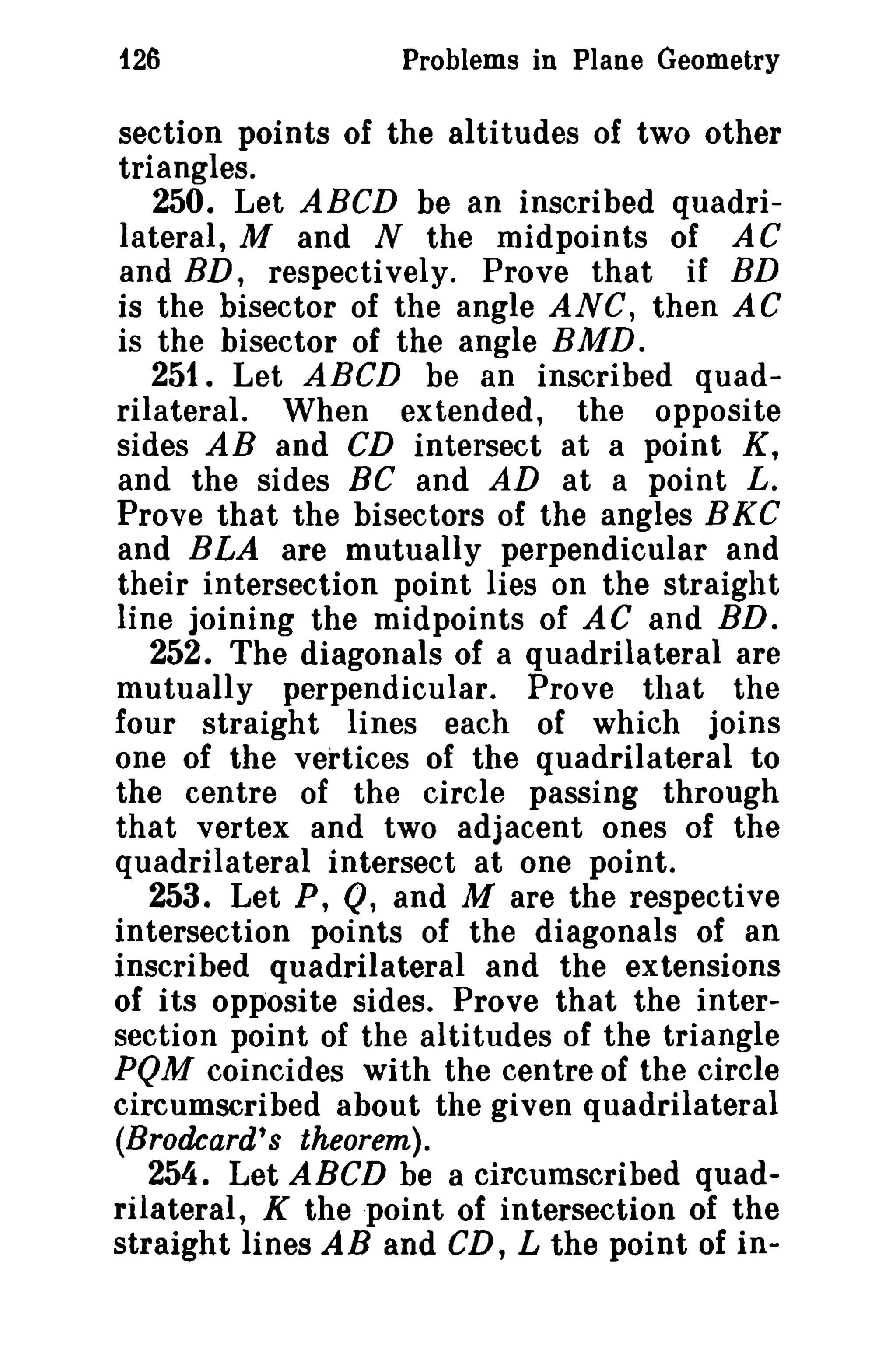 t26 Problems in Plane Geometry 
section points of the altitudes of two other 
triangles. 
250. Let ABCD be an inscribed quadri­lateral, 
M and N the midpoints of AC 
and BD, respectively. Prove that if BD 
is the bisector of the angle ANC, then AC 
is the bisector of the angle BMD. 
251. Let ABCD be an inscribed quad­rilateral. 
When extended, the opposite 
sides AB and CD intersect at a point K, 
and the sides BC and AD at a point L. 
Prove that the bisectors of the angles BKC 
and BLA are mutually perpendicular and 
their intersection point lies on the straight 
line joining the midpoints of AC and ED. 
252. The diagonals of a quadrilateral are 
mutually perpendicular. Prove that the 
four straight lines each of which joins 
one of the vertices of the quadrilateral to 
the centre of the circle passing through 
that vertex and two adjacent ones of the 
quadrilateral intersect at one point. 
253. Let P, Q, and M are the respective 
intersection points of the diagonals of an 
inscribed quadrilateral and the extensions 
of its opposite sides. Prove that the inter­section 
point of the altitudes of the triangle 
PQM coincides with the centre of the circle 
circumscribed about the given quadrilateral 
iBrodcard's theorem). 
254. Let ABCD be a circumscribed quad­rilateral, 
K the 'point of intersection of the 
straight lines AB and CD, L the point of in- 
 