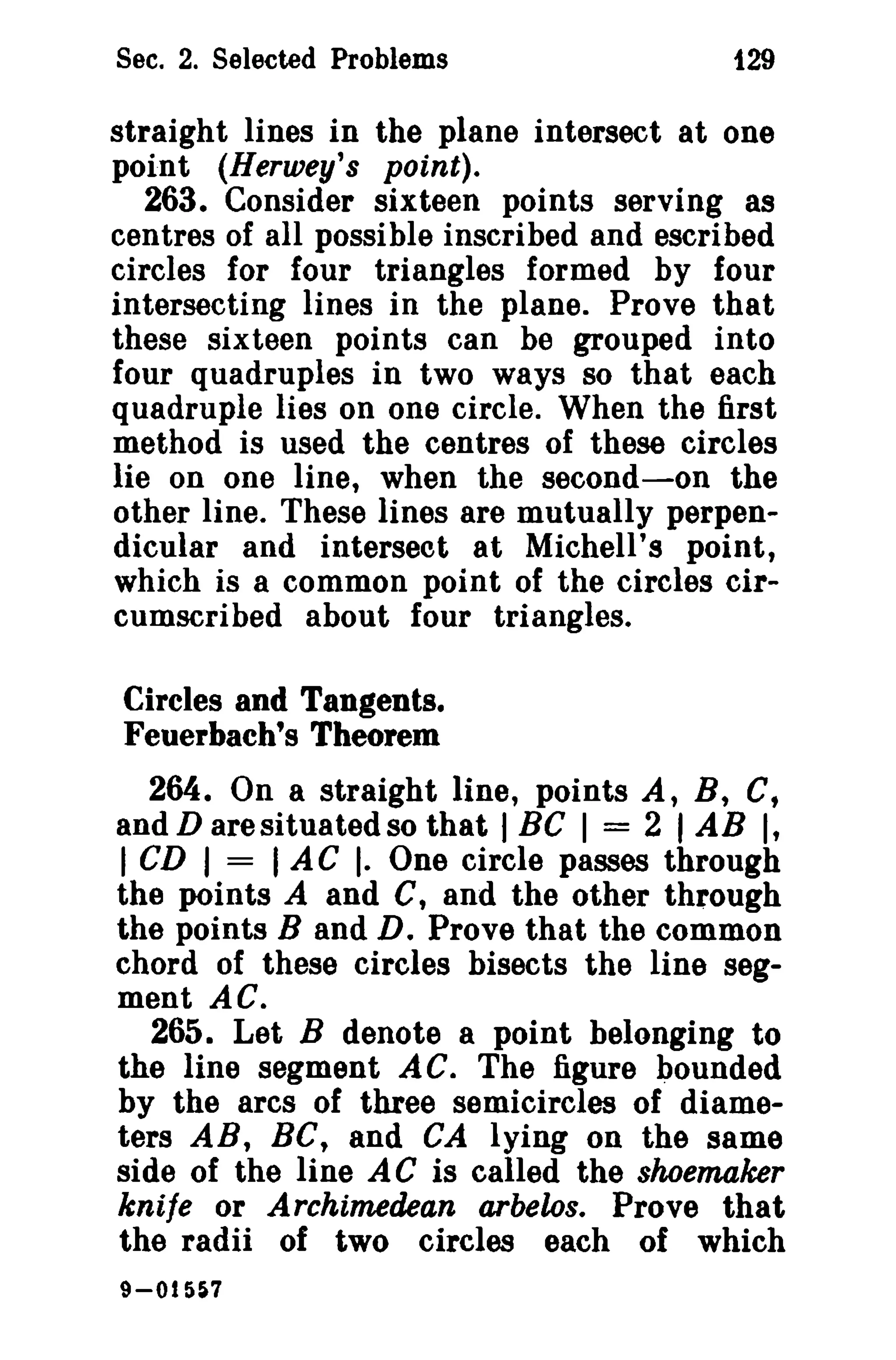 Sec. 2. Selected Problems f29 
straight lines in the plane intersect at one 
point (Herwey's point). 
263. Consider sixteen points serving as 
centres of all possible inscribed and escribed 
circles for four triangles formed by four 
intersecting lines in the plane. Prove that 
these sixteen points can be grouped into 
four quadruples in two ways so that each 
quadruple lies on one circle. When the first 
method is used the centres of these circles 
lie on one line, when the second-on the 
other line. These lines are mutually perpen­dicular 
and intersect at Michell's point, 
which is a common point of the circles cir­cumscribed 
about four triangles. 
Circles and Tangents. 
Feuerbach's Theorem 
264. On a straight line, points A, B, C, 
and D are situated so that I BC I = 2 I AB I, 
I CD I = I AC I. One circle passes through 
the points A and C, and the other through 
the points Band D. Prove that the common 
chord of these circles bisects the line seg­ment 
AC. 
265. Let B denote a point belonging to 
the line segment AC. The figure bounded 
by the arcs of three semicircles of diame­ters 
AR, BC, and CA lying on the same 
side of the line AC is called the shoemaker 
knife or Archimedean arbelos. Prove that 
the radii of two circles each of which 
9-015$7 
 