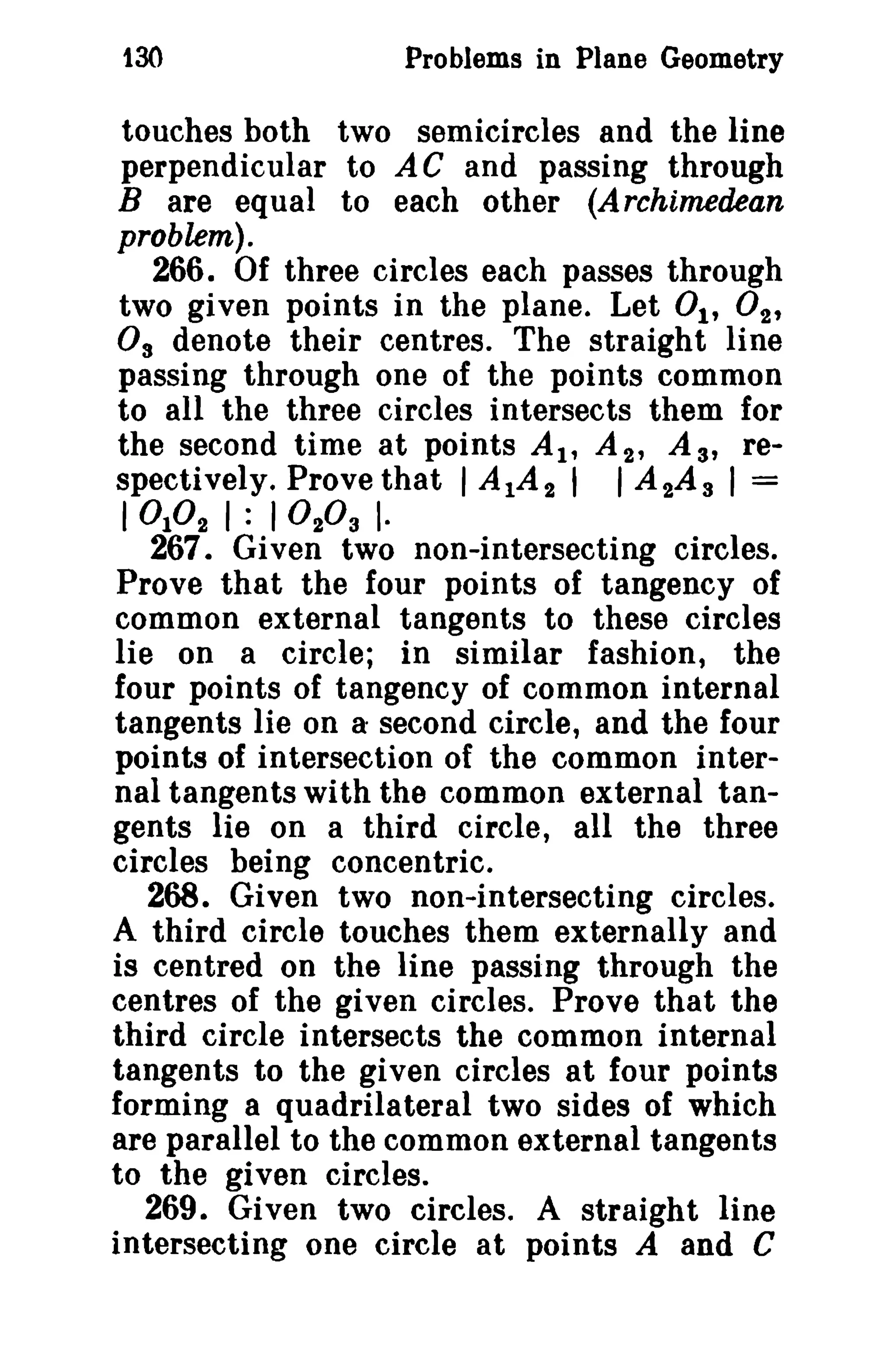 130 Problems in Plane Geometry 
touches both two semicircles and the line 
perpendicular to AC and passing through 
B are equal to each other (Archimedean 
problem). 
266. Of three circles each passes through 
two given points in the plane. Let 01' 02' 
Os denote their centres. The straight line 
passing through one of the points common 
to all the three circles intersects them for 
the second time at points AI' A 2 , As, re­spectively. 
Prove that I A1A 2 I I A 2A s I = 
I 010 2 I : I 0 203 I· 
267. Given two non-intersecting circles. 
Prove that the four points of tangency of 
common external tangents to these circles 
lie on a circle; in similar fashion, the 
four points of tangency of common internal 
tangents lie on a second circle, and the four 
points of intersection of the common inter­nal 
tangents with the common external tan­gents 
lie on a third circle, all the three 
circles being concentric. 
268. Given two non-intersecting circles. 
A third circle touches them externally and 
is centred on the line passing through the 
centres of the given circles. Prove that the 
third circle intersects the common internal 
tangents to the given circles at four points 
forming a quadrilateral two sides of which 
are parallel to the common external tangents 
to the given circles. 
269. Given two circles. A straight line 
intersecting one circle at points A and C 
 