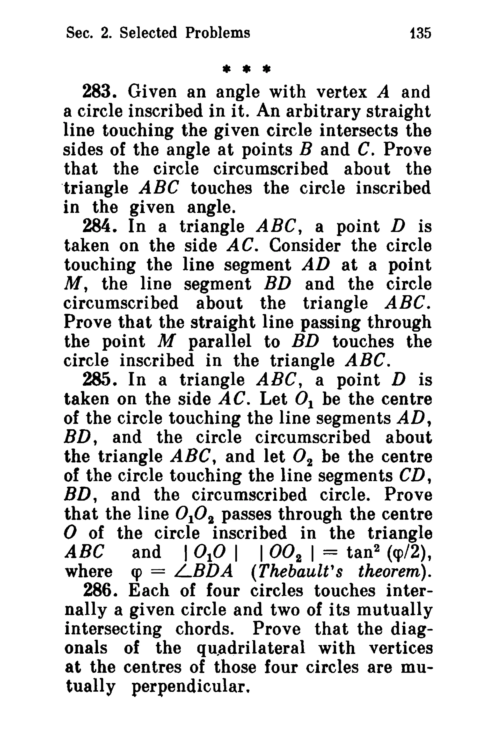 Sec. 2. Selected Problems 135 
* * * 
283. Given an angle with vertex A and 
a circle inscribed in it. An arbitrary straight 
line touching the given circle intersects the 
sides of the angle at points Band C. Prove 
that the circle circumscribed about the 
triangle ABC touches the circle inscribed 
in the given angle. 
284. In a triangle ABC, a point D is 
taken on the side AC. Consider the circle 
touching the line segment AD at a point 
M, the line segment BD and the circle 
circumscribed about the triangle ABC. 
Prove that the straight line passing through 
the point M parallel to BD touches the 
circle inscribed in the triangle ABC. 
285. In a triangle ABC, a point D is 
taken on the side AG. Let 0 1 be the centre 
of the circle touching the line segments AD, 
BD, and the circle circumscribed about 
the triangle ABC, and let O2 be the centre 
of the circle touching the line segments CD, 
BD, and the circumscribed circle. Prove 
that the line 0102 passes through the centre o of the circle inscribed in the triangle 
ABC and I 0 10 I I002 I = tan'' (q>/2), 
where q> = LBDA (Thebault's theorem). 
286. Each of four circles touches inter­nally 
a given circle and two of its mutually 
intersecting chords. Prove that the diag­onals 
of the quadrilateral with vertices 
at the centres of those Iour circles are mu­tually 
perpendicular. 
 