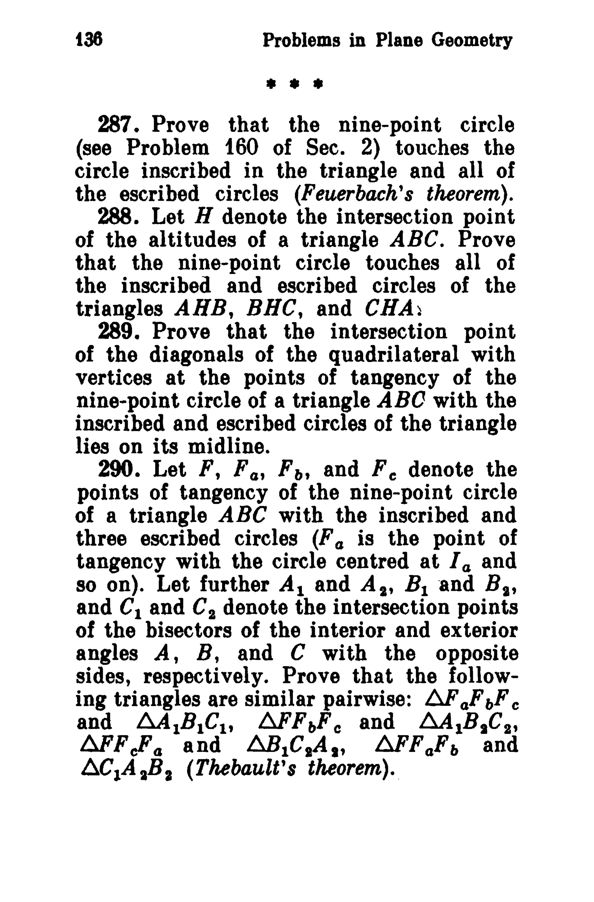 t36 Problems in Plane Geometry 
• • • 
287. Prove that the nine-point circle 
(see Problem 160 of Sec. 2) touches the 
circle inscribed in the triangle and all of 
the escribed circles (Feuerbach's theorem). 
288. Let H denote the intersection point 
of the altitudes of a triangle ABC. Prove 
that the nine-point circle touches all of 
the inscribed and escribed circles of the 
triangles AHB, BHC, and CHA~ 
289. Prove that the intersection point 
of the diagonals of the quadrilateral with 
vertices at the points of tangency of the 
nine-point circle of a triangle ABO with the 
inscribed and escribed circles of the triangle 
lies on its midline. 
290. Let F, F(u r; and Fe denote the 
points of tangency of the nine-point circle 
of a triangle ABC with the inscribed and 
three escribed circles (F a is the point of 
tangency with the circle centred at I a and 
so on). Let further Al and AI' B1 "and BIt 
and C1 and C2 denote the intersection points 
of the bisectors of the interior and exterior 
angles A, B, and C with the opposite 
sides, respectively. Prove that the follow­ing 
triangles are similar pairwise: 6Fa,FbFc 
and ~lBIClt 6FFbFe and ~lBIC2' 
AFFeFo and .6.B1C1A1 t 6FFa,Fb and 
l:i.C1A 1Ba (Thebault's theorem). 
 