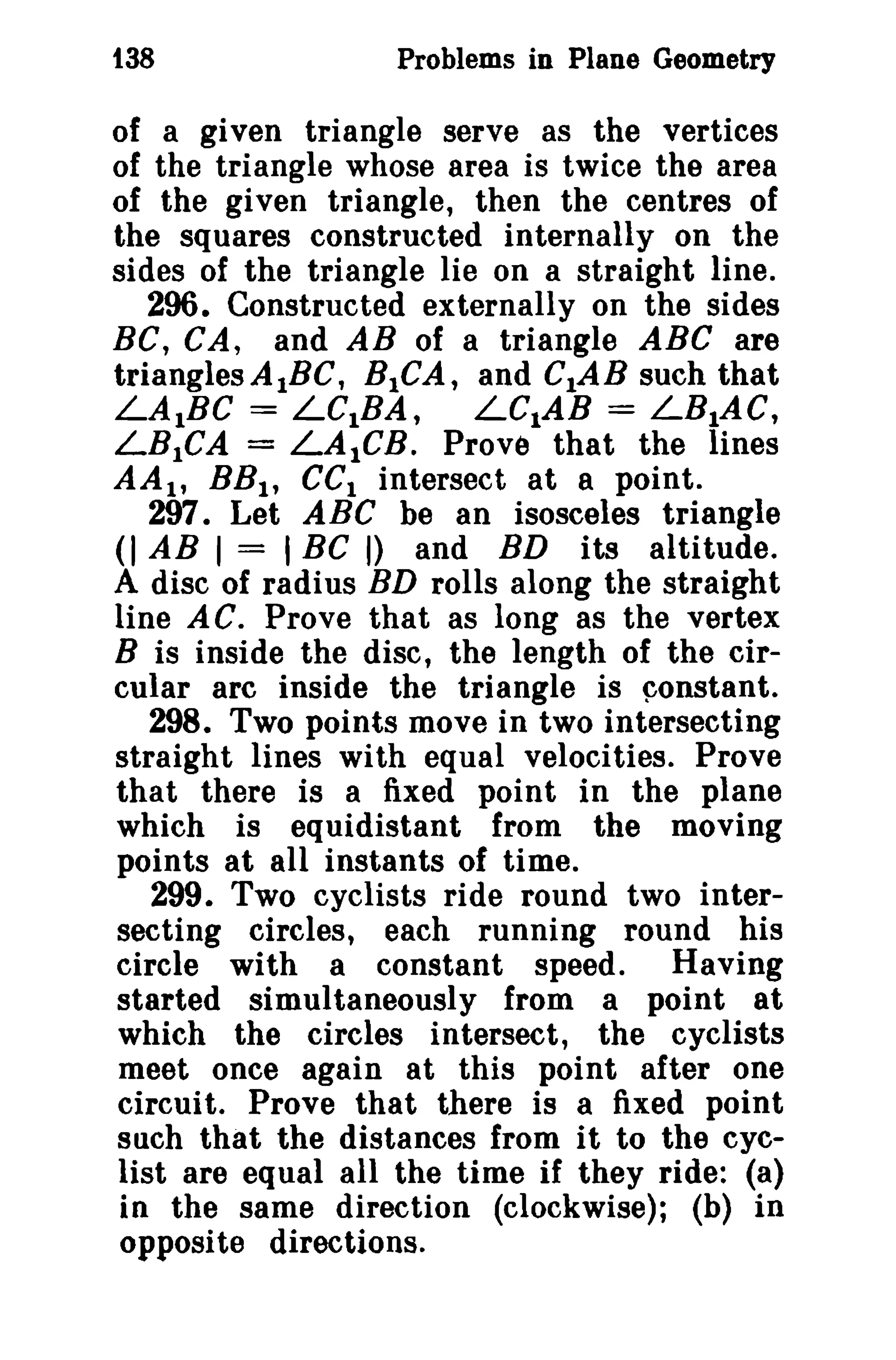 t38 Problems in Plane Geometry 
of a given triangle serve as the vertices 
of the triangle whose area is twice the area 
of the given triangle, then the centres of 
the squares constructed internally on the 
sides of the triangle lie on a straight line. 
296. Constructed externally on the sides 
BC, CA, and AB of a triangle ABC are 
trianglesA1BC, BICA, and CtAB such that 
LAIBC = LCIBA, LC1AB = LB1AC, 
LB1CA = LAleB. Prove that the lines 
AAI , BB1, eCI intersect at a point. 
297. Let ABC be an isosceles triangle 
(I AB 1= I BC I) and BD its altitude. 
A disc of radius BD rolls along the straight 
line AC. Prove that as long as the vertex 
B is inside the disc, the length of the cir­cular 
arc inside the triangle is constant. 
298. Two points move in two intersecting 
straight lines with equal velocities. Prove 
that there is a fixed point in the plane 
which is equidistant from the moving 
points at all instants of time. 
299. Two cyclists ride round two inter­secting 
circles, each funning round his 
circle with a constant speed. Having 
started simultaneously from a point at 
which the circles intersect, the cyclists 
meet once again at this point after one 
circuit. Prove that there is a fixed point 
such that the distances from it to the cyc­list 
are equal all the time if they ride: (a) 
in the same direction (clockwise); (b) in 
opposite directions. 
 