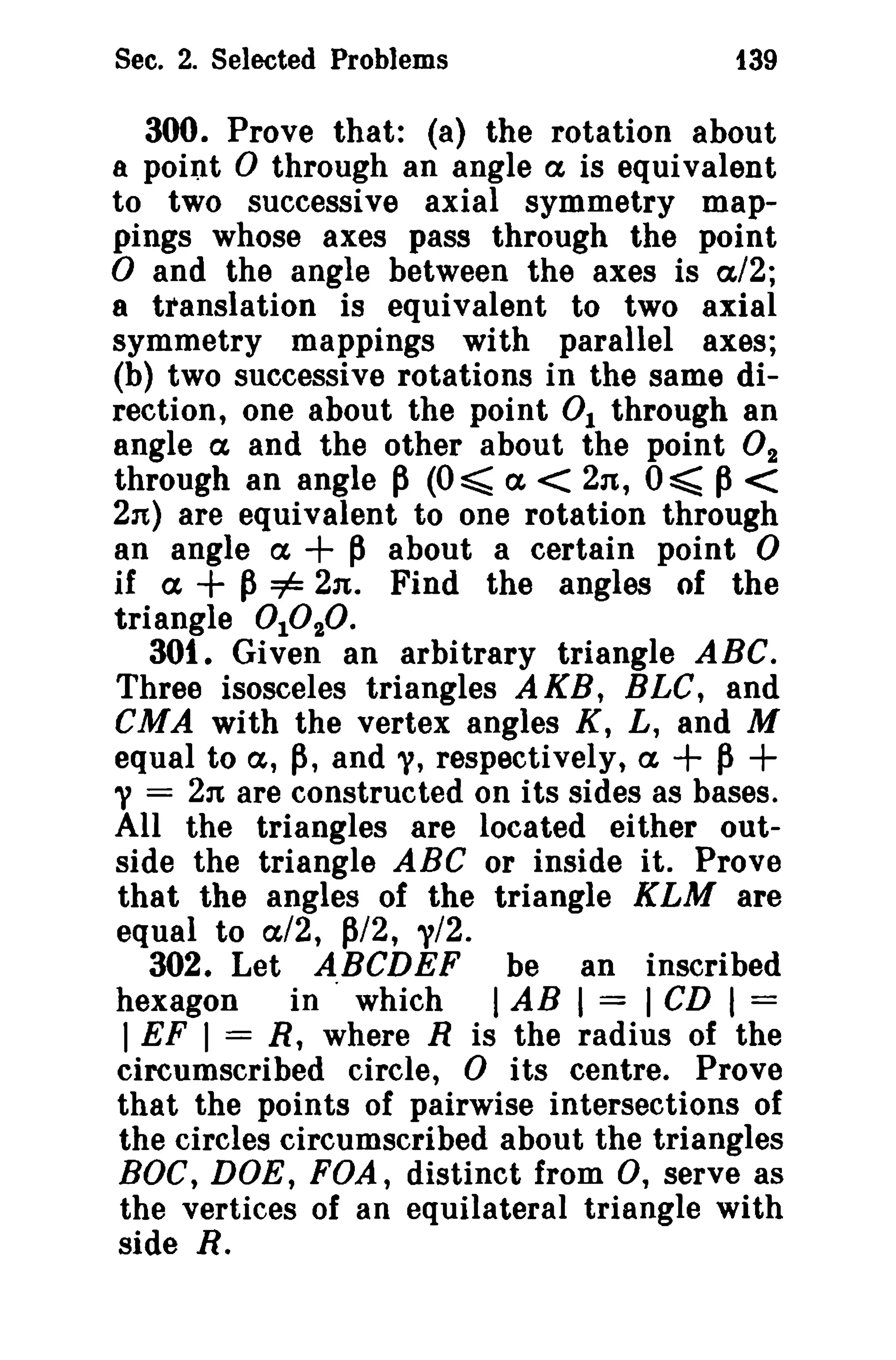 Sec. 2. Selected Problems 139 
300. Prove that: (a) the rotation about 
a point 0 through an angle ex is equivalent 
to two successive axial symmetry map­pings 
whose axes pass through the point ° and the angle between the axes is a/2; 
8 translation is equivalent to two axial 
symmetry mappings with parallel axes; 
(b) two successive rotations in the same di­rection, 
one about the point 0 1 through an 
angle ex, and the other about the point O2 
through an angle p (0 ~ a < 2n, 0 ~ p< 
2n) are equivalent to one rotation through 
an angle ex + p about a certain point 0 
if ex, + p=1= 2n. Find the angles of the 
triangle 01020. 
301. Given an arbitrary triangle ABC. 
Three isosceles triangles A KB, BLC, and 
CMA with the vertex angles K, L, and M 
equal to a, p, and "I, respectively, a + p+ 
"I = 2n are constructed on its sides as bases. 
All the triangles are located either out­side 
the triangle ABC or inside it. Prove 
that the angles of the triangle KLM are 
equal to a'/2, P/2, "1/2. 
302. Let ABCDEF be an inscribed 
hexagon in· which I AB I = I CD I = 
I EF I = R, where R is the radius of the 
circumscribed circle, 0 its centre. Prove 
that the points of pairwise intersections of 
the circles circumscribed about the triangles 
BOC, DOE, FOA, distinct from 0, serve as 
the vertices of an equilateral triangle with 
side R. 
 