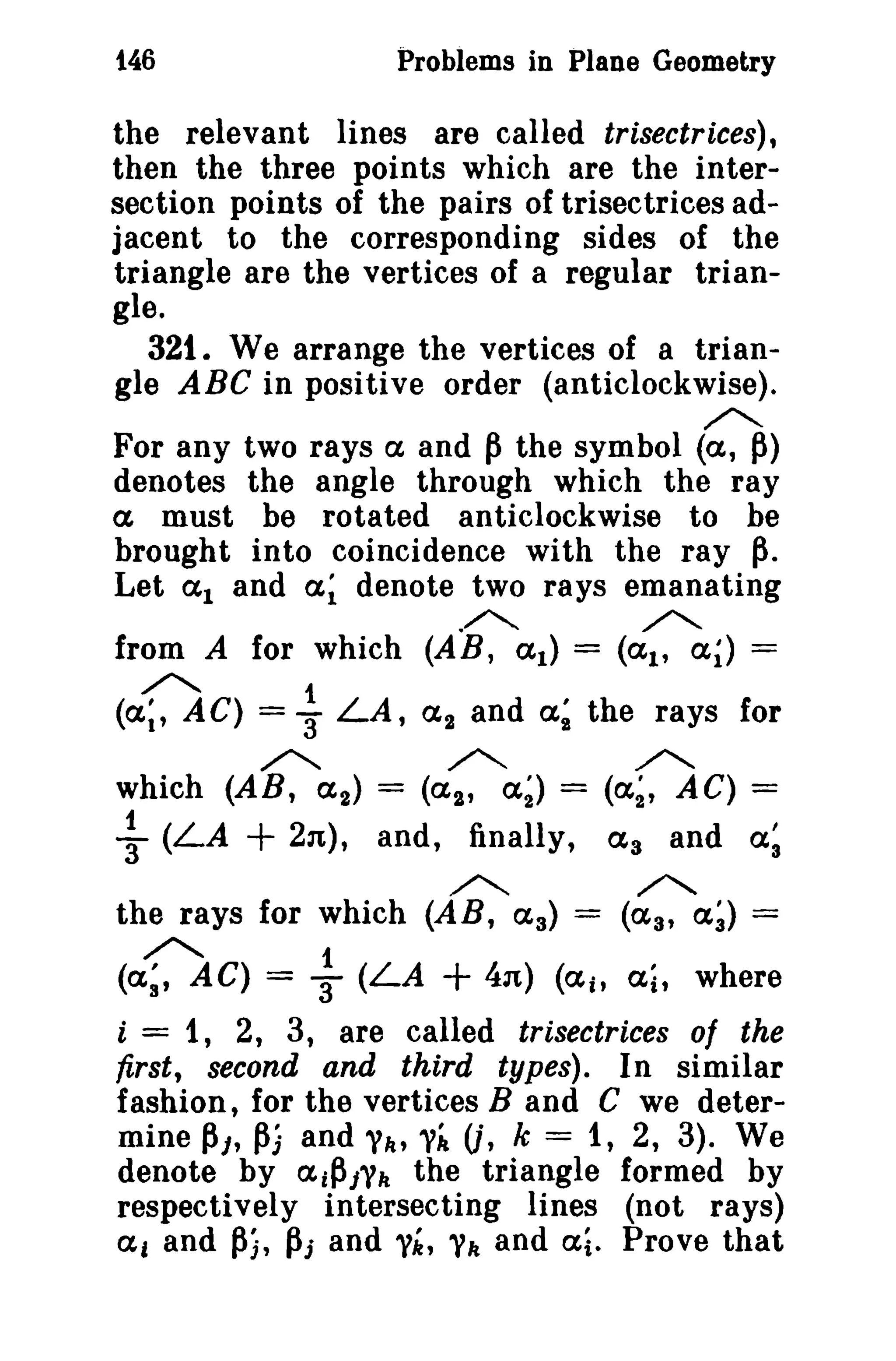 t46 Problems in Plane Geometry 
the relevant lines are called trisectrices), 
then the three points which are the inter­section 
points of the pairs of trisectrices ad­jacent 
to the corresponding sides of the 
triangle are the vertices of a regular trian­gle. 
321. We arrange the vertices of a trian­gle 
ABC in positive order (anticlockwise). 
»<: 
For any two rays a and Pthe symbol (a, p) 
denotes the angle through which the ray 
a must be rotated anticlockwise to be 
brought into coincidence with the ray p. 
Let a l and a~ denote two rays emanating 
»<. »<. 
from A for which (AB, a l ) = (ai' ai) = 
(0C) = ~ LA, a2 and a; the rays for 
»<: -<. »<: 
which (AR, ( 2 ) = (a 2 , a~) = (a~, AC) = 
~ (LA + 2n), and, finally, a 3 and a~ 
»<. ~ 
the rays for which (AB, aa) = (aa, a~) = 
(DC) = ~ (LA + 4n) (ail ai, where 
i = 1, 2, 3, are called trisectrices of the 
first, second and third types). In similar 
fashion, for the vertices Band C we deter­mine 
Pl' Pi and Yilt Yi U, k = 1, 2, 3). We 
denote by aiPlYIt the triangle formed by 
respectively intersecting lines (not rays) 
a, and Pi, pj and yit, Yit and ai. Prove that 
 