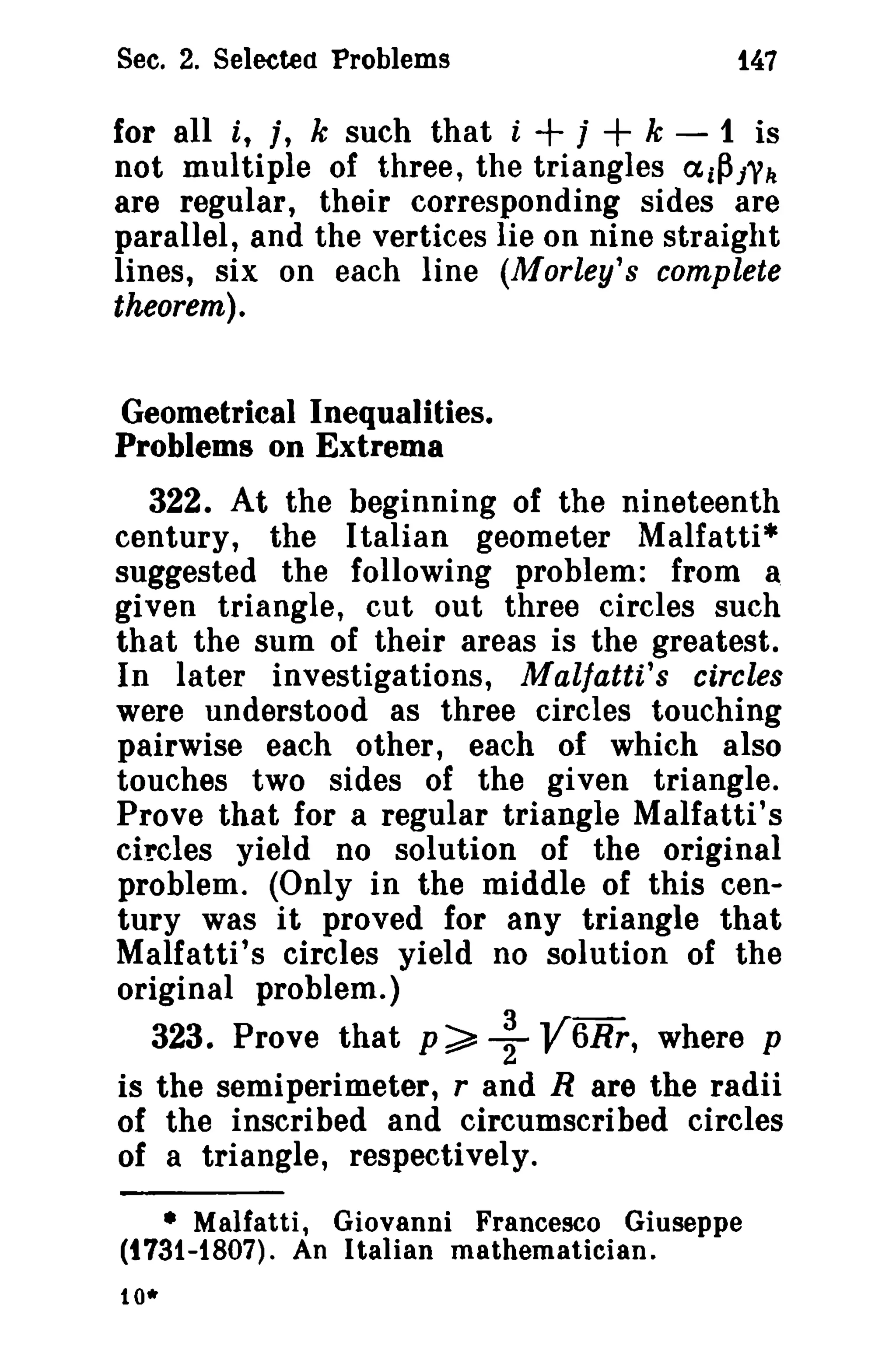 See. 2. Selected Problems 1.47 
for all i, t, k such that i + j + k - 1 is 
not multiple of three, the triangles ai~l'k 
are regular, their corresponding sides are 
parallel, and the vertices lie on nine straight 
lines, six on each line (Morley's complete 
theorem). 
Geometrical Inequalities. 
Problems on Extrema 
322. At the beginning of the nineteenth 
century, the Italian geometer Malfatti* 
suggested the following problem: from a 
given triangle, cut out three circles such 
that the sum of their areas is the greatest. 
In later investigations, Malfatti's circles 
were understood as three circles touching 
pairwise each other, each of which also 
touches two sides of the given triangle. 
Prove that for a regular triangle Malfatti's 
circles yield no solution of the original 
problem. (Only in the middle of this cen­tury 
was it proved for any triangle that 
Malfatti's circles yield no solution of the 
original problem.) 
323. Prove that p~+V6Rr, where p 
is the semiperimeter, rand R are the radii 
of the inscribed and circumscribed circles 
of a triangle, respectively. 
• Malfatti, Giovanni Francesco Giuseppe 
(t731-1807). An Italian mathematician. 
10* 
 