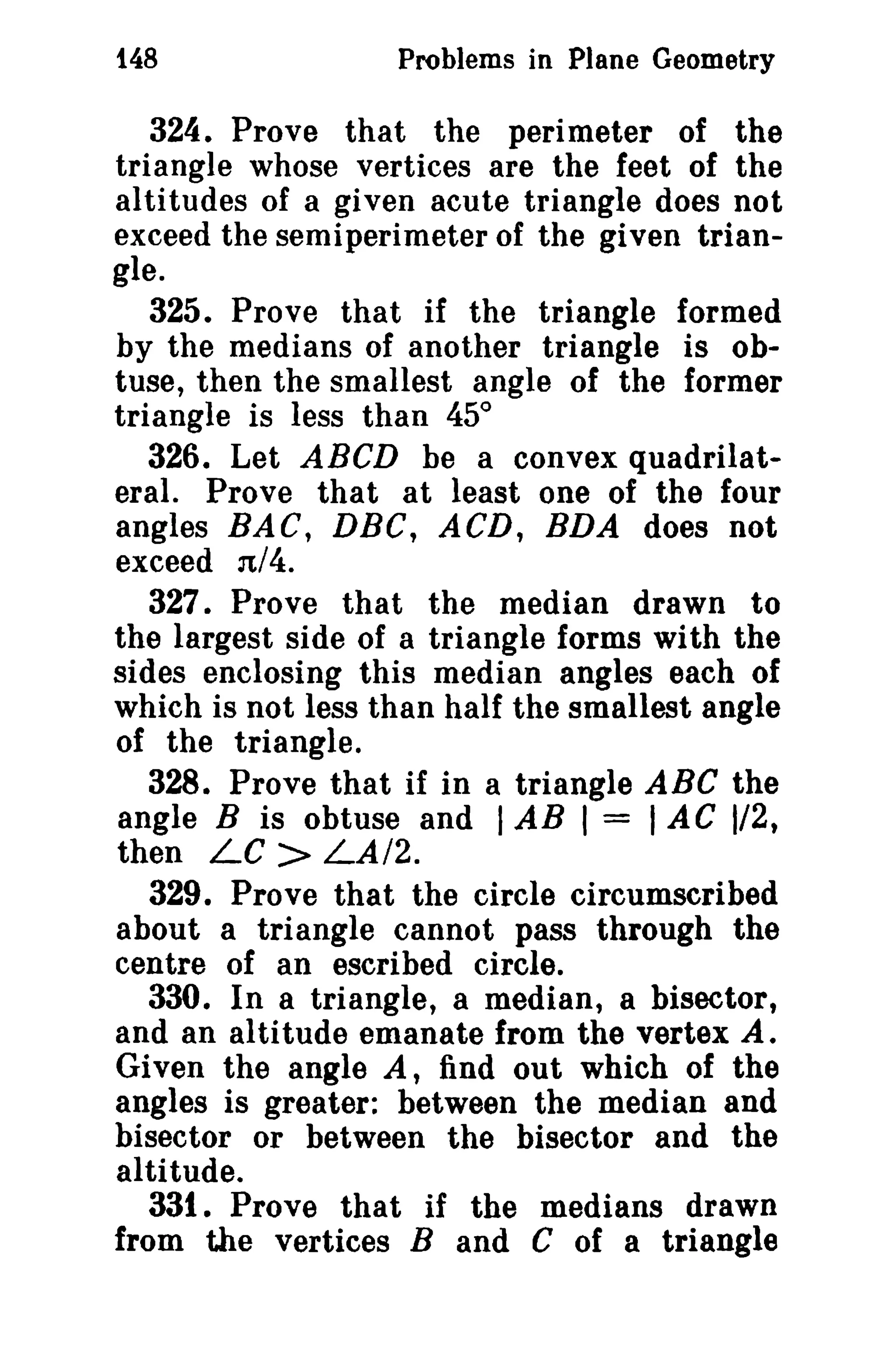 148 Problems in Plane Geometry 
324. Prove that the perimeter of the 
triangle whose vertices are the feet of the 
altitudes of a given acute triangle does not 
exceed the semi perimeter of the given trian­gle. 
325. Prove that if the triangle formed 
by the medians of another triangle is ob­tuse, 
then the smallest angle of the former 
triangle is less than 45° 
326. Let ABeD be a convex quadrilat­eral. 
Prove that at least one of the four 
angles BAC, DBC, ACD, BDA does not 
exceed n/4. 
327. Prove that the median drawn to 
the largest side of a triangle forms with the 
sides enclosing this median angles each of 
which is not less than half the smallest angle 
of the triangle. 
328. Prove that if in a triangle ABC the 
angle B is obtuse and I AB I = 1AC 1/2, 
then LC > LA/2. 
329. Prove that the circle circumscribed 
about a triangle cannot pass through the 
centre of an escribed circle. 
330. In a triangle, a median, a bisector, 
and an altitude emanate from the vertex A. 
Given the angle A, find out which of the 
angles is greater: between the median and 
bisector or between the bisector and the 
altitude. 
331. Prove that if the medians drawn 
from the vertices Band C of a triangle 
 