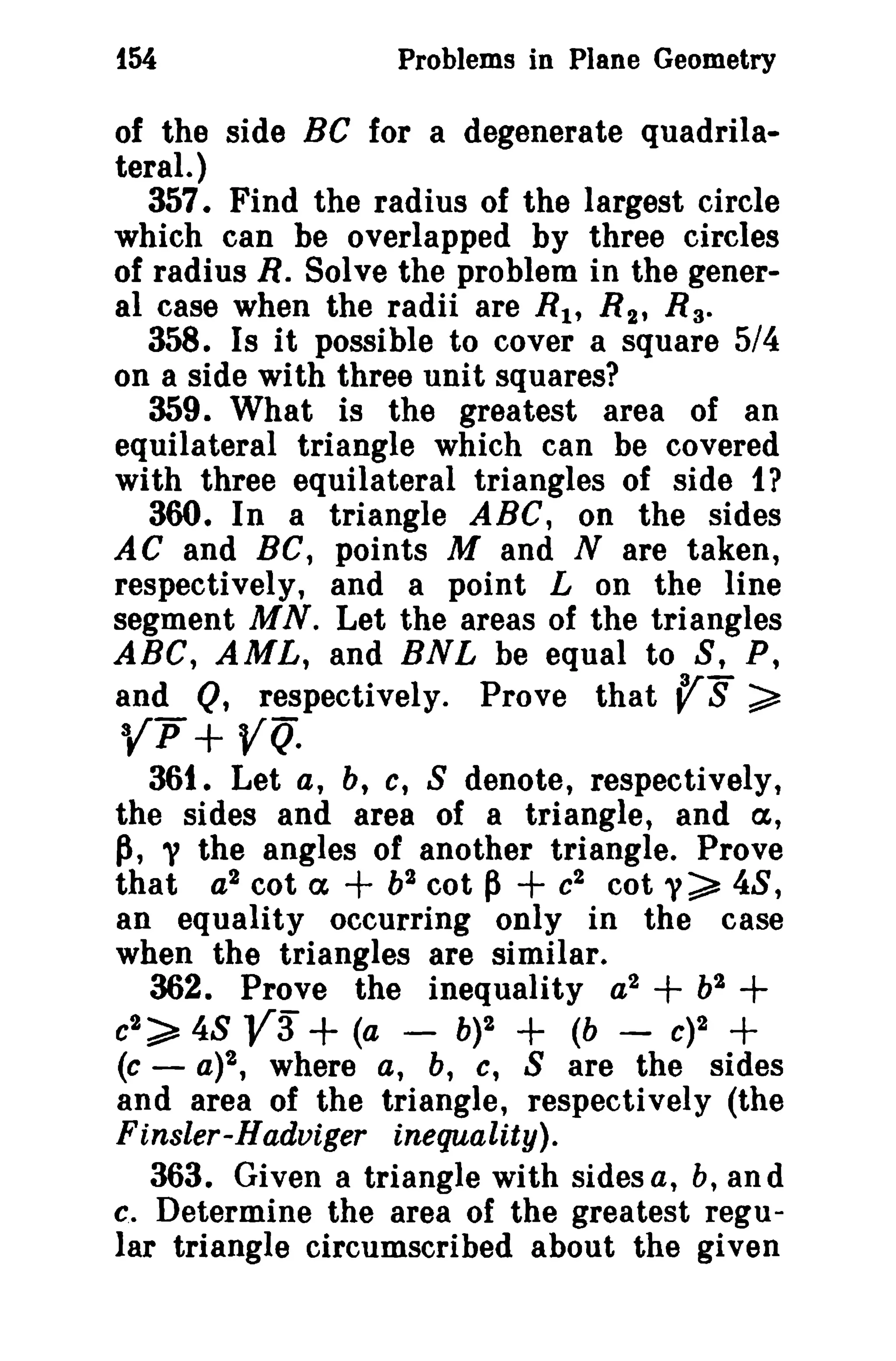 i54 Problems in Plane Geometry 
of the side Be for a degenerate quadrila­teral.) 
357. Find the radius of the largest circle 
which can be overlapped by three circles 
of radius R. Solve the problem in the gener­al 
case when the radii are n; R2 , n; 
358. Is it possible to cover a square 5/4 
on a side with three unit squares? 
359. What is the greatest area of an 
equilateral triangle which can be covered 
with three equilateral triangles of side 1? 
360. In a triangle ABC, on the sides 
A C and BC, points M and N are taken, 
respectively, and a point L on the line 
segment MN. Let the areas of the triangles 
ABC, AML, and BNL be equal to S, P, 
and Q, respectively. Prove that r S ~ 
3{p + YQ. 
36t. Let a, b, c, 8 denote, respectively, 
the sides and area of a triangle, and a, 
p, 'V the angles of another triangle. Prove 
that a2 cot ex + b2 cot P+ c2 cot y~ 48, 
an equality occurring only in the case 
when the triangles are similar. 
362. Prove the inequality a2 + b2 + 
c2 ~ 48 V3 + (a - b)2 + (b - C)2 + 
(c - a)2, where a, b, c, S are the sides 
and area of the triangle, respectively (the 
Einsler-Hadoiger inequality). 
363. Given a triangle with sides a, b, and 
c. Determine the area of the greatest regu­lar 
triangle circumscribed about the given 
 