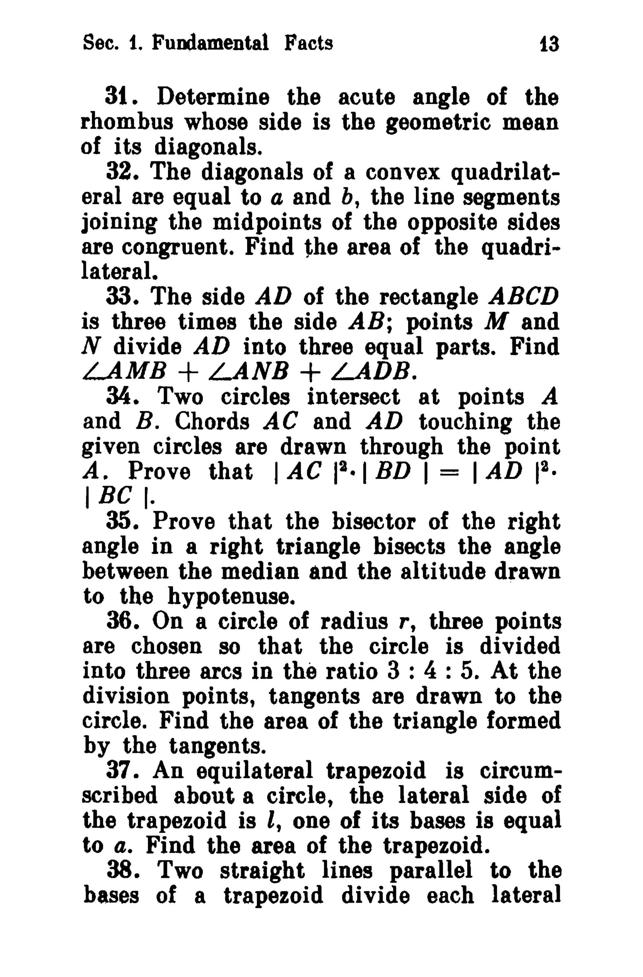 Sec. 1. Fundamental Facts 13 
3t . Determine the acute angle of the 
rhombus whose side is the geometric mean 
of its diagonals. 
32. The diagonals of a convex quadrilat­eral 
are equal to a and b, the line segments 
joining the midpoints of the opposite sides 
are congruent. Find the area of the quadri­lateral. 
33. The side AD of the rectangle ABCD 
is three times the side AB; points M and 
N divide AD into three equal parts. Find 
LAMB + LANB + LADB. 
34. Two circles intersect at points A 
and B. Chords A C and AD touching the 
given circles are drawn through the point 
A. Prove that lAC 12.1 BD I = IAD 2 
1 
• 
IBC I. 
35. Prove that the bisector of the right 
angle in a right triangle bisects the angle 
between the median and the altitude drawn 
to the hypotenuse. 
36. On a circle of radius r, three points 
are chosen 80 that the circle is divided 
into three arcs in the ratio 3 : 4 : 5. At the 
division points, tangents are drawn to the 
circle. Find the area of the triangle formed 
by the tangents. 
37. An equilateral trapezoid is circum­scribed 
about a circle, the lateral side of 
the trapezoid is I, one of its bases is equal 
to 4. Find the area of the trapezoid. 
38. Two straight lines parallel to the 
bases of a trapezoid divide each lateral 
 