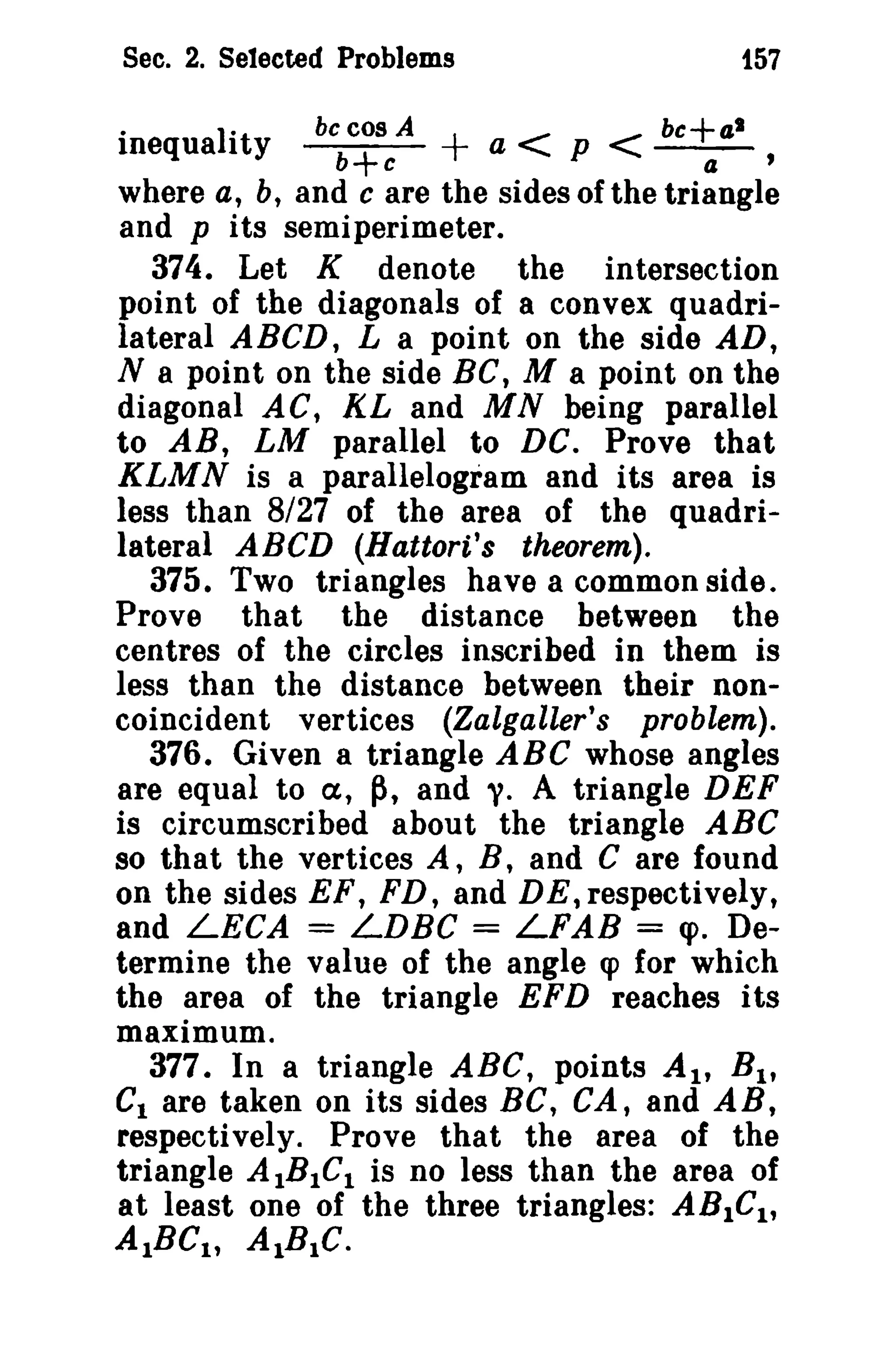 Sec. 2. Selected Problems 157 
· Iit be cos A + < bc+al 
mequa 1 y b+ e a p < a ' 
where a, b, and c are the sides of the triangle 
and pits semiperimeter. 
374. Let K denote the intersection 
point of the diagonals of a convex quadri­lateral 
ABCD, L a point on the side AD, 
N a point on the side Be, M a point on the 
diagonal AC, KL and MN being parallel 
to AR, LM parallel to DC. Prove that 
KLMN is a parallelogram and its area is 
less than 8/27 of the area of the quadri­lateral 
ABCD (Hattori's theorem). 
375. Two triangles have a common side. 
Prove that the distance between the 
centres of the circles inscribed in them is 
less than the distance between their non­coincident 
vertices (Zalgaller's problem). 
376. Given a triangle ABC whose angles 
are equal to a, p, and y. A triangle DEF 
is circumscribed about the triangle ABC 
so that the vertices A, B, and C are found 
on the sides EF, FD, and DE, respectively, 
and LECA = LDBC = LFAB = <p. De­termine 
the value of the angle q> for which 
the area of the triangle EFD reaches its 
maximum. 
377. In a triangle ABC, points At, Bl , 
CI are taken on its sides BC, CA, and AB, 
respectively. Prove that the area of the 
triangle AIBtCl is no less than the area of 
at least one of the three triangles: ABlel , 
AtBCI , AlBIC. 
 