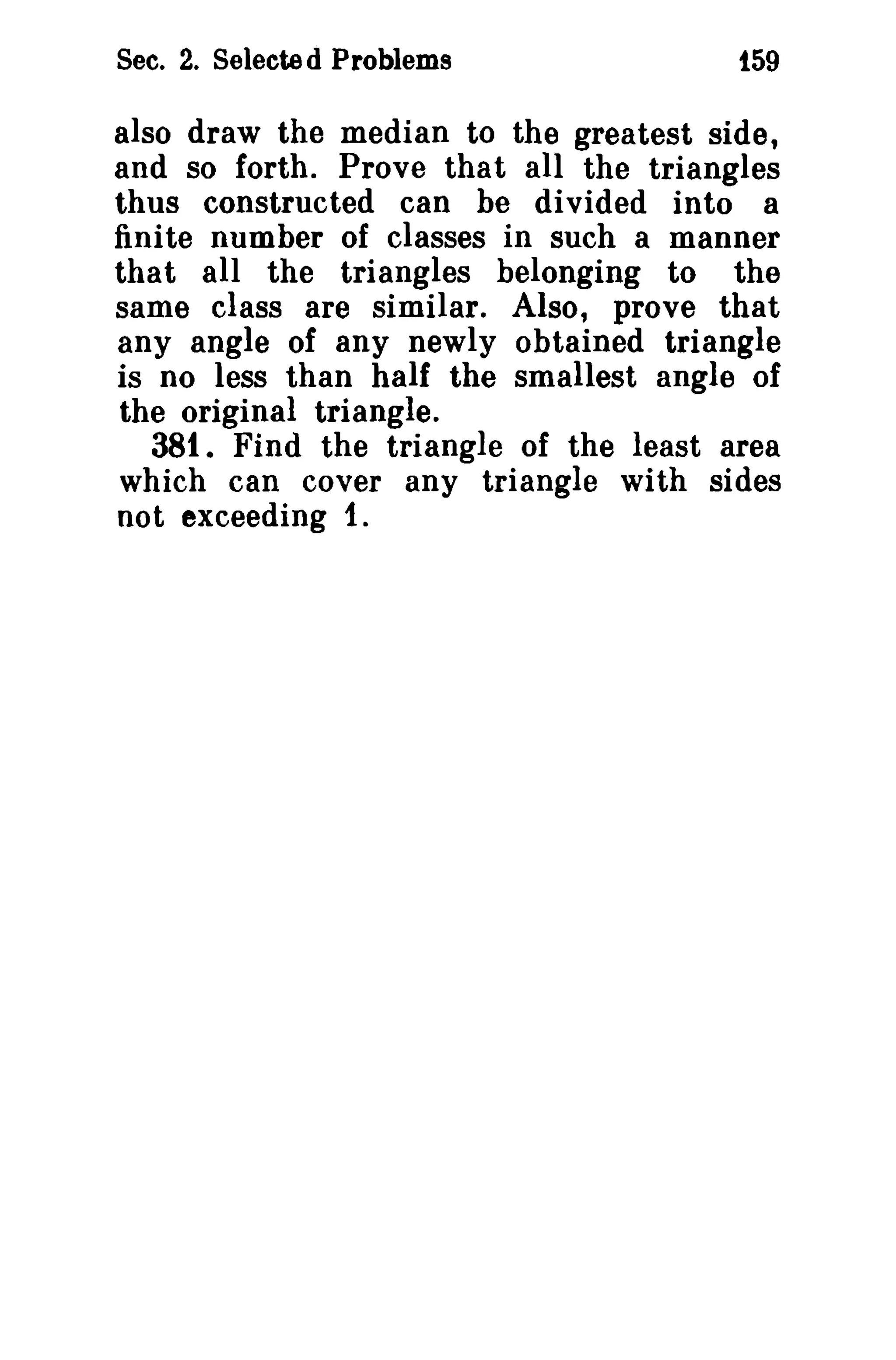 Sec. 2. Selecte d Problems t59 
also draw the median to the greatest side, 
and so forth. Prove that all the triangles 
thus constructed can he divided into a 
finite number of classes in such a manner 
that all the triangles belonging to the 
same class are similar. Also, prove that 
any angle of any newly obtained triangle 
is no less than half the smallest angle of 
the original triangle. 
381. Find the triangle of the least area 
which can cover any triangle with sides 
not exceeding 1. 
 