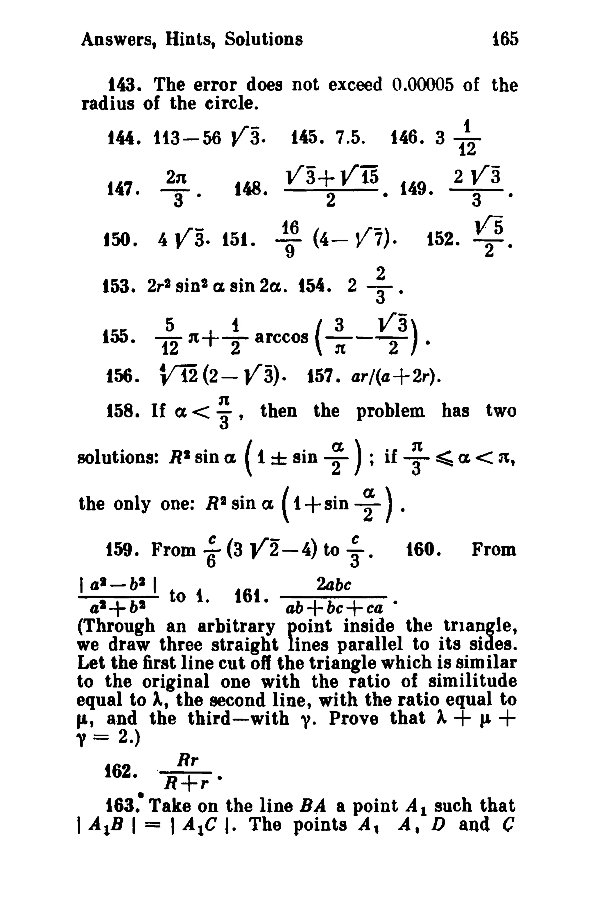 Answers, Hints, Solutions 165 
143. The error does not exceed 0.00005 of the 
radius of the circle. 
t". 113-56 V3. t45. 7.5. t46. 3 1~ 
11.7 231 11.Q ]/3+ Vt5 11.9 2 V3 
•. 3' ~. 2 • ~. 3 • 
~r- 16 (.,-) V5 150. 4 t' 3. 151. 9 4- v 7. 152. T' 
t53. 2r2 sin 2 a. sin 2a.. tM. 2 -}. 
5 t (3 V3) 155. 12n+Tarccos 1t-T · 
156. Vi'2(2- va). 157. ar/(a+2r). 
1t 158. If a < '3' then the problem has two 
solutions: R2 sin a. ( 1 ± sin ~ ) ; if ~ ~ a.< 31, 
the only one: R2 sin a. ( 1+sin ~ ) • 
159. From ; (3 V2-4) to ;. 160. From 
I al-bl I 2abc 
a'+bl to 1. 161. ab+bc+ca' 
(Through an arbitrary point inside the triangle, 
we draw three straight lines parallel to its sides. 
Let the first line cut off the triangle which is sim ilar 
to the original one with the ratio of similitude 
equal to A, the second line, with the ratio equal to 
fit and the third-with y. Prove that A+ JJ. + 
y = 2.) 
Rr 
f62. .R+r • 
163: Take on the line BA a point Al such that 
I AlB I = I Ale I. The points A, A. D and C 
 