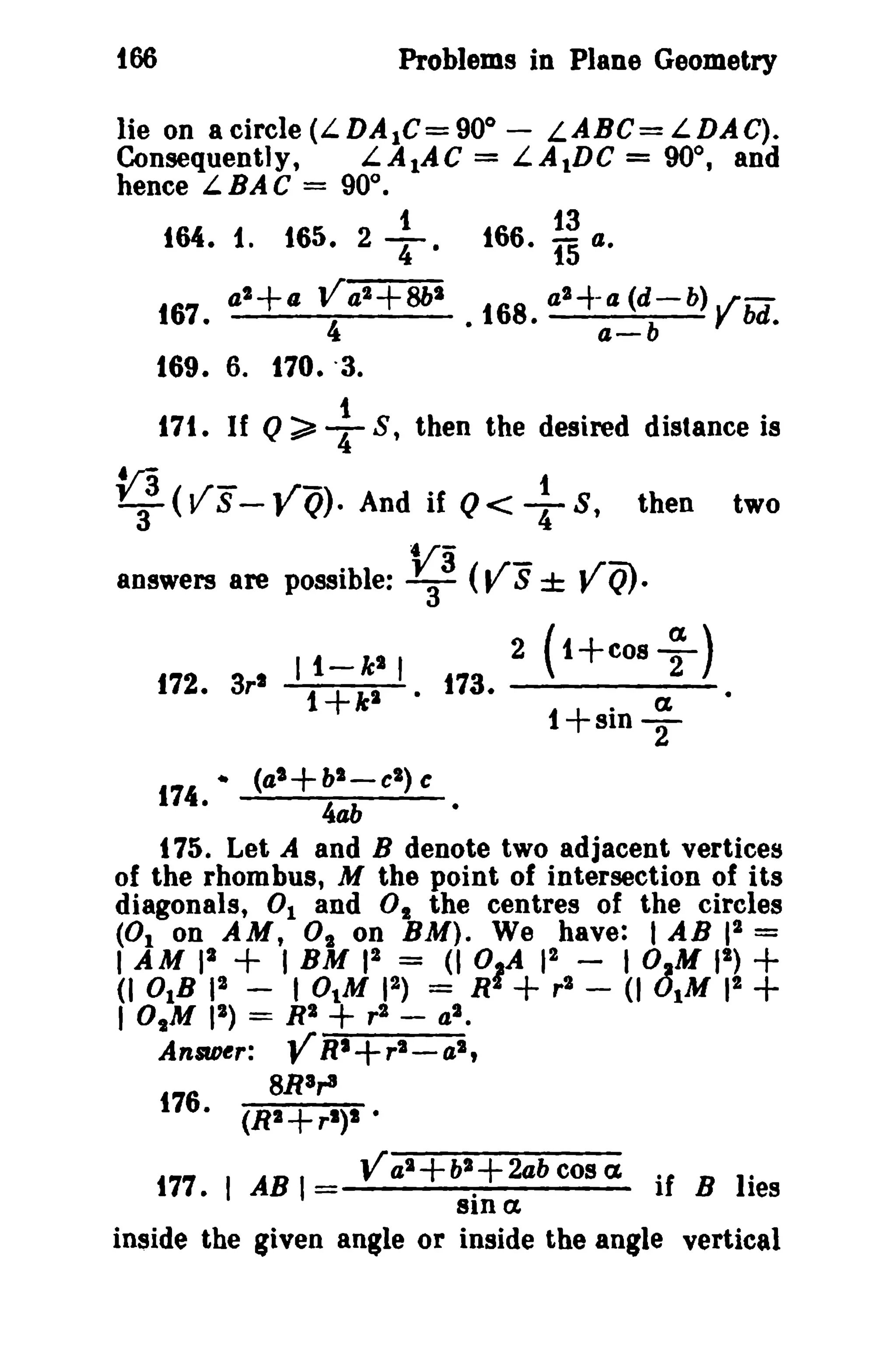 tOO Problems in Plane Geometry 
o 
- LABC=LDAC). 
lie on acircle(LDA1C=90 
Consequently, L.AtAC = L.AtDC = 90°, and 
hence LBAC = 90°. 
t 13 
164. 1. 165. 2 T. 166. 15 a. 
a'+a Va2+8bS 
a 167. 4 • 168. a2-+-a- 
(db-b) Ybd. 169. 6. Q;;;;'+170. '3. 
171. If S, then the desired distance is 
v3a (.vrS-- .y.r-Q)· And if Q< T1 S, then two 
answers are possible: ~3 (Vs ± VQ). 
II-k'i 2(I+COS;) 
f72. 3rt 1+kS • t73. 
1+sin ; 
4t (a'+ bl - cS) c 
174. 400 • 
175. Let A and B denote two adjacent vertices 
of the rhombus, M the point of intersection of its 
diagonals, 0 1 and 0 1 the centres of the circles 
(01 on AM, 0, on BM). We have: lAB 12 = 
bAO~I~, ~ I,Bt:J'I')J I Zr4+I~, -=- bOJ~'~l + 
I OtM 12) = R2 + ,2 - al. 
Answer: YRI+ r2 - a 2 , 
8Ra,.a 
176. (R2+r l)l . 
Val + bl + 2ab cos C£ 177. I AB I if B lies 
sin a. 
inside the given angle or inside the angle vertical 
 
