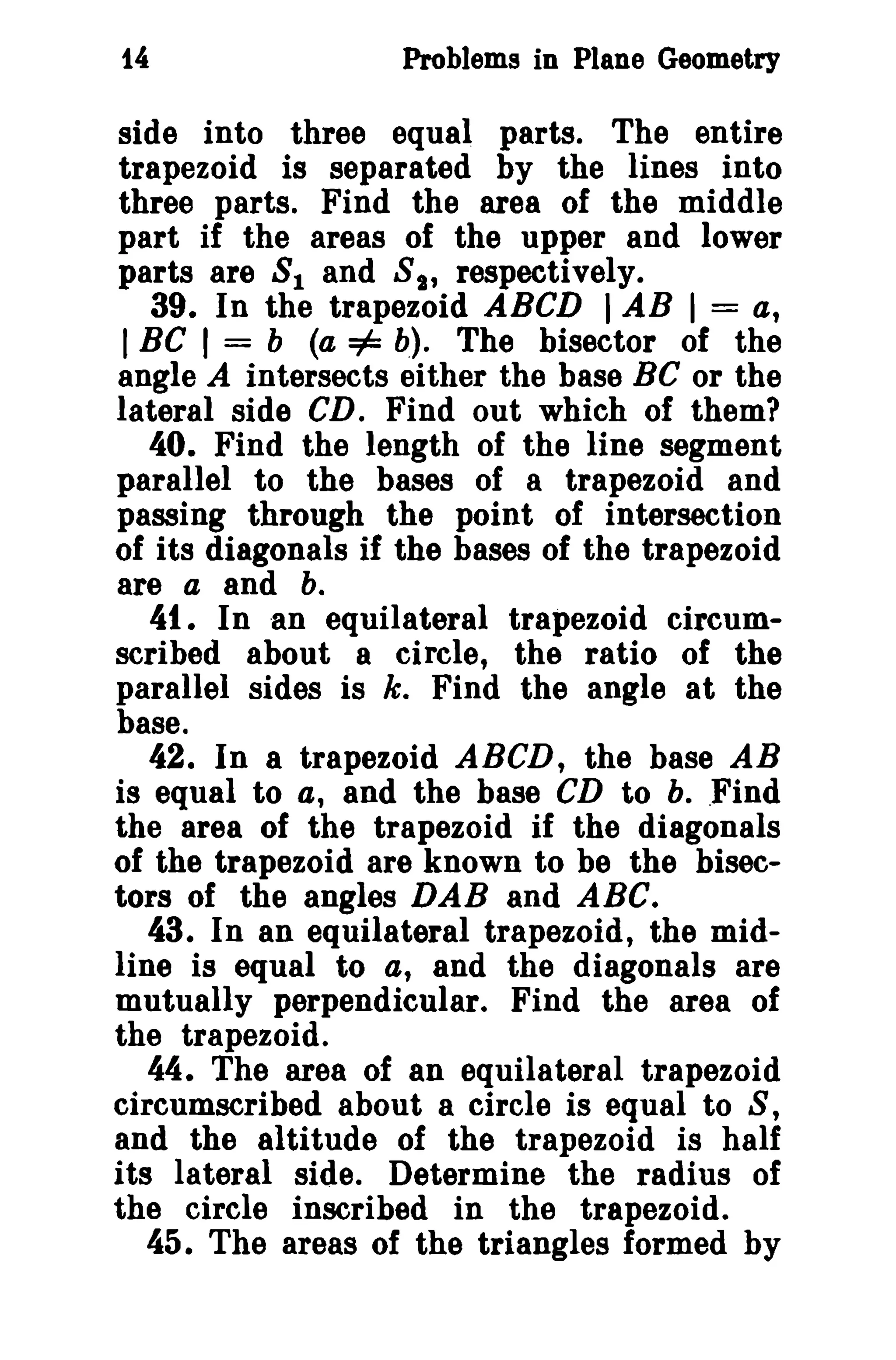 14 Problems in Plane Geometry 
side into three equal parts. The entire 
trapezoid is separated by the lines into 
three parts. Find the area of the middle 
part if the areas of the upper and lower 
parts are 81 and S2' respectively. 
39. In the trapezoid ABCD I AB I = a, 
IBC I = b (a =1= b). The bisector of the 
angle A intersects either the base BC or the 
lateral side CD. Find out which of them? 
40. Find the length of the line segment 
parallel to the bases of a trapezoid and 
passing through the point of intersection 
of its diagonals if the bases of the trapezoid 
are a and b. 
41. In an equilateral trapezoid circum­scribed 
about 8 circle, the ratio of the 
parallel sides is k. Find the angle at the 
base. 
42. In a trapezoid ABCD, the base AB 
is equal to a, and the base CD to b. .Find 
the area of the trapezoid if the diagonals 
of the trapezoid are known to be the bisec­tors 
of the angles DAB and ABC. 
43. In an equilateral trapezoid, the mid­line 
is equal to a, and the diagonals are 
mutually perpendicular. Find the area of 
the trapezoid. 
44. The area of an equilateral trapezoid 
circumscribed about a circle is equal to S, 
and the altitude of the trapezoid is half 
its lateral side. Determine the radius of 
the circle inscribed in the trapezoid. 
45. The areas of the triangles formed by 
 