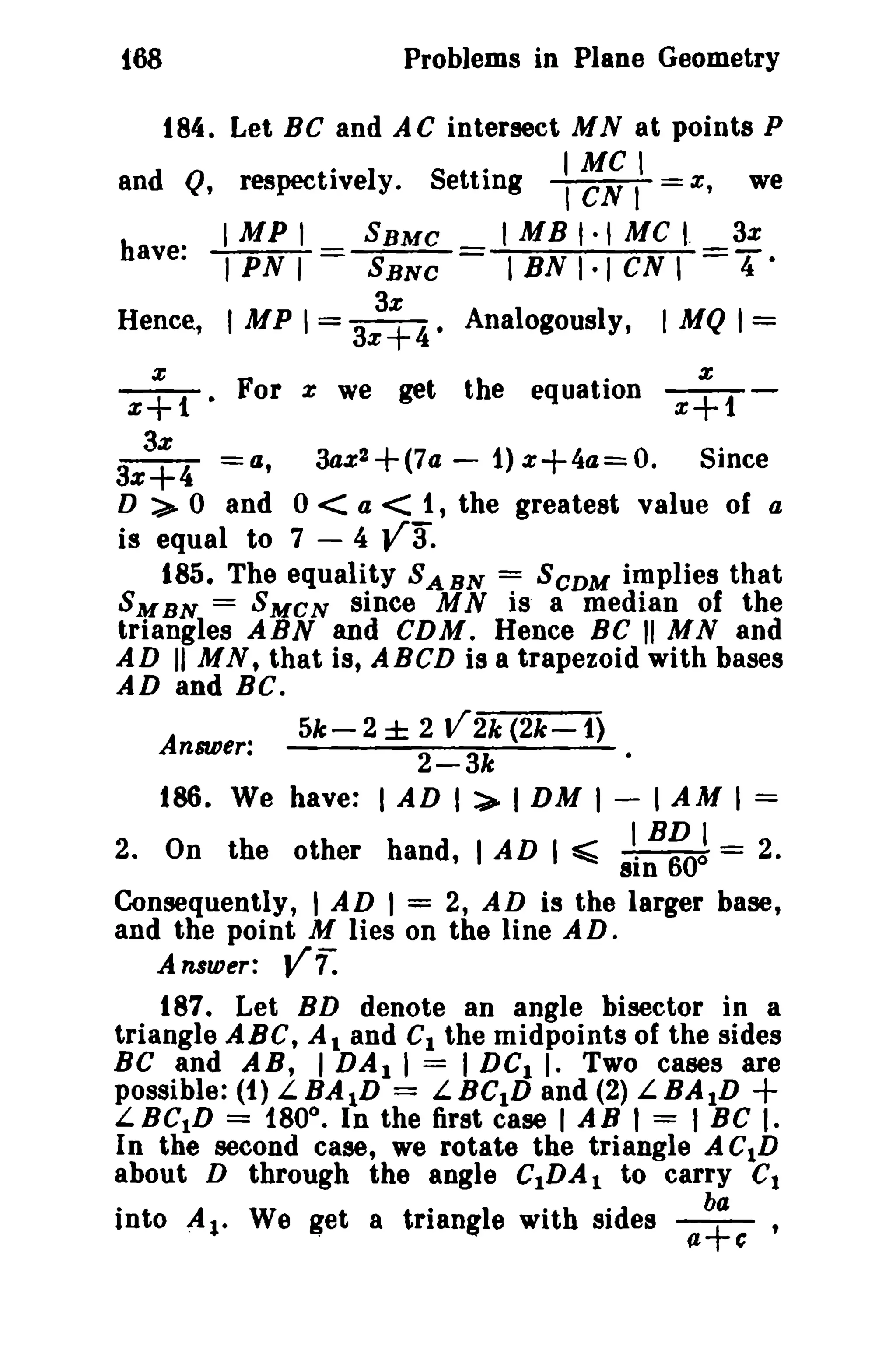 t68 Problems in Plane Geometry 
184. Let Be and AC intersect MN at points P 
and Q,respecti·ve1y.Sett·ing I,eMNC I, z; we 
have: IMPI SBMC IMBI·IMCI. 3% 
IPNI SBNC IBNI·ICN, =4- 
3x 
Hence, I MP 1= 3x+4. Analogously, I MQ 1= 
x x .1:+ 1 • For x we get the equation x+1 - 
3% 
3%+4 =a, 3az2+(7a - 1)%+4a=0. Since 
D :.> 0 and 0 < a < 1, the greatest value of a 
is equal to 7 - 4 va. 
185. The equality SABN = SCDM implies that 
5MBN = SMCN since MN is a median of the 
triangles ABN and CDM. Hence BC II MN and 
AD II MN, that is, ABCD is a trapezoid with bases 
AD and BC. 
Answer: 5k- 2 ± 2 V2k (2k-1) 
2-3k 
186. We have: I AD I :>- I DM I - I AM I = 
IBDI 2. On the other hand, I AD I ~ -:-"600 = 2. 
81n 
Consequently, I AD I = 2, AD is the larger base, 
and th.e point M lies on the line AD. 
Answer: Vr: 
187. Let BD denote an angle bisector in a 
triangle ABC, At and C1 the midpoints of the sides 
Be and AB, I DA1 I = I DCI I. Two cases are 
possible: (1) LBA1D = LBC1D and (2) LBA1D + 
LBC1D = 180°. In the first case lAB 1 = I BC I. 
In the second case, we rotate the triangle ACID 
about D through the angle C1DA1 to carry Ct 
into A1- We get a triangle with sides (1.~C 
 