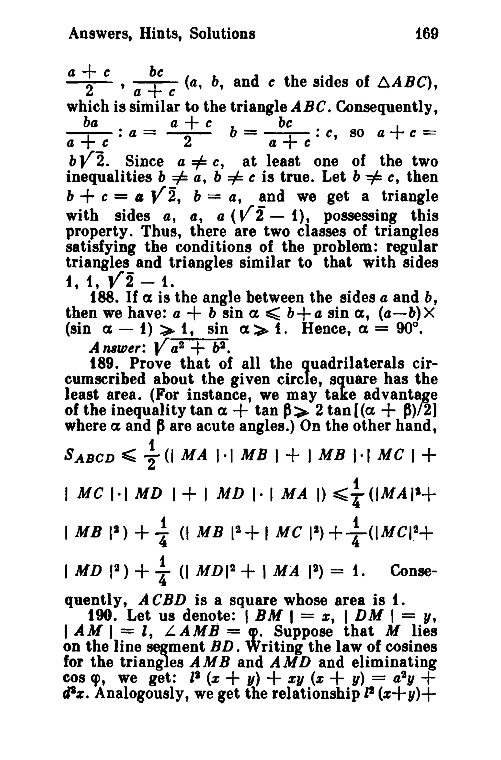 Answers, Hints, Solutions {G9 
a + e be . -2- , a + e (a, b, and c the sides of ~ABC), 
which is similar to the triangle ABC. Consequently, 
-b+a : a + c be a = -2- b = -+:c, so a + e == a cae 
bV'2. Since a =1= c, at least one of the two 
inequalities b =1= a, b =1= c is true. Let b -=1= c, then 
b + e = ,. V2, b = a, and we get a triangle 
with sides a, 4, a (V2 - I), possessing this 
property. Thus, there are two classes of triangles 
satisfying the conditions of the problem: regular 
triangles and triangles similar to that with sides 
i, 1, V2 - t. 
188. If a is the angle between the sides a and b, 
then we have: a + b sin a ~ b+a. sin a, (a-b)X 
(sin a; - 1) :>- 1, sin a> t. Hence, ex, = 90°. 
Amwer: Va2 + v. 
189. Prove that of all the quadrilaterals cir­cumscribed 
about the given circle, square has the 
least area. (For instance, we may take advantage 
of the inequality tan ex, + tan p:>- 2 tan (ex, + P)/2] 
where a; and pare acute angles.) On the other hand, 
t 
SABCD ~ 2(1 MA 1·1 MB I + 1MB 1·1 Me I + 
I MC I" MD 1+' MD r I MA I) :s;;~ (IMAI2+ 
I MB II) +i- (I MB 11+ I MC 11)+}<lMCII+ 
I MD II) + ~ <I MDI2 + I MA 12) = 1. Conse­quently, 
A CBD is a square whose area is 1. 
tOO. Let us denote: I BM I = z, I DM I = y, 
I AM 1= t L.AMB = cp. Suppose that M lies 
on the line segment BD. Writing the law of cosines 
for the triangles AMB and AMD and eliminating 
cos q>, we get: I' (z + y) + zy (z + U) = a2y + 
cJIz. Analogously, we get the relationship zt (z+y)+ 
 