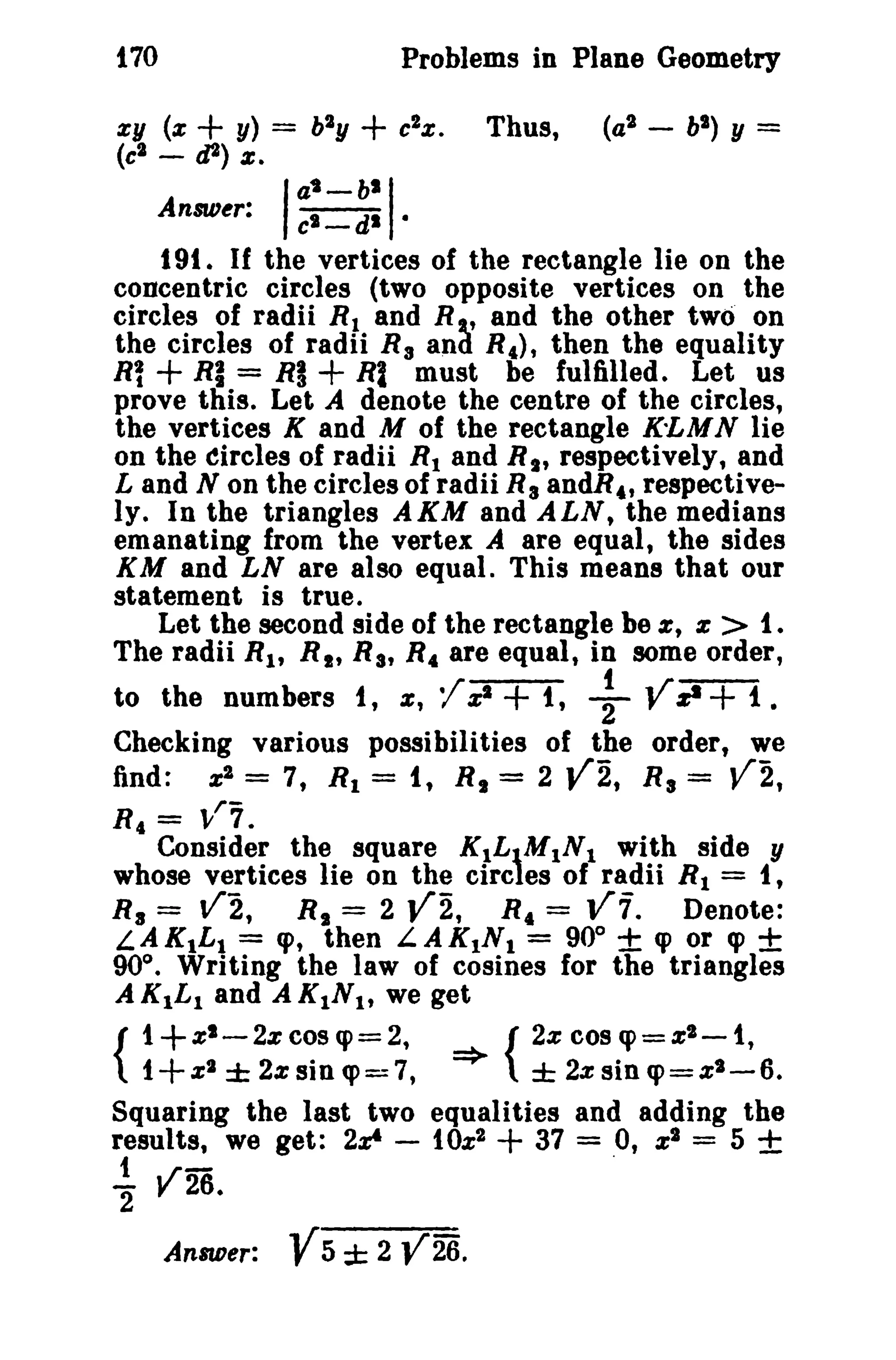 170 Problems in Plane Geometry 
zy (z + y) = b2y + c2z. Thus, (a2 - bl ) y = 
(c2 - d2) s; 
AnMer: I;:_~: I· 
t 91. If the vertices of the rectangle lie on the 
concentric circles (two opposite vertices on the 
circles of radii R1 and R , and the other two on 
the circles of radii R3 
an~ R,), then the equality 
Rl + RI = RI + Rl must be fulfilled. Let us 
prove this. Let A denote the centre of the circles, 
the vertices K and M of the rectangle K-LMN lie 
on the circles of radii R1 and Rt , respectively, and 
Land N on the circles of radii R aandR" respective­ly. 
In the triangles AKM and ALN, the medians 
emanating from the vertex A are equal, the sides 
KM and LN are also equal. This means that our 
statement is true. 
Let the second side of the rectangle be %, z > t. 
The radii Rt , R t , Ra, R4 are equal, in some order, 
f - - t ~r­to 
the numbers I , z; ' Zl + 1, 2 y zI+ t. 
Checking various possibilities of the order, we 
find: x2 = 7, Rl = it R1 = 2 Y2, R a = V2, 
R, = ,,1"7. 
Consider the square KtLtMlNt with side y 
whose vertices lie on the circles of radii R1 = t, 
Ra = V2, R, = 2 Y2, R4 = V7. Denote: 
L.AK1L1 = cp, then L.AKINl = 90° ± cp or cp ± 
90°. Writing the law of cosines for the triangles 
AKILI and A KtNt, we get 
{ 
1+ZI_2zcosq>=2, {2zcoSq>=XI-1, 
1+z2 ± 2% sin q>=7, => ± 2% sin q>=z2-6. 
Squaring the last two equalities and adding the 
results, we get: 2z& - 10%2 + 37 = 0, zl = 5 ± 
t - . 
2" V26. 
AnBIDer: V5 ± 2 Y26. 
 