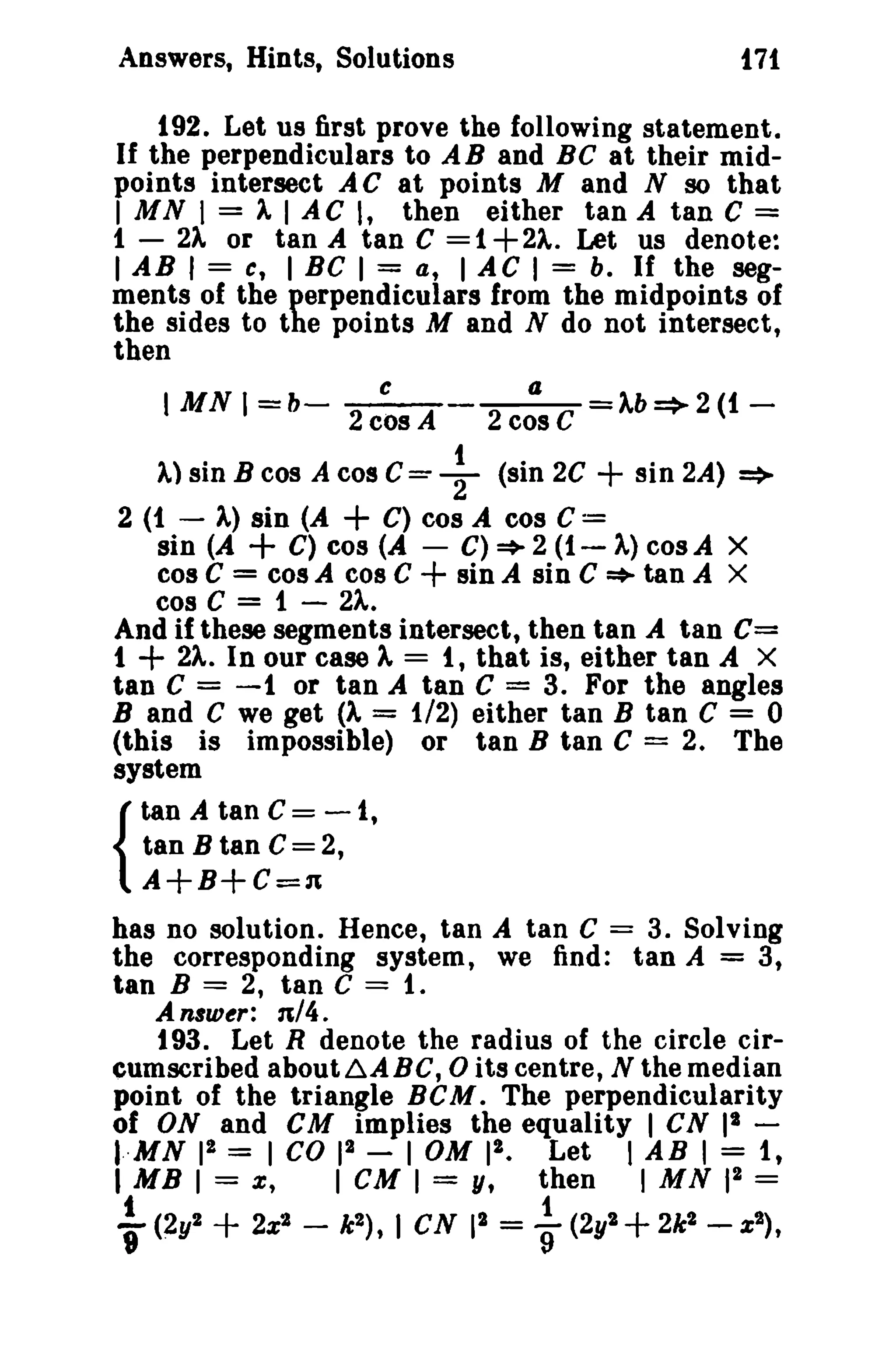 Answers, Hints, Solutions t71 
192. Let us first prove the following statement. 
If the perpendiculars to AB and BC at their mid­points 
intersect A C at points M and N so that 
I MN I = ). I AC I, then either tan A tan C = 
1 - 2)" or tan A tan C = 1+2).. Let us denote: 
I AB I = e, I BC I = a, I AC I = b. If the seg­ments 
of the perpendiculars from the midpoints of 
the sides to the points M and N do not intersect, 
then 
I MN I = b- c C=+(a cos )"b--'-2(t 
2 cos A 2 C --r- - 
A) sin B cos A cos sin 2C + sin 2A) => 
2 (1 - ).,) sin (A + C) cos A cos C = 
sin (A + C) cos (A - C)~2(t-A)cosA X 
cos C = cos A cos C + sin A sin C * tan A X 
cos C = i - 2).,. 
And if these segments intersect, then tan A tan C= 
t + 2).,. In our case A, = t, that is, either tan A X 
tan C = -1 or tan A tan C = 3. For the angles 
Band C we get (A = 1/2) either tan B tan C = 0 
(this is impossible) or tan B tan C = 2. The 
system 
tan A tan C = - 1, 
tan B tan C= 2, 
A+B+C=n 
has no solution. Hence, tan A tan C = 3. Solving 
the corresponding system, we find: tan A = 3, 
tan B = 2, tan C = 1. 
{ 
An8w~r: n/4. 
t 93. Let R denote the radius of the circle cir­cumscribed 
about~ABC,0 its centre, N the median 
point of the triangle BCM. The perpendicularity 
of ON and cu implies the equality I cs I' ­I 
··MN 12 = I CO 12 - I OM II. Let I AB I = it 
I MB I = x, I cu I = y, then I MN 12 = 
t i 
T(~y2 + 2x2 - k2 ) , I cs II = 9 (2y2 + 2k2 -x2) , 
 