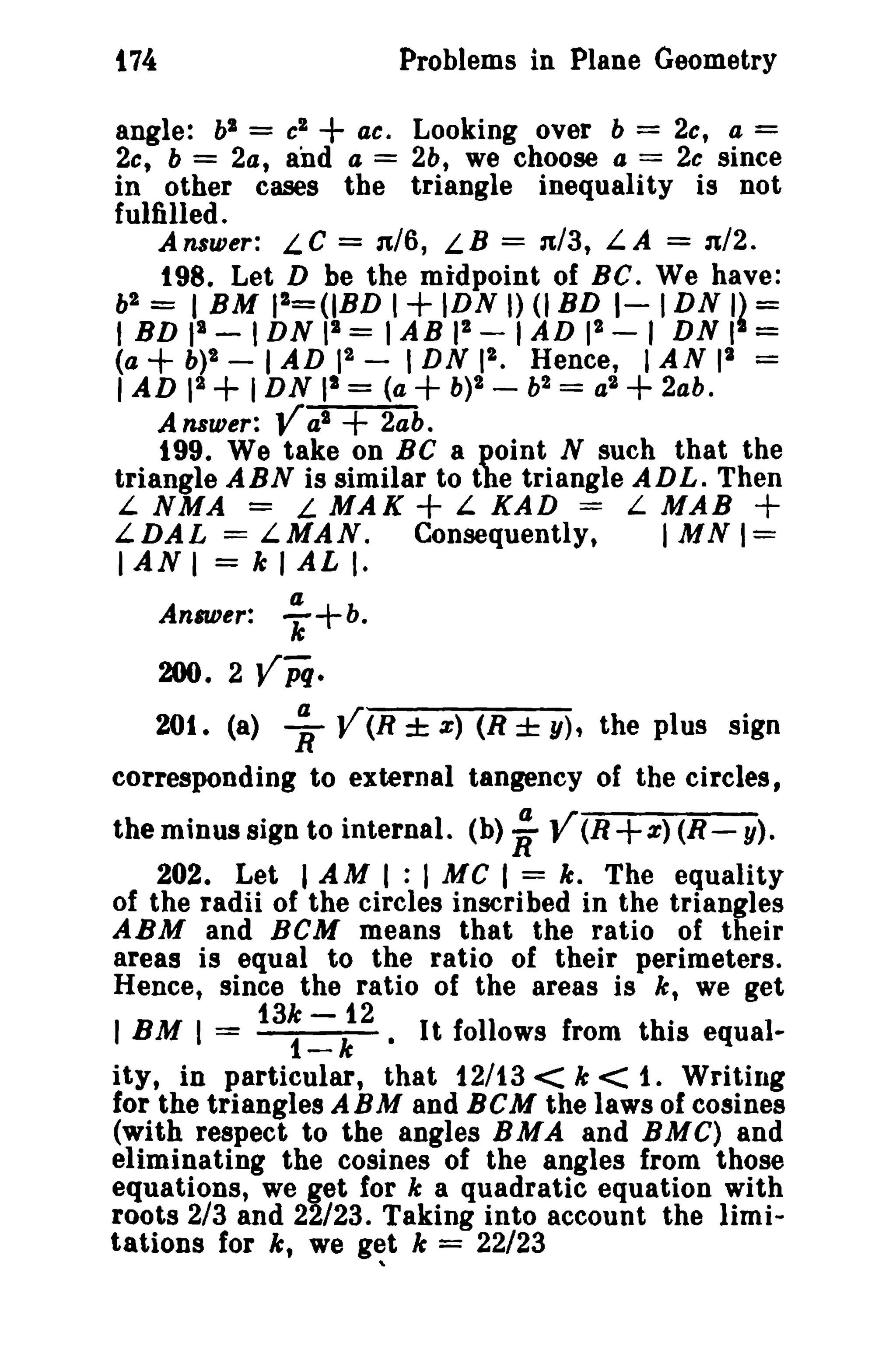 t74 Problems in Plane Geometry 
angle: bl = cl +ac, Looking over b = 2c, a = 
2c, b = 2a, and a = 2b, we choose a == 2c since 
in other cases the triangle inequality is not 
fulfilled. 
Answer: L C = n/6, L B = n/3, LA == n/2. 
198. Let D be the midpoint of BC. We have: 
b' = I BM P&=(IBD 1+ IDN I) (I BD 1- IDN I~ == 
I BD II - IDN II = IAB I' - I AD I' - I DN I == 
(a + b)2 - I AD 12 - IDN I'. Hence, I AN pi == 
I AD 12 + IDN II = (a+b)' - b2 = a2 +2ab. 
Answer: Yal + 2ab. 
199. We take on BC a point N such that the 
triangle ABN is similar to the triangle ADL. Then 
L NMA == L MAK + L KAD = L MAB + 
LDAL = LMAN. Consequently, I MN 1= 
I AN I = k I AL I. 
a 
Answer: k'+b. 
200. 2 Vpq. 
201. (a) ;, V(R ± z) (R ± y), the plus sign 
corresponding to external tangency of the circles, 
the minus sign to internal. (b) ~ Y(R +z) (R - y). 
202. Let I AM I : I MC I = k. The equality 
of the radii of the circles inscribed in the triangles 
ABM and BCM means that the ratio of their 
areas is equal to the ratio of their perimeters. 
Hence, since the ratio of the areas is k, we get 
13k -12 . 
IBM I = 1-k • It follows from this equal-ity, 
in particular, that 12/13 < k < 1. Writing 
for the triangles ABM and BCM the laws of cosines 
(with respect to the angles BMA and BMC) and 
eliminating the cosines of the angles from those 
equations, we get for k a quadratic equation with 
roots 2/3 and 22/23. Taking into account the limi­tations 
for k, we g~t k = 22/23 
 