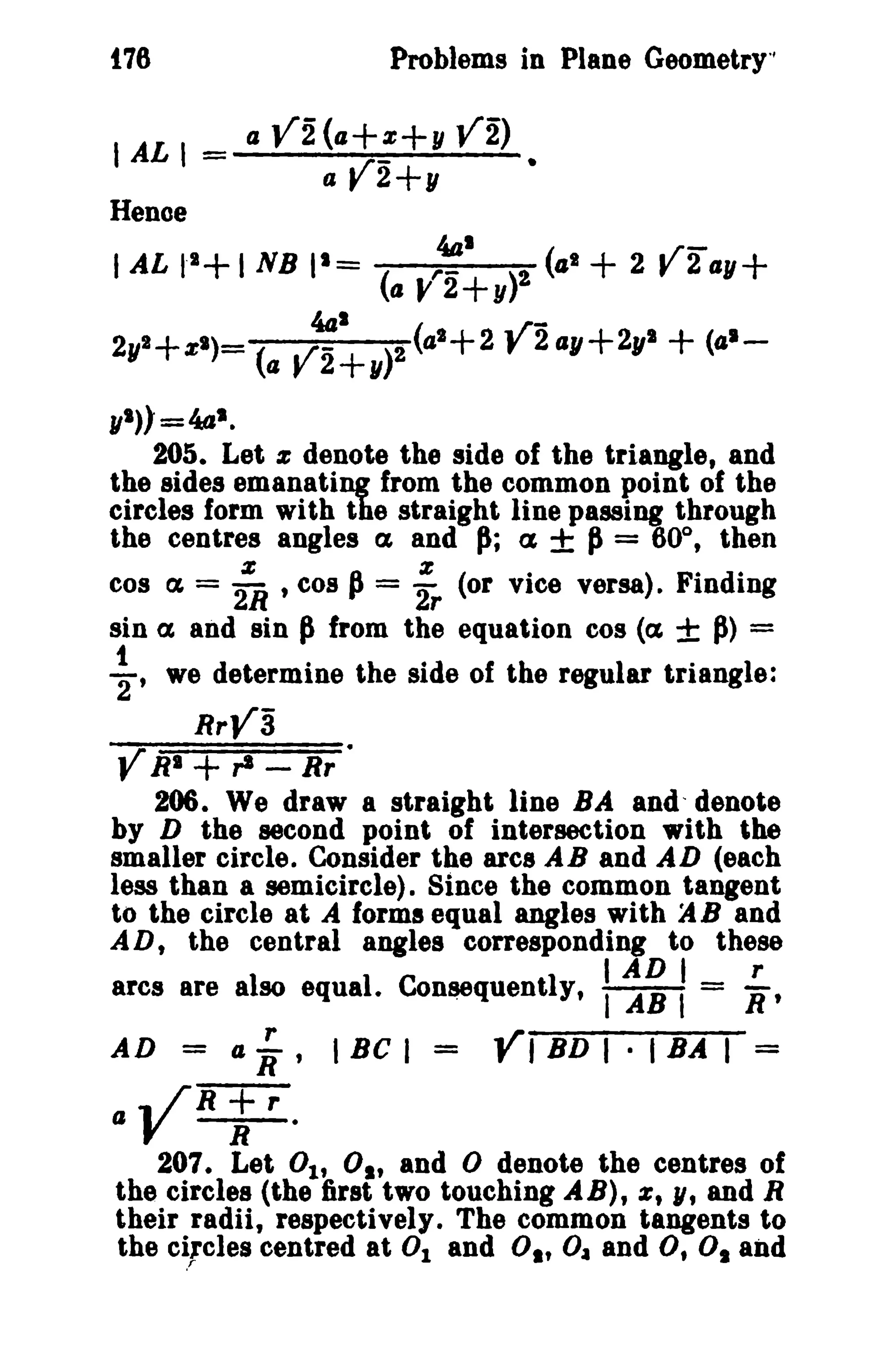 t76 Problems in Plane Geometry" 
I AL I = II V2(1I+~+" V2) • 
a V2+y 
Hence 
441 
IAL 11+1 NB 11= ( ,.- r~ ( .rx: 4 
1 + 2 f 211,,+ 
aJ!2+y 
4a1 
( ..r- 
21/1+%1)- (./- )2 4 
1+2f 2ay+2yl + (0 
1- 
ay2+11 
yl») =441. 
205. Let % denote the side of the triangle, and 
the sides emanating from the common point of the 
circles form with the straight line passing through 
the centres angles ex and P; a ± P= 600 
, then 
cos ex = :R .cos J = i. (or vice versa). Finding 
sin ex and sin Pfrom the equation cos {ct ± p> = 
~. we determine the side of the regular triangle: 
RrV3 
Y RI + ,.s - Rr · 
206. We draw a straight line BA anddenote 
by D the second point of intersection with the 
smaller circle. Consider the arcs AB and AD (each 
less than a semicircle). Since the common tangent 
to the circle at A forms equal angles with JIB and 
AD, the central angles corresponding to these 
I AD I r 
arcs are also equal. Consequently, 1m= R' 
AD = a ~, I Be I = YI BD I · I BA I = 
IIYR;r. 
207. Let 01' 01' and °denote the centres of 
the circles (the first two touching AB), %, N, and R 
their radii, respectively. The common tangents to 
the c~,cles centred at 0 1 and O,t O~ and 0, 0 1 and 
 