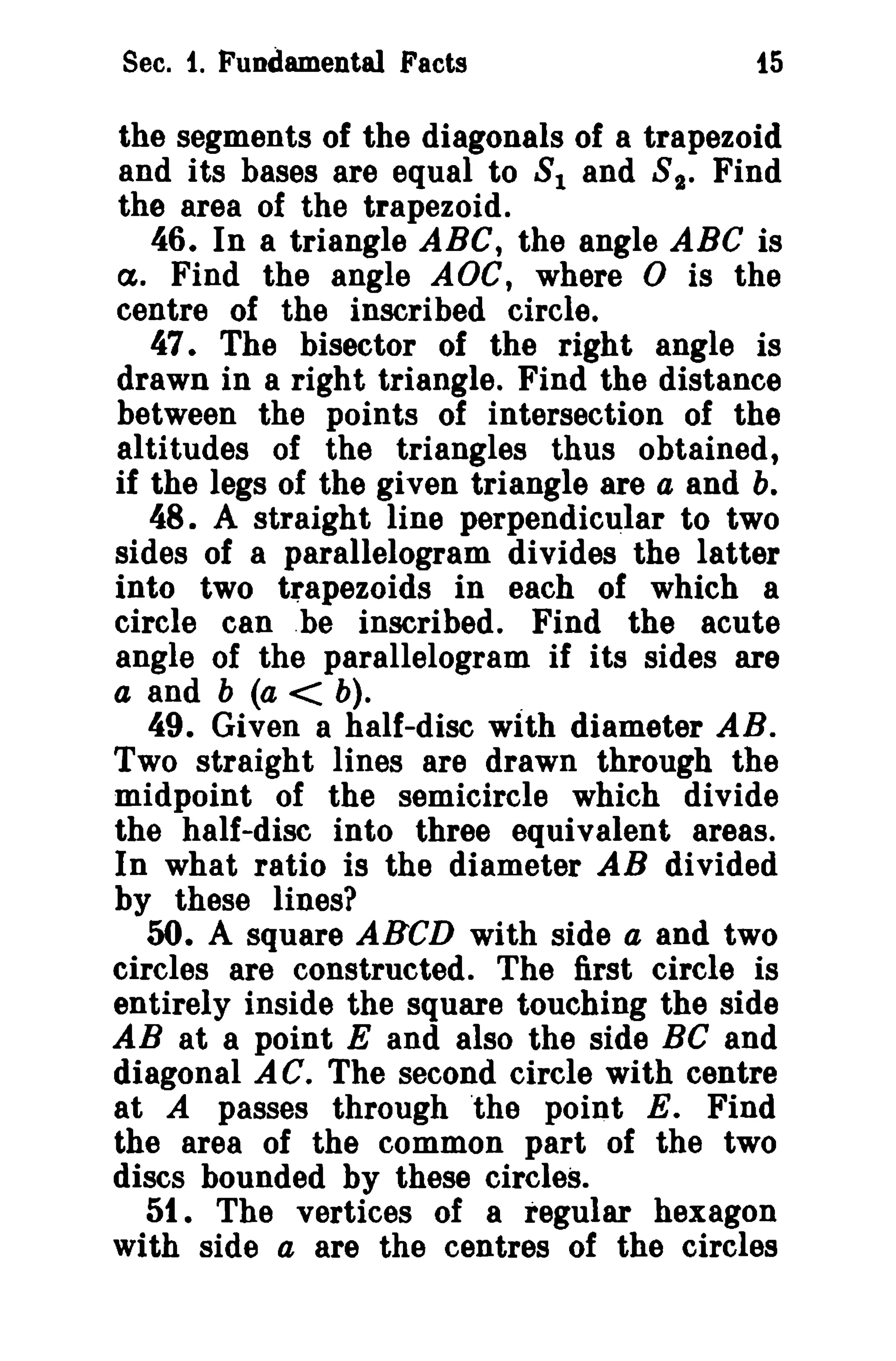 Sec. f. Fundamental Facts i5 
the segments of the diagonals of a trapezoid 
and its bases are equal to 81 and 8 1• Find 
the area of the trapezoid. 
46. In a triangle ABC, the angle ABC is 
tX. Find the angle AOe, where 0 is the 
centre of the inscribed circle. 
47. The bisector of the right angle is 
drawn in a right triangle. Find the distance 
between the points of intersection of the 
altitudes of the triangles thus obtained, 
if the legs of the given triangle are a and b. 
48. A straight line perpendicular to two 
sides of a parallelogram divides the latter 
into two trapezoids in each of which a 
circle can .be inscribed. Find the acute 
angle of the parallelogram if its sides are 
a and b (a < b). . 
49. Given a half-disc with diameter AB. 
Two straight lines are drawn through the 
midpoint of the semicircle which divide 
the half-disc into three equivalent areas. 
In what ratio is the diameter AB divided 
by these lines? 
50. A square ABCD with side a and two 
circles are constructed. The first circle is 
entirely inside the square touching the side 
AB at a point E and also the side Be and 
diagonal AC. The second circle with centre 
at A passes through the point E. Find 
the area of the common part of the two 
discs bounded by these circles. 
51. The vertices of a regular hexagon 
with side a are the centres of the circles 
 
