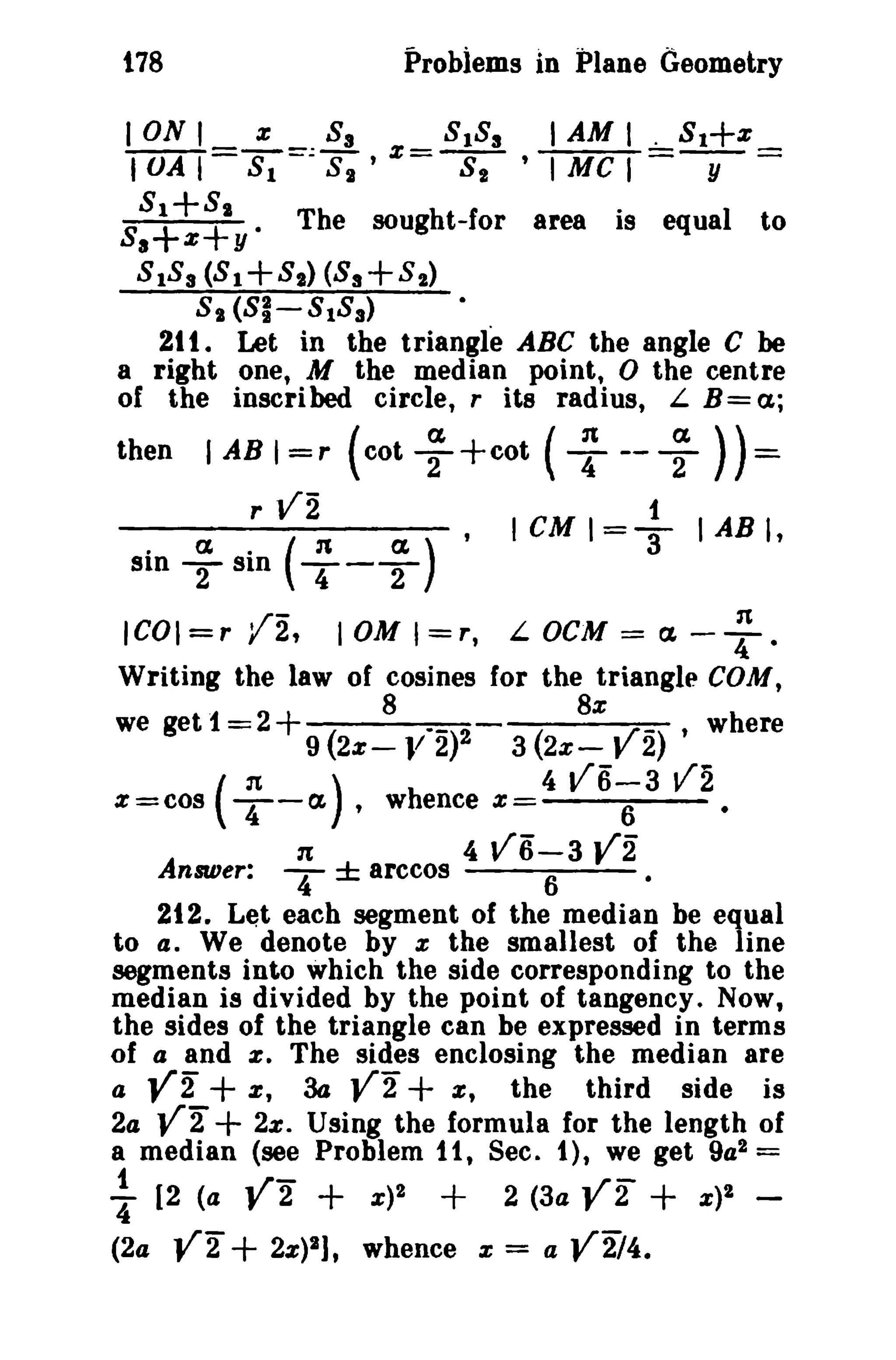 178 Probiems in Plane Geometry 
ION' % 83 8 183 I AM I . 8 1+ % 
I VA I =S-;=::8;' %=-s;- , I MC , y = 
S8a1++z8+1y. The sought-for area is equaI t 0 
8 183 (8 1+81) (83+82) 
8 1 (81-8183) 
21t . Let in the triangle ABC the angle C be 
a right one, M the median point, 0 the centre 
of the inscribed circle, r its radius, L B= a; 
then I AB I = r (cot ~ +cot ( ~ -- ~ )) = 
r vi . I cu I =-!. I AB I• 
. a. ('" (1,) 3 
sin T Sln T-T 
ICOI=r IJt -2, 10M I=r, n L OeM = a. -4. 
Writing the law of cosines for the triangle COM, 
8 8% 
we get 1=2+ ( --)2 ( y_) • where 
9 2% - JI 2 3 2% - 2 
(n) 4 V6-3 V2 z=cos T-a , whence %= 6 • 
1t 4 V6-3 Y2 
Answer: T ± arccos 6 • 
212. Let each segment of the median be equal 
to 4. We denote by :z the smallest of the line 
segments into which the side corresponding to the 
median is divided by the point of tangency. Now, 
the sides of the triangle can be expressed in terms 
of a and a; The sides enclosing the median are 
a y2" + z, 3a y2" + z, the third side is 
2a y2" + 2%. Using the formula for the length of 
a median (see Problem 1t, Sec. 1), we get 9a2 = 
1 ~r- ~r- "4 [2 (4 y 2 + x)2 + 2 (3a r 2 + x)2 - 
(2a Y2 + 2%)2], whence :z = a V2i4. 
 