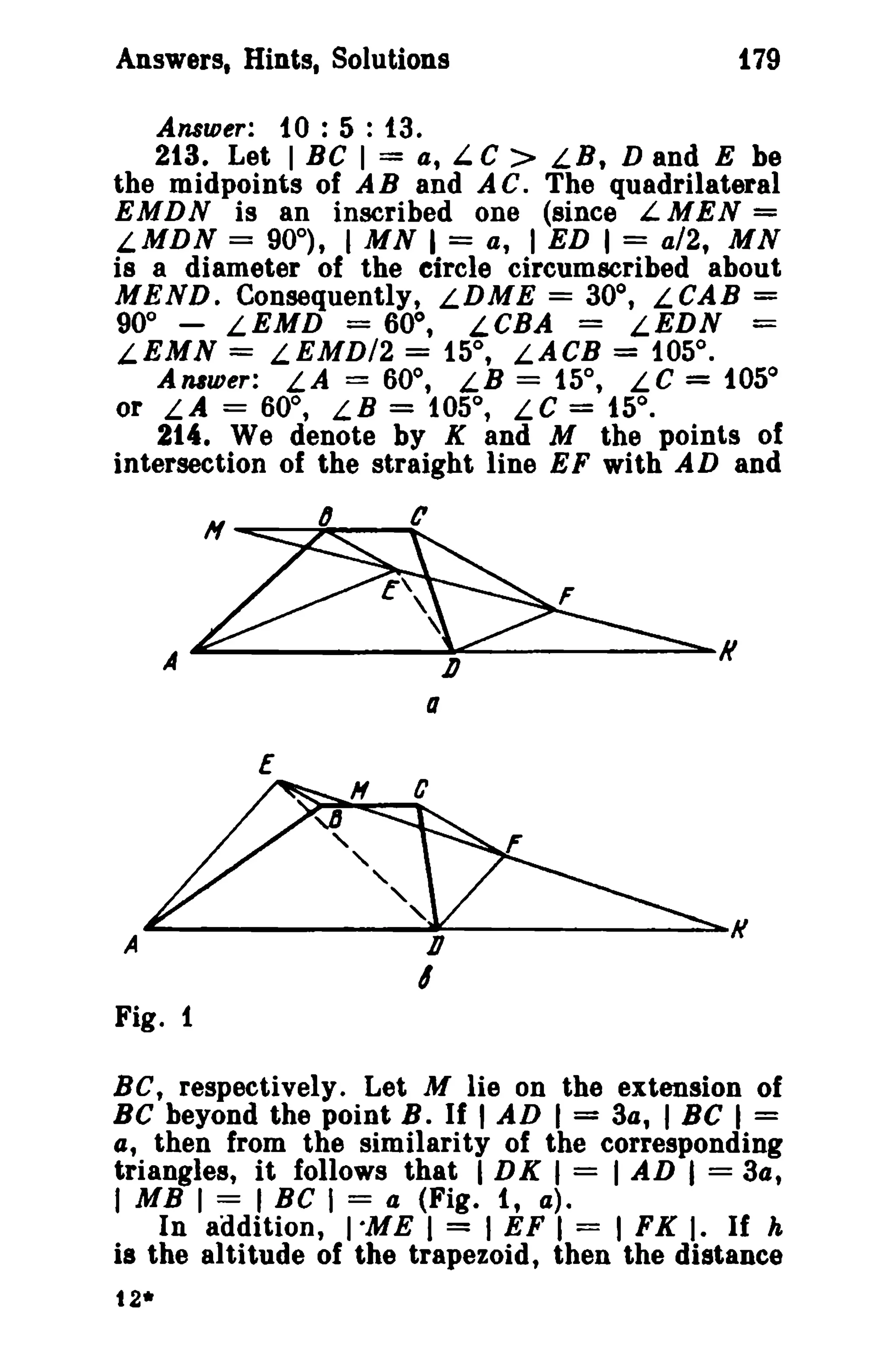 Answers, Hints, Solutions 179 
Answer: 10: 5 : 13. 
213. Let I BC I = a, L C > LB, D and E be 
the midpoints of A B and A C. The quadrilateral 
EMDN is an inscribed one (since L MEN = 
LMDN = 90°), I MN I = at I ED 1= a/2, MN 
is a diameter of the etrcle circumscribed about 
MEND. Consequently, LDME = 30°, LCAB = 
90° - LEMD = 60°, LCBA = LEDN = 
LEMN = LEMD/2 = 15°, LACB = 105°. 
Anlwer: LA = 60°, LB = 15°, LC = 105° 
or LA = 60°, LB = 105°, LC = 15°. 
214. We denote by K and M the points of 
intersection of the straight line EF with AD and 
H 6 t' 
A D K 
a 
Fig. 1 
BC, respectively. Let M lie on the extension of 
BC beyond the point B. If I AD I = 3a, I Be I = 
a, then from the similarity of the corresponding 
triangles, it follows that I DK I = I AD I = 3a, 
I MB I = I Be I = a (Fig. 1, a). 
In addition, I"ME I = I EF I = I FK I. If h 
is the altitude of the trapezoid, then the distance 
t2* 
 
