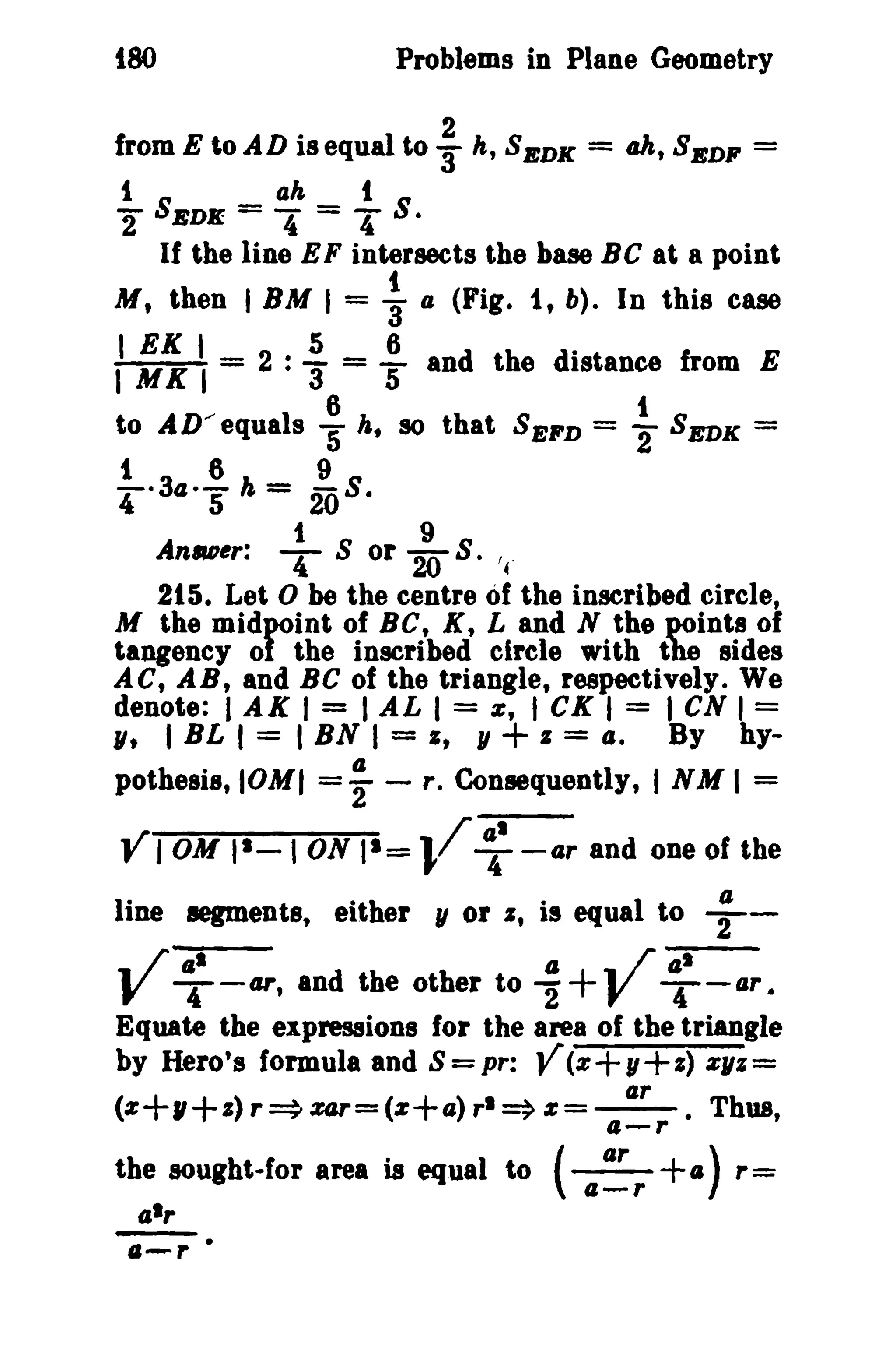 {SO Problems in Plane Geometry 
fromEtoADiSequalto: k,SBDK = ak,SBDF = 
t ah t 
"2 SEDlf = 4' = T S. 
If the line EF intersects the base Be at a point 
M, then I BM I = j a (Fig. i, b). In this ease 
I EK 1_ .5 _ 6 . I MK I - 2 · 3" - 5 and the distance from E 
to AD/equals : h. 80 that SEFD = ~ SEDK = 
t 6 9 
-·34·- h = -8. 
4 5 20 
1 9 
Anu~r: T S or 208 . '{ 
215. Let 0 be the centre of the inscribed circle, 
M the midpoint of Be, K, L and N the points of 
tangency of the inscribed circle with the sides 
ACt AB, and BC of the triangle, respectively. We 
denote: I AK I = I AL I = e, t CK I = I CN I = 
lit I BL I = I BN I = It 11 + I = tI. By hy-pothesis, 
IOMI =-f - r. Consequently, I NM I = 
Y JOM II - I ON 11 = }/ ~I -ar and one of the 
line segments, either II or s, is equal to ;- 
.. /.1 a .. ;-ar-- V T-u , and the other to 2'+V T-aT • 
Equate the expressiene for the area of the triangle 
by Hero's formula and S=pr: Y(z+y+z) %11%= 
ar 
(z+lI+ z) r ~ zar=(Z+4) rl ~ z =--. Thus, 4-r 
the sought-for area is equal to (~+(I) r= 
a-r 
 