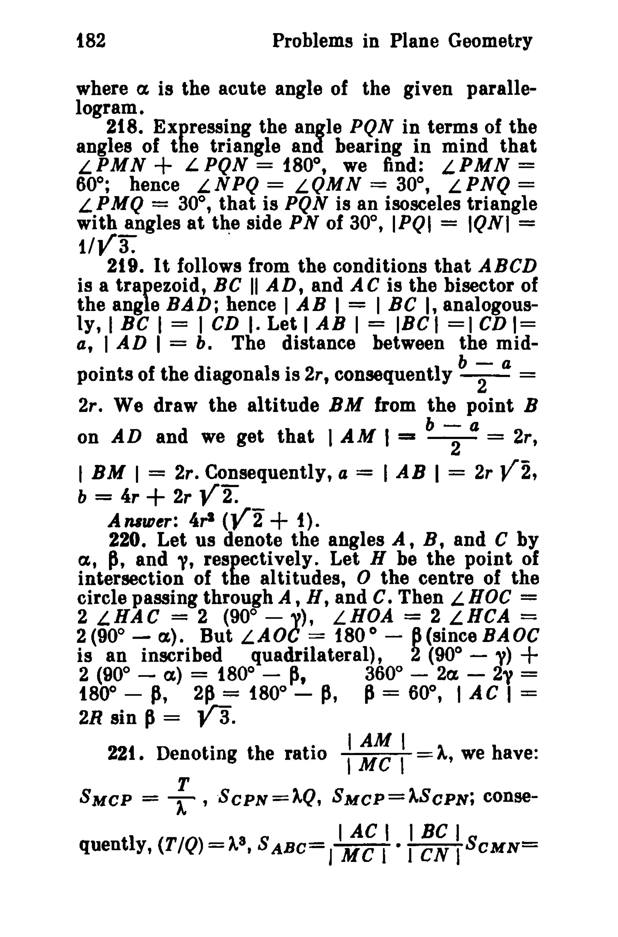 t82 Problems in Plane Geometry 
where a is the acute angle of the given paralle­logram. 
218. Expressing the angle PQN in terms of the 
angles of the triangle and bearing in mind that 
LPMN + LPQN == f80°, we find: LPMN == 
60°; hence LNPQ == LQMN == 30°, LPNQ == 
LPMQ == 30°, that is PQN is an isosceles triangle 
with angles at the side PN of 30°, IPQI == IQNI == tlva: 
219. It follows from the conditions that ABeD 
is a trapezoid, BC II AD, and AC is the bisector of 
the angle BAD; hence I AB I == I Be I, analogous­ly, 
I Be I = I CD I. Let I AB I = IBCI =) CD 1= 
a, I AD I == b. The distance between the mid-points 
of the diagonals is 2r, consequently b ;- a = 
2r. We draw the altitude BM from the point B 
b-a 
on AD and we get that I AM I =z -2- = 2r, 
I BM I = 2r. Consequently, a = I AB I == 2r V2, 
b = 4r + 2r V2. 
A nalDer: 4,-1 (V2+ 1). 
220. Let us denote the angles A, B, and C by 
a, p, and 'V, respectively. Let H be the point of 
intersection of the altitudes, D the centre of the 
circle passing through A , H, and c. Then L HOC = 
2 LHAC = 2 (90° - 'V), LHOA = 2 LHCA = 
2(90° - a). But LADe == 180 0 
- 6(sinceBAOC 
is an inscribed quadrilateral), 2 (900 
- y) + 
2 (90° - a) == 1800 
- p, 360° - 2a - 2'' == 
180° - p, 2P = 180° - p, P== 60°, I AC I == 
2R sin p == va. 
221. Denoting the ratio ::r~: = A, we have: 
T 
SMCP = T' SCPN=).,Q, SMCP=).,SCPN; conse- 
_ 3 _ I AC I . I BC I _ 
quently, (TIQ)-A t SABC-J 
Me lIeN ISCMN- 
 
