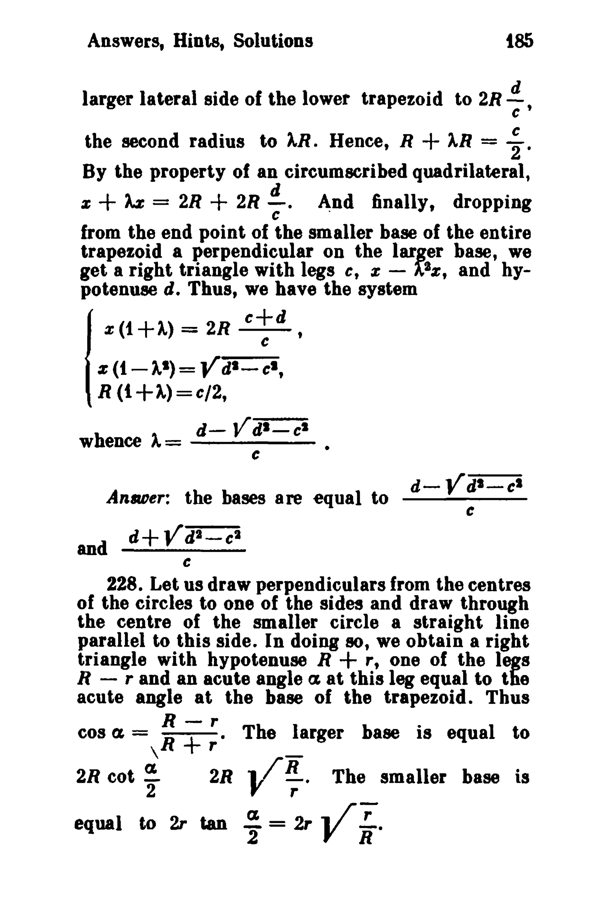 Answers, Hints, Solutions tSS 
larger lateral side of the lower trapezoid to 2R.!!:.., 
c 
the second radius to ).R. Hence, R + ).R = ~. 
By the property of an circumscribed quadrilateral, 
Z + M = 2R + 2R~. And finally, dropping c . 
from the end point of the smaller base of the entire 
trapezoid a perpendicular on the larger base, we 
get a right triangle with legs c, z - AZz, and hy­potenuse 
Id. Thus, we have the system x(1+)') = 2R c+d , 
z(1-11) = Ydl - : I , 
R (t+1)=c/2, 
d- Vdl-c' 
whence ).= ----­c 
Anaoer: the bases are equal to d-Ydi="Ci 
c 
and d+Ydi=Ci 
e 
228. Let us draw perpendiculars from the centres 
of the circles to one of the sides and draw through 
the centre of the smaller circle a straight line 
parallel to this side. In doing 50, we obtain a right 
triangle with hypotenuse R + r, one of the legs 
R - r and an acute angle (1 at this leg equal to the 
acute angle at the base of the trapezoid. Thus 
R - r 
cos l'£ =  R + r' The ~arger base is equal to 
2R cot ~ 2R 1/R. The smaller base is 
2 "r 
equal to 2r tan ;=2rY~, 
 