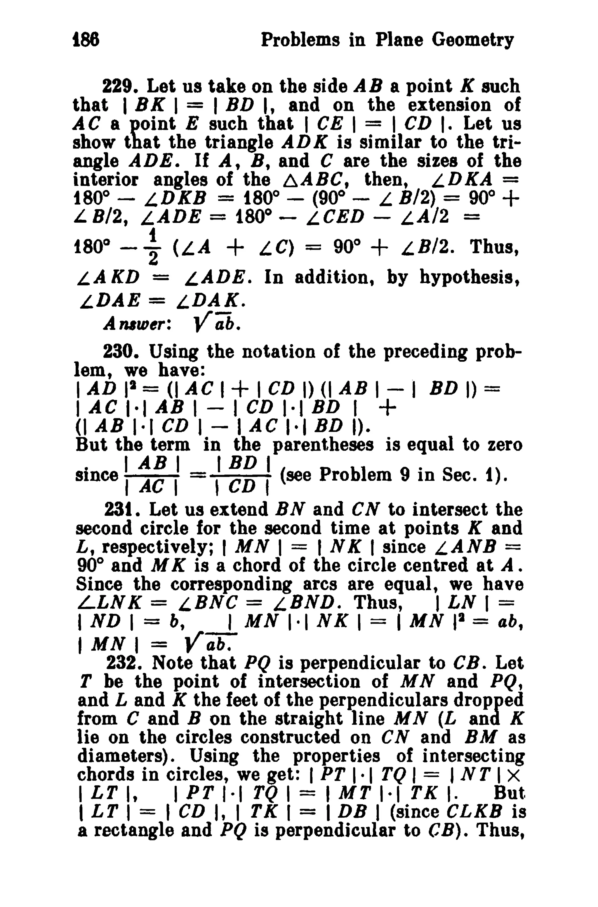 t88 Problems in Plane Geometry 
229. Let us take on the side AB a point K such 
that I BK I = I BD I, and on the extension of 
AC a point E such that I CE I = I CD I. Let us 
show that the triangle ADK is similar to the tri­angle 
ADE. If A, B, and C are the sizes of the 
interior angles of the ~ABC, then, LDKA = 
t80° - LDKB = t80° - (900 
- L B/2) = 90° + 
L 8/2, LADE = 1800 
- L CED - LA/2 = 
1800 
- ~ (LA + LC) = 900 + LBI2. Thus, 
LA KD = LADE. In addition, by hypothesis, 
LDAE = LDAK. 
Auw,,: Ya'b. 
230. Using the notation of the preceding prob­lem, 
we have: 
I AD II = (I AC I+ I CD I) (I AB I - I BD I) = 
IACI·IABI-ICDI·IBD 1+ 
(I AB 1·1 CD I - lAC 1·1 BD I). 
But the term in the parentheses is equal to zero 
. IABI IBDI . 
smce I AC I = , CD f (see Problem 9 In Sec. t). 
23t. Let us extend BN and eN to intersect the 
second circle for the second time at points K and 
L, respectively; I MN I = INK I since LANB = 
900 and M K is a chord of the circle centred at A. 
Since the corresponding arcs are equal, we have 
LLNK = LBNC = LBND. Thus, I LN 1= 
I ND 1= b, I MN 1·1 NK 1= I MN II = ab, 
I MN I = ya;;:- 
232. Note that PQ is perpendicular to CB_Let 
T be the point of intersection of MNand PQ, 
and Land K the feet of the perpendiculars dropped 
from C and B on the straight line MN (L and K 
lie on the circles constructed on CN and BM as 
diameters). Using the properties of intersecting 
chords in circles, we get: I PT I-I TQ I = I NT I X 
I LT I, 1PT 1·1 TQ I = I MT 1·1 TK I. But. 
I LT I = I CD I, I TK I = I DB I (since CLKS is 
a rectangle and PQ is perpendicular to CB). Thus, 
 