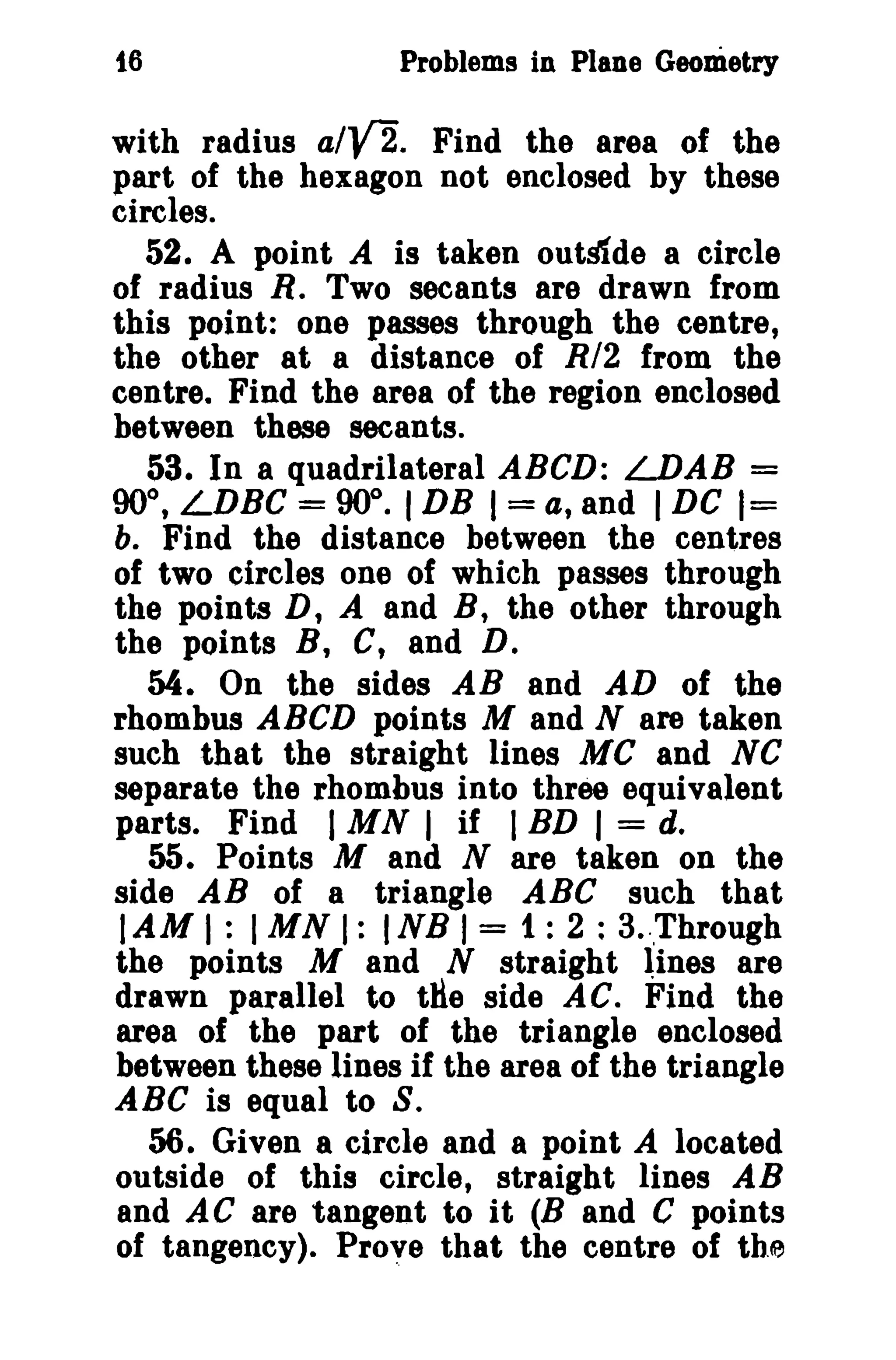 16 Problems in Plane Geometry 
with radius a/y'2. Find the area of the 
part of the hexagon not enclosed by these 
circles. 
52. A point A is taken outslde a circle 
of radius R. Two secants are drawn from 
this point: one passes through the centre, 
the other at a distance of R/2 from the 
centre. Find the area of the region enclosed 
between these secants. 
53. In a quadrilateral ABeD: LDAB = 
90°, LDBC = 90°. IDB I= a, and IDC 1= 
b. Find the distance between the centres 
of two circles one of which passes through 
the points D, A and B, the other through 
the points B, C, and D. 
54. On the sides AB and AD of the 
rhombus ABCD points M and N are taken 
such that the straight lines Me and NC 
separate the rhombus into three equivalent 
parts. Find IMN I if I BD I = d. 
55. Points M and N are taken on the 
side AB of a triangle ABC such that 
lAM I: IMN I: INB I = 1: 2 : 3.',Through 
the points M and N straight Iines are 
drawn parallel to tHe side AC. Find the 
area of the part of the triangle enclosed 
between these lines if the area of the triangle 
ABC is equal to S. 
56. Given a circle and a point A located 
outside of this circle, straight lines AB 
and AC are tangent to it (B and C points 
of tangency). Prove that the centre of the 
 
