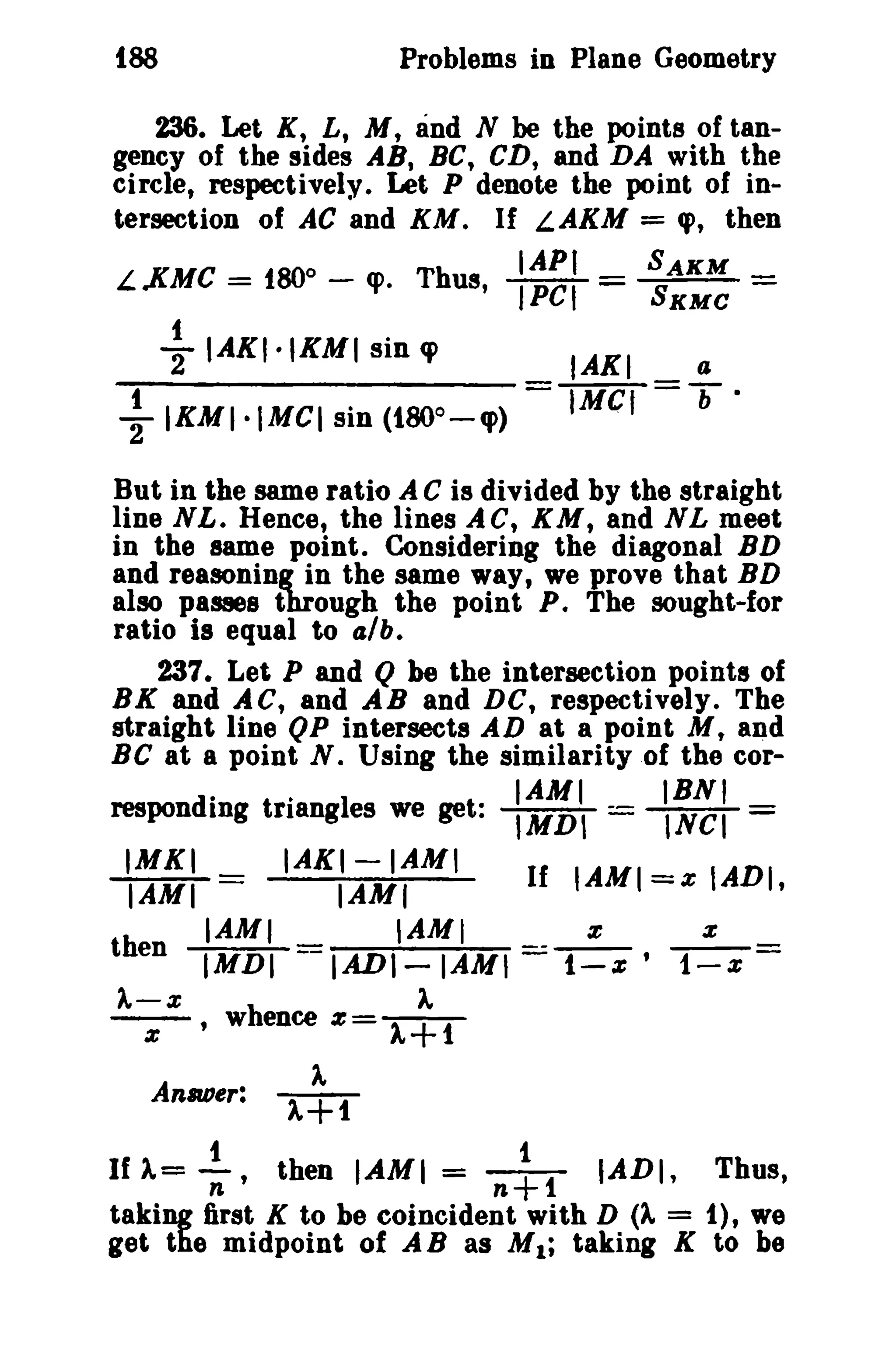 188 Problems in Plane Geometry 
236. Let K, L, M, and N be the points of tan­gency 
of the sides AB, BC, CD, and DA with the 
circle, respectively. Let P denote the point of in-tersection 
of AC and KM. If L.AKM = q>, then 
o IAPI SAKM 
L.KMC = 180 - cp. Thus, IPCI = SXMC - 
-} IAKI·IKMI sin q> IAKI a 
..!.IKMI.MCI sin (180o - q» = IMel =T' 
2 
But in the same ratio A C is divided by the straight 
line NL. Hence, the lines AC, KM, and NL meet 
in the same point. Considering the diagonal BD 
and reasoning in the same way, we prove that BD 
also passes through the point P. The sought-for 
ratio is equal to (JIb. 
237. Let P and Q be the intersection points of 
BK and AC, and AB and DC, respectively. The 
straight line QP intersects AD at a point M t and 
Be at a point N. Using the similarity of the cor- 
.. IAMI IBNI 
responding triangles we get: IMDI = INCI = 
IMKI _ IAKI-IAM' If IAMI = IADI 
IAMI - IAMI z, 
then IAMI IAMI z z 
IMDI - IAnI-IAM' =.: t-z' 1-x = 
A-X A 
-z-' whence %= A+1 
Anaoer: 
t i 
If A= n' then IAMI = n+1 IADI, Thus, 
taking first K to be coincident with D (A = 1), we 
get the midpoint of AB as M1; taking K to be 
 