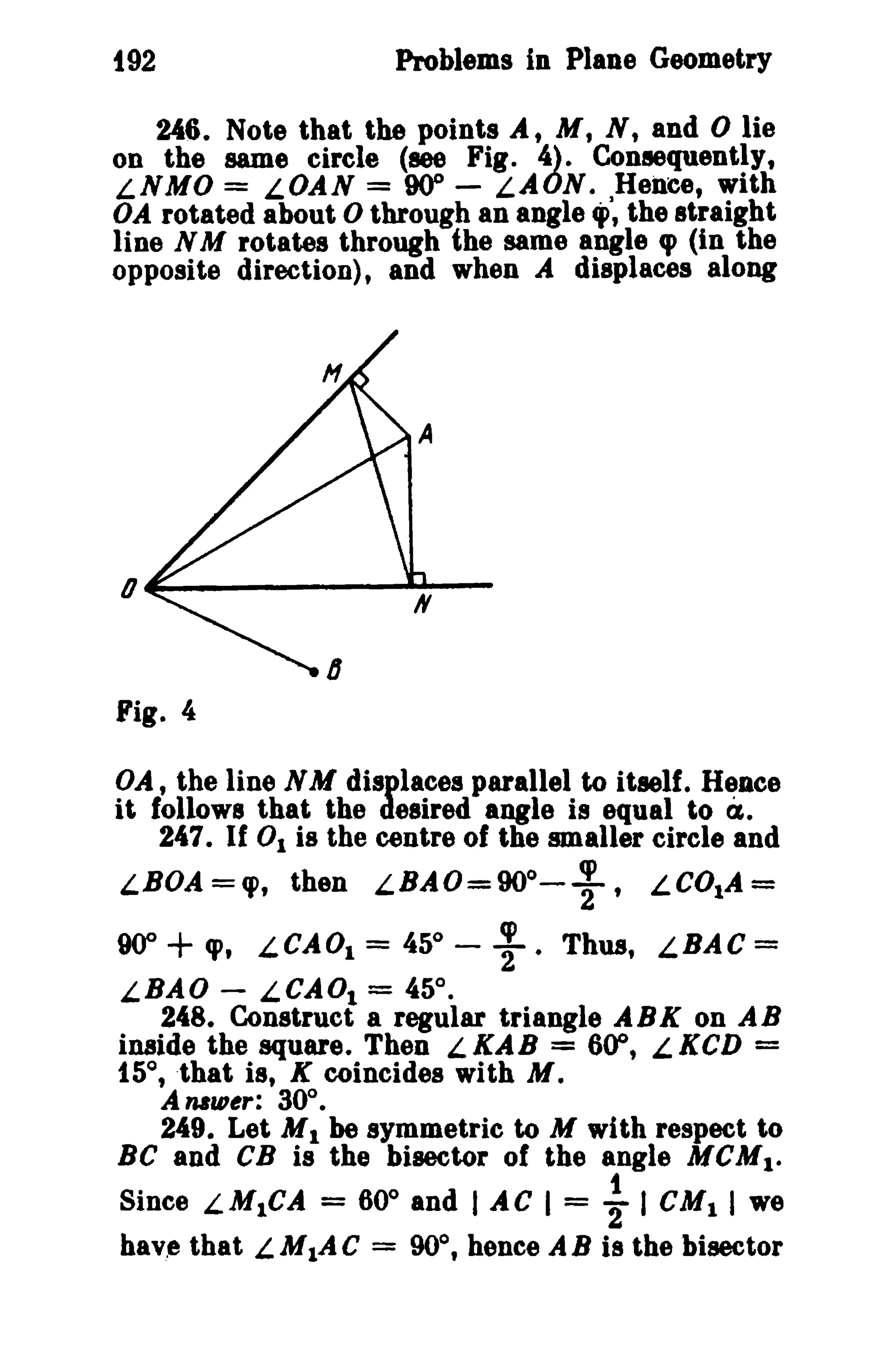 t92 Problems in Plane Geometry 
246. Note that the points At M, s, and 0 lie 
on the same circle (see Fig. 4). Consequently, 
LNMO = LOAN = 000 - LAON. Hence, with 
OA rotated about 0 through an angle ,J, the straight 
line N M rotates through the same angle cp (in the 
opposite direction), and when A displaces along 
0 ....------.....-- 
Fig. 4 
OA, the line NM displaces parallel to itself. Hence 
it follows that the desired angle is equal to CI. 
247. If 0 1 is the centre of the smaller circle and 
"BOA='P, then "BAO=900-;, LCOIA= 
90"+ 'P, LCAOI = 45° - ; • Thus, "BAC = 
LBAO - LCADl = 45°. 
248. Construct a regular triangle ABK on AB 
inaide the square. Then L KAB = 600, L KCD = 
15°, ·that is, K coincides with M. 
A nBU1~r: 30°. 
249. Let M1 be symmetric to M with respect to 
Be and CB is the bisector of the angle MCM1• 
Since "MICA = 60" and I AC I = ~ I CMI I we 
have that LM1A C = 90°, hence AB is the bisector 
 
