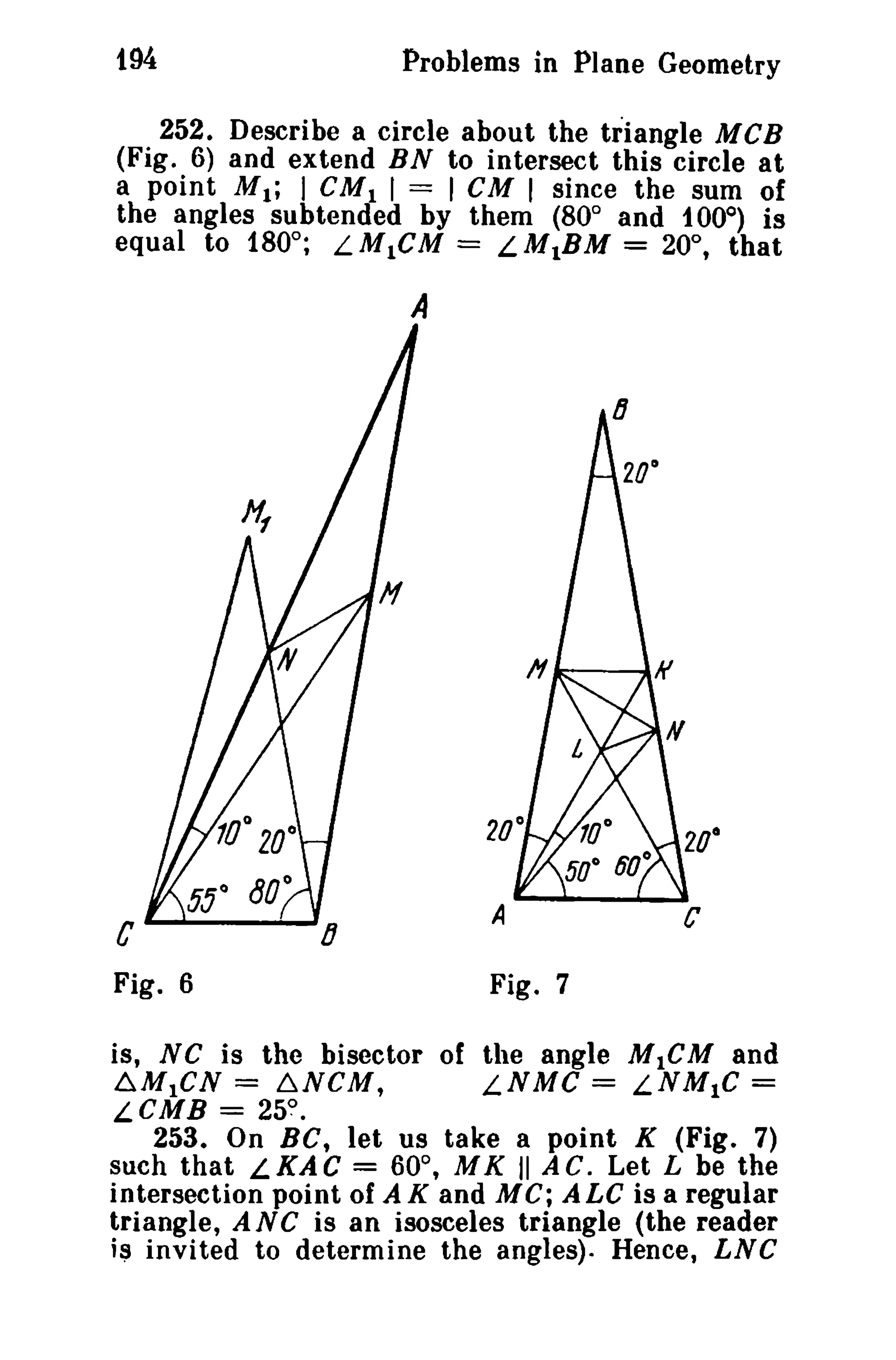 t94 Problems in Plane Geometry 
252. Describe a circle about the triangle MCB 
(Fig. 6) and extend BN to intersect this circle at 
a point M.; I CM. I == I CM I since the sum of 
the angles subtended by them (800 and t 00°) is 
equal to 180°; LM1CM = LM1BM = 20°, that 
A 
C 
Fig. 6 
c 
Fig. 7 
is, NC is the bisector of the angle M1CM and 
6.M1CN == ~NCM, LNMC == LNM1C = 
LCMB = 25? 
253. On Be, let us take a point K (Fig. 7) 
such that LKAC = 600 
, MK II AC. Let L be the 
intersection point of AK and MC; ALe is a regular 
triangle, ANC is an isosceles triangle (the reader 
i~ invited to determine the angles). Hence, LNC 
 