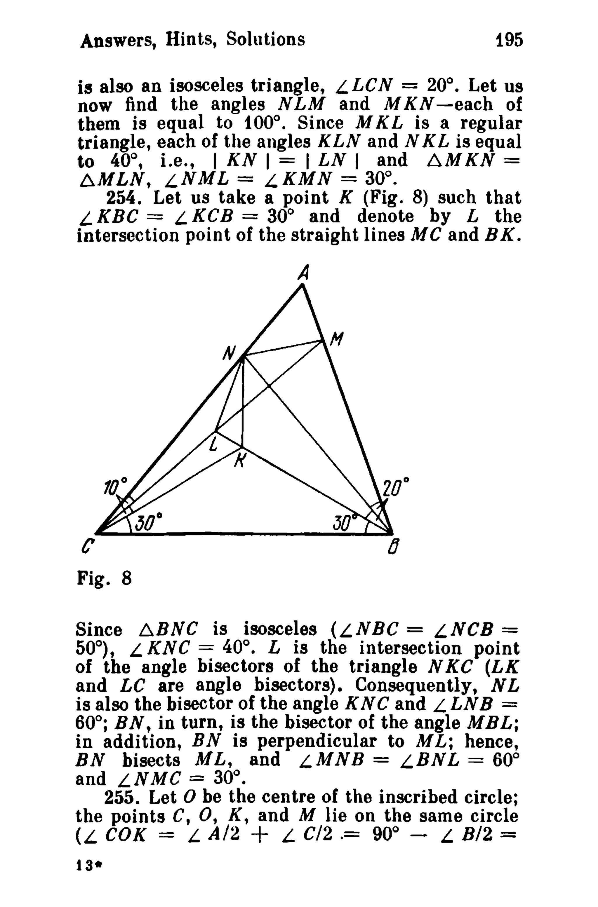 Answers, Hints, Solutions 195 
is also an isosceles triangle, L LCN = 20°. Let us 
now find the angles NLM and M K N -each of 
them is equal to 100°. Since M K L is a regular 
triangle, each of the angles KLN and N KL is equal 
to 40°, Le., I KN I = I LN I and ~MKN = 
~MLN, LNML = L.KMN = 30°. 
254. Let us take a point K (Fig. 8) such that 
LKBC == LKCB == 30° and denote by L the 
intersection point of the straight lines MC and BK. 
A 
C 
Fig. 8 
Since b.BNC is isosceles (LNBC = LNCB = 
50°), L KNC = 40°. L is the intersection point 
of the angle bisectors of the triangle N KC (LK 
and LC are angle bisectors). Consequently, NL 
is also the bisector of the angle K N C and L LNB = 
60°; BN, in turn, is the bisector of the angle MBL; 
in addition, BN is perpendicular to M L; hence, 
BN bisects ML, and LMNB = LBNL == 60° 
and LNMC = 30°. 
255. Let 0 be the centre of the inscribed circle; 
the points C, 0, K, and M lie on the same circle 
(L COK = L. A/2 + L C/2.= 90° - L B/2 = 
13* 
 