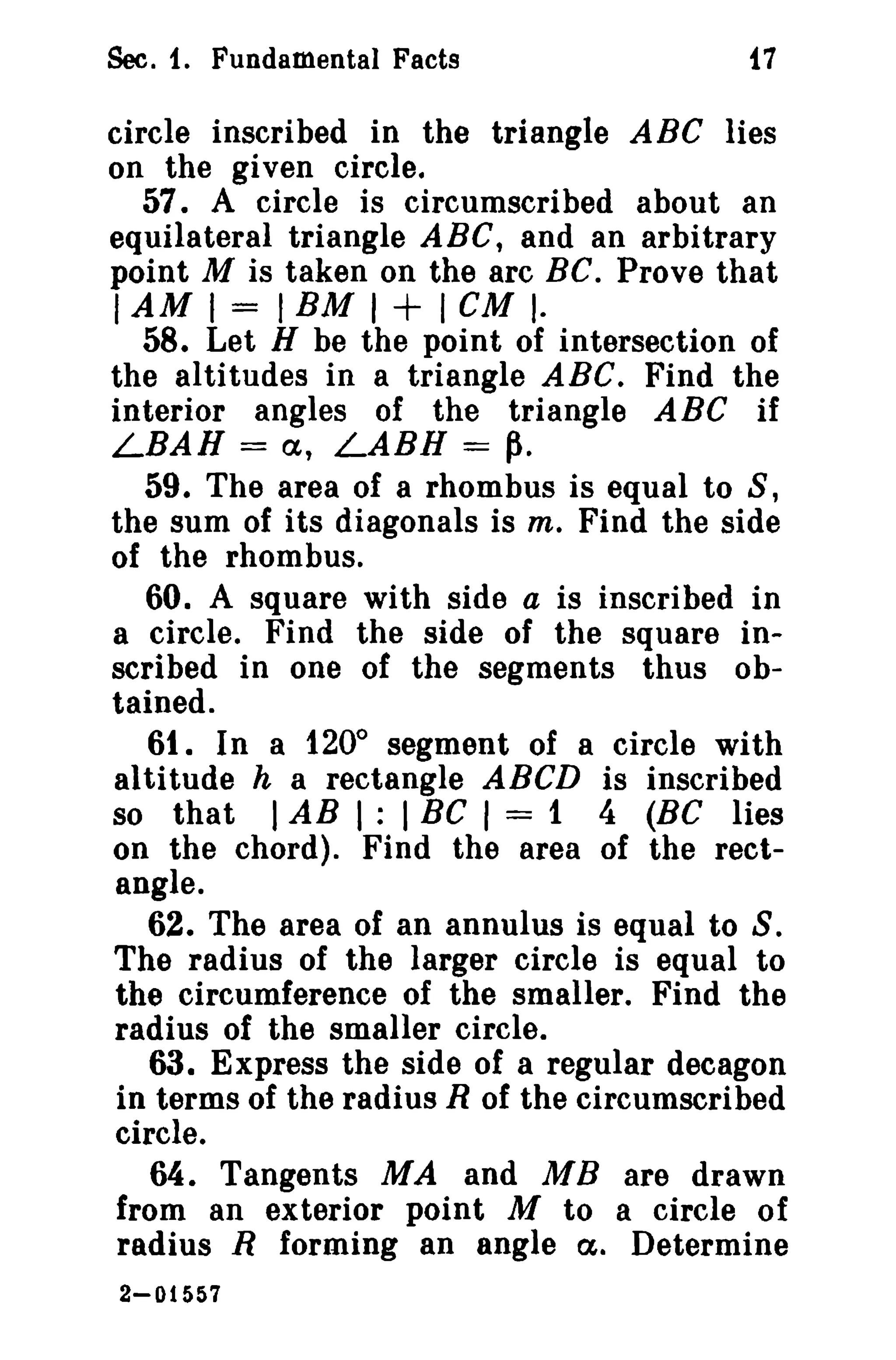 Sec. t. Fundamental Facts i7 
circle inscribed in the triangle ABC lies 
on the given circle. 
57. A circle is circumscribed about an 
equilateral triangle ABC, and an arbitrary 
point M is taken on the arc BC. Prove that 
IAM I = I EM I + I CM I· 
58. Let H be the point of intersection of 
the altitudes in a triangle ABC. Find the 
interior angles of the triangle ABC if 
LBAH = a, LABH = ~. 
59. The area of a rhombus is equal to S, 
the sum of its diagonals is m, Find the side 
of the rhombus. 
60. A square with side a is inscribed in 
a circle. Find the side of the square in­scribed 
in one of the segments thus ob­tained. 
61. In a 1200 segment of a circle with 
altitude h a rectangle ABCD is inscribed 
so that I AB I : I BC I = 1 4 (BC lies 
on the chord). Find the area of the rect­angle. 
62. The area of an annulus is equal to S. 
The radius of the larger circle is equal to 
the circumference of the smaller. Find the 
radius of the smaller circle. 
63. Express the side of a regular decagon 
in terms of the radius R of the circumscribed 
circle. 
64. Tangents MA and MB are drawn 
from an exterior point M to a circle of 
radius R forming an angle a. Determine 
2-01557 
 