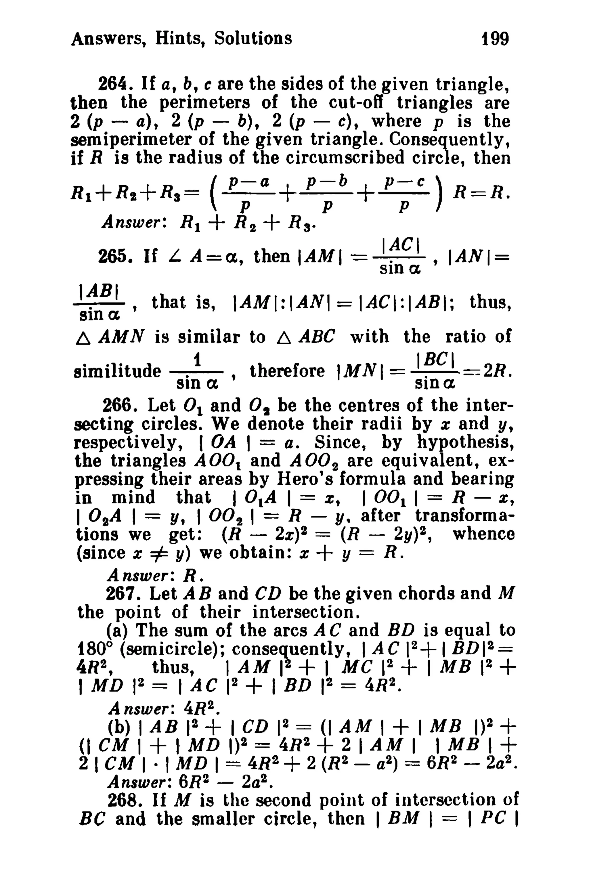 Answers, Hints, Solutions 199 
264. If a, b, c are the sides of the given triangle, 
then the perimeters of the cu t-06 triangles are 
2 (p - a), 2 (p - b), 2 (p - c), where p is the 
semiperimeter of the given triangle. Consequently, 
if R is the radius of the circumscribed circle, then 
--+--+-- p-a p-b P-C) R 1+R,.+R3= ( 
R~R. 
p p p 
Answer: R 1 + R 2 + R a• 
IACI 265. If L A=a, then IAMI -=-.-, IAN/= 
sin a. 
I~BI , that is, IAMI:IANI = IACI:IABI; thus, 
sin a 
~ AMN is similar to ~ ABC with the ratio of 
similitude -.f_, therefore 1MN I == I~C I == 2R. 
sin ex srn c 
266. Let 0 1 and 0 1 be the centres of the inter­secting 
circles. We denote their radii by x and y, 
respectively, I OA I = a. Since, by hypothesis, 
the triangles AOO. and ADO! are equivalent, ex­pressing 
their areas by Hero's formula and bearing 
in mind that lOlA I = x, I 001 I = R - e, 
lOlA I = y, I 002 I = R - y. after transforma­tions 
we get: (R - 2x)2 = (R - 2y)2, whence 
(since x =1= y) we obtain: x + y == R. 
Answer: R. 
267. Let A B and CD be the given chords and M 
the point of their intersection. 
(a) The sum of the arcs A C and BD is equal to 
fBO° (semicircle); consequently, lAC 12+ 1BDI2= 
4R2, thus, I AM 12 + I MC 12 + 1 MB 12 + 
1 MD 12 = lAC 12 + I BD 12 = 4R2. 
Answer: 4R2. 
(b) lAB 12 + I CD 12 = (I AM I + 1MB 1)2 + 
(I CM I + I· MD 1)2 = 4R2 + 2 I AM I I MB 1+ 
2 I CMI· I MD 1 == 4R2 + 2 (R2 - a2) = 6R2 - 2a2. 
Answer: 6R2 - 2a2 • 
268. If M is the second point of intersection of 
Be and the smaller circle, then I BM I = I PC 1 
 