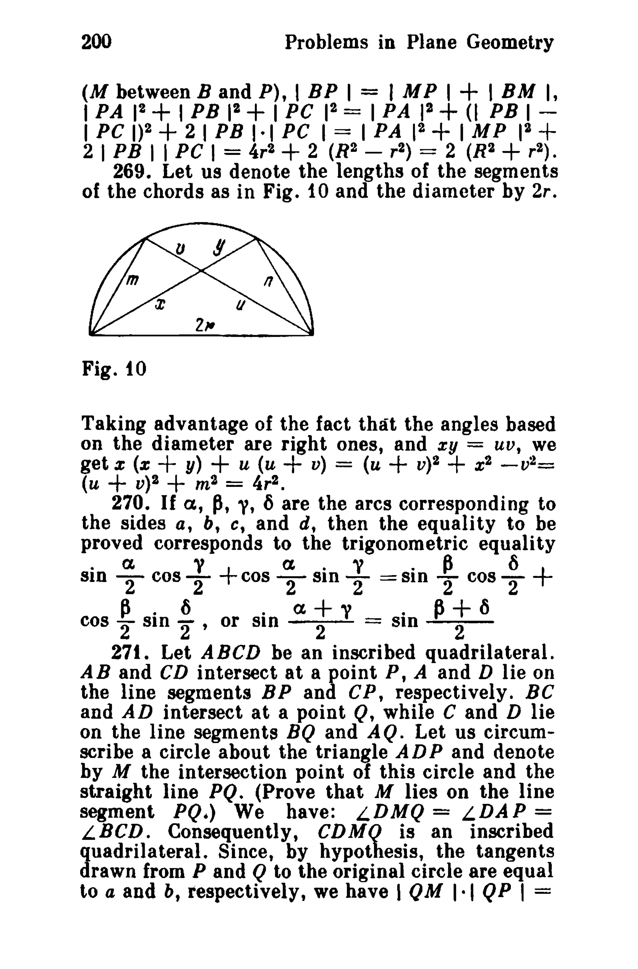 200 Problems in Plane Geometry 
(M betweenB and P), I BP I = I MP I + I BM I, 
I PA 12 + I PB 12 + I PC 12 = I PA 12 + (I PB I­I 
PC 1)2 + 2 I PB 1·1 PC I == I PA 12 + IMP 12 + 
2 I PB I I PC I = 4r2 + 2 (R2 - r2) == 2 (R2+ r2) . 
269. Let us denote the lengths of the segments 
of the chords as in Fig. to and the diameter by 2r. 
Fig. to 
Taking advantage of the fact that the angles based 
on the diameter are right ones, and zy = UV, we 
get z (z + y) + u (u + v) == (u + v)2 + x2 -v2= 
(u + V)2 + m2 = 4r2 • 
270. If a, p, 'V, 6 are the arcs corresponding to 
the sides a, b, c, and d, then the equality to be 
proved corresponds to the trigonometric equality 
.a v+ a.y .~ 6+ SID - 2 cos2- cos - 2 SID -2--SID -2 cos2- 
~ . 6 . a+v . P+6 cos "2 SID 2" or SID --2- = SID --2- 
271. Let A BCD be an inscribed quadrilateral. 
A B and CD intersect at a point P, A and D lie on 
the line segments BP and CP, respectively. BC 
and AD intersect at a point Q, while C and D lie 
on the line segments BQ and AQ. Let us circum­scribe 
a circle about the triangle ADP and denote 
by M the intersection point of this circle and the 
straight line PQ. (Prove that M lies on the line 
segment PQ.) We have: LDMQ = LDAP = 
LBCD. Consequently, CDMQ is an inscribed 
quadrilateral. Since, by hypothesis, the tangents 
drawn from P and Q to the original circle are equal 
to a and b, respectively, we have I QM 1·1 QP I = 
 