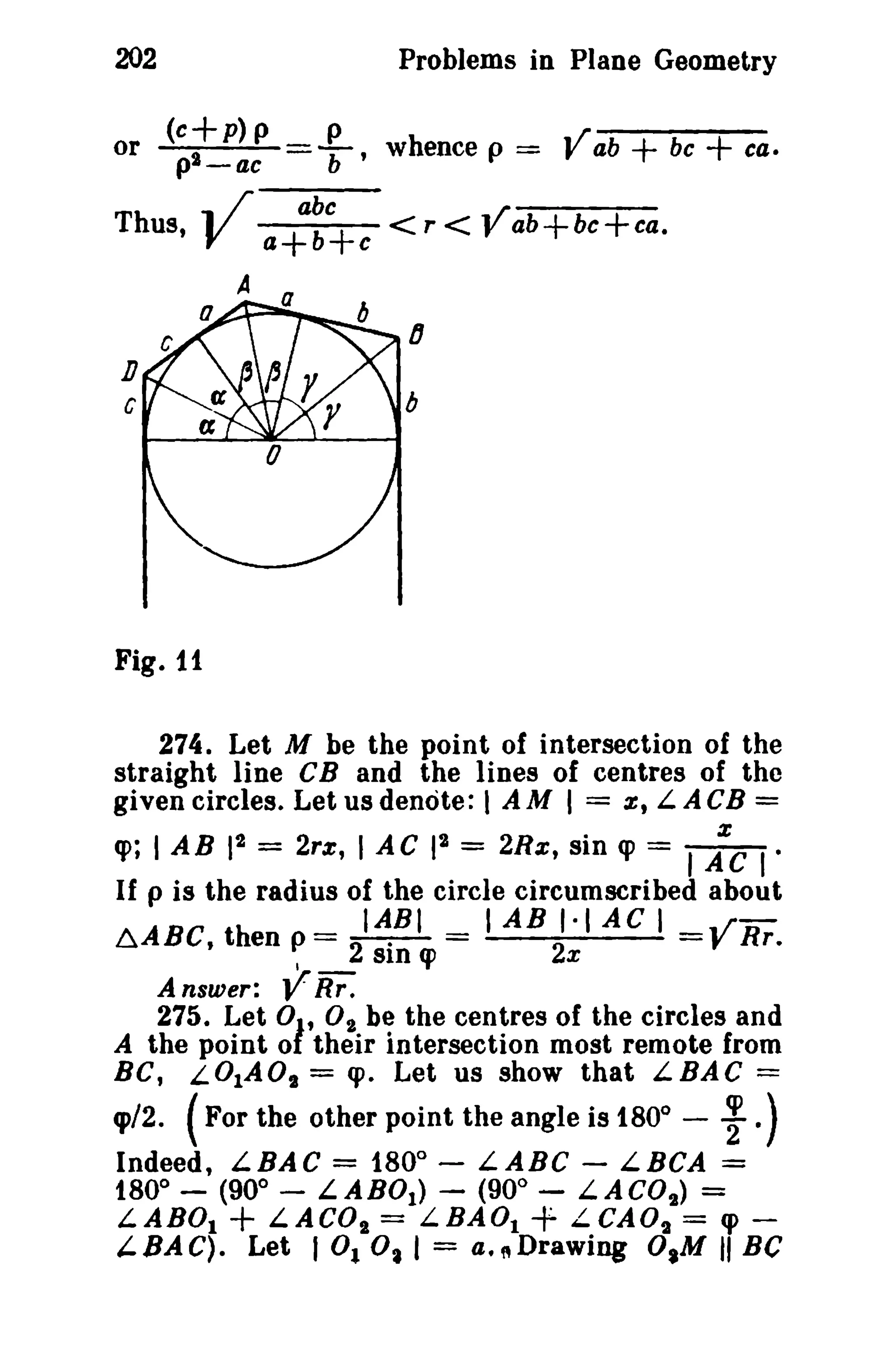 202 Problems in Plane Geometry 
or (e+p)p Pb' whence p == Vab + be + ca. pi-ae ,;r-a-bc- ~/ 
Thus, V a+b+c < r < " ab+bc+ca. 
IJ 
Dc 
A a 0------- 
Fig. 11 
274. Let M be the point of intersection of the 
straight line CB and the lines of centres of the 
given circles. Let us denote: I A M I = z; LA CB = 
q>; I AB pi = 2rz, I AC IS = 2Hz, sin q> = I AZC " 
If P is the radius of the circle circumscribed about 
AABC th == IABI = lAB 1·1 AC I = ..rR- u. ,en P 2· 2 yr. 
I SID cp x 
A nsuier: VRr . 
275. Let 01' O2 be the centres of the circles and 
A the point 0 their intersection most remote from 
BC, LOlAO, = <p. Let us show that LBAC = 
q>/2. (For the other point the angle is 1800 
~ - .) 
Indeed, LBAC = 1800 
- LABC - LBCA = 
t80° - (900 
- LABOt ) - (900 
- LACO,) = 
LABDt + LACOs = L.BAOl + L.eAO, = q> ­'- 
BAC). Let 1°1 o, I = a.~Drawing O.M II Be 
 